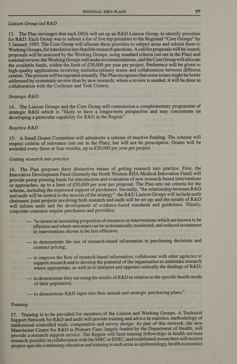 Liaison Group-led R&amp;D 13. The Plan envisages that each DHA will set up an R&amp;D Liaison Group, to identify priorities for R&amp;D. Each Group was to submit a list of five top priorities to the Regional “Core Groups” by 5 January 1995. The Core Group will allocate these priorities to subject areas and submit them to Working Groups, for translation into feasible research questions. A call for proposals will be issued; proposals will be assessed by the Working Groups, using standard criteria (set out in the Plan) and external review; the Working Groups will make recommendations, and the Core Group will allocate the available funds, within the limit of £50,000 per year per project. Preference will be given to high-quality applications involving multidisciplinary teams and collaboration between different centres. The process will be repeated annually. The Plan recognises that some issues might be better addressed by systematic review than by new research; where a review is needed, it will be done in collaboration with the Cochrane and York Centres. Strategic R&amp;D 14. The Liaison Groups and the Core Group will commission a complementary programme of strategic R&amp;D which is “likely to have a longer-term perspective and may concentrate on developing a particular capability for R&amp;D in the Region”. Reactive R&amp;D 15. A Small Grants Committee will administer a scheme of reactive funding. The scheme will respect criteria of relevance (set out in the Plan), but will not be prescriptive. Grants will be awarded every three or four months, up to £30,000 per year per project. Getting research into practice 16. The Plan proposes three distinctive means of getting research into practice. First, the Innovative Development Fund (formerly the North Western RHA Medical Innovation Fund) will provide pump-priming funds for introduction and evaluation of new research-based interventions or approaches, up to a limit of £50,000 per year per proposal. The Plan sets out criteria for the scheme, including the expressed support of purchasers. Secondly, “the relationship between R&amp;D and audit will be central to the success of the strategy”: the R&amp;D Liaison Groups will include audit chairmen; joint projects involving both research and audit will be set up; and the results of R&amp;D will inform audit and the development of evidence-based standards and guidelines. Thirdly, corporate contracts require purchasers and providers: — “to invest an increasing proportion of resources in interventions which are known to be effective and where outcomes can be systematically monitored, and reduced investment in interventions shown to be less effective; — to demonstrate the use of research-based information in purchasing decisions and contract pricing; — to improve the flow of research-based information, collaborate with other agencies to support research and to develop the potential of the organisation to undertake research where appropriate, as well as to interpret and appraise critically the findings of R&amp;D; — to demonstrate they are using the results of R&amp;D in relation to the specific health needs of their population; — to demonstrate R&amp;D input into their annual and strategic purchasing plans.” Training 17. Training is to be provided for members of the Liaison and Working Groups. A Technical Support Network for R&amp;D and audit will provide training and advice in statistics, methodology of randomised controlled trials, computation and survey design. As part of this network, the new Manchester Centre for R&amp;D in Primary Care, largely funded by the Department of Health, will provide a research support service. The Region will fund training fellowships in health services research, possibly in collaboration with the MRC or ESRC; and established researchers will receive project-specific continuing education and training in such areas as epidemiology, health economics