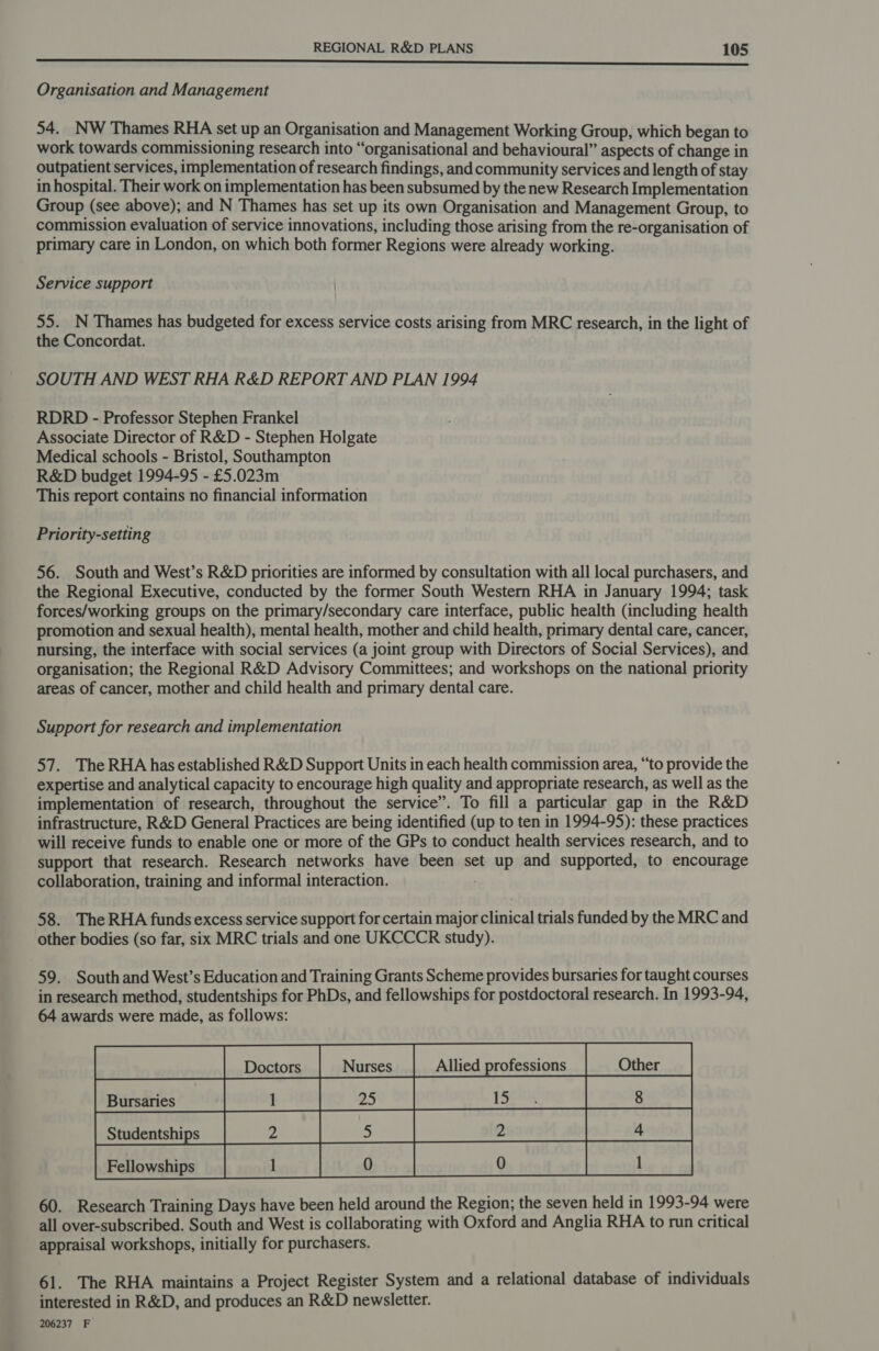 ee Organisation and Management 54. NW Thames RHA set up an Organisation and Management Working Group, which began to work towards commissioning research into “organisational and behavioural” aspects of change in outpatient services, implementation of research findings, and community services and length of stay in hospital. Their work on implementation has been subsumed by the new Research Implementation Group (see above); and N Thames has set up its own Organisation and Management Group, to commission evaluation of service innovations, including those arising from the re-organisation of primary care in London, on which both former Regions were already working. Service support 55. N Thames has budgeted for excess service costs arising from MRC research, in the light of the Concordat. SOUTH AND WEST RHA R&amp;D REPORT AND PLAN 1994 RDRD - Professor Stephen Frankel Associate Director of R&amp;D - Stephen Holgate Medical schools - Bristol, Southampton R&amp;D budget 1994-95 - £5.023m This report contains no financial information Priority-setting 56. South and West’s R&amp;D priorities are informed by consultation with all local purchasers, and the Regional Executive, conducted by the former South Western RHA in January 1994; task forces/working groups on the primary/secondary care interface, public health (including health promotion and sexual health), mental health, mother and child health, primary dental care, cancer, nursing, the interface with social services (a joint group with Directors of Social Services), and organisation; the Regional R&amp;D Advisory Committees; and workshops on the national priority areas of cancer, mother and child health and primary dental care. Support for research and implementation 57. The RHA has established R&amp;D Support Units in each health commission area, “to provide the expertise and analytical capacity to encourage high quality and appropriate research, as well as the implementation of research, throughout the service”. To fill a particular gap in the R&amp;D infrastructure, R&amp;D General Practices are being identified (up to ten in 1994-95): these practices will receive funds to enable one or more of the GPs to conduct health services research, and to support that research. Research networks have been set up and supported, to encourage collaboration, training and informal interaction. 58. The RHA funds excess service support for certain major clinical trials funded by the MRC and other bodies (so far, six MRC trials and one UKCCCR study). 59. South and West’s Education and Training Grants Scheme provides bursaries for taught courses in research method, studentships for PhDs, and fellowships for postdoctoral research. In 1993-94, 64 awards were made, as follows: |_| Dostors | nurses | altied professions | Other _| saSRED infoaion Sra} i950 be [prnloged igelogine cf ate [retiowsbips | oa [oo [of 60. Research Training Days have been held around the Region; the seven held in 1993-94 were all over-subscribed. South and West is collaborating with Oxford and Anglia RHA to run critical appraisal workshops, initially for purchasers.     61. The RHA maintains a Project Register System and a relational database of individuals interested in R&amp;D, and produces an R&amp;D newsletter. 206237 F