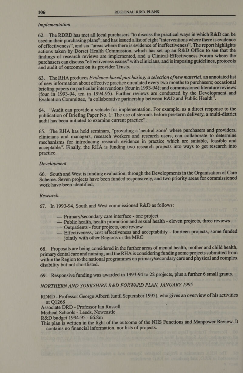  Implementation 62. The RDRD has met all local purchasers “to discuss the practical ways in which R&amp;D can be used in their purchasing plans”; and has issued a list of eight “interventions where there is evidence of effectiveness”, and six “areas where there is evidence of ineffectiveness”. The report highlights actions taken by Dorset Health Commission, which has set up an R&amp;D Office to see that the findings of research reviews are implemented, and a Clinical Effectiveness Forum where the purchasers can discuss .“effectiveness issues” with clinicians, and is imposing guidelines, protocols and audit of outcomes on its provider Trusts. 63. The RHA produces Evidence-based purchasing: a selection of new material, an annotated list of new information about effective practice circulated every two months to purchasers; occasional briefing papers on particular interventions (four in 1993-94); and commissioned literature reviews (four in 1993-94, ten in 1994-95). Further reviews are conducted by the Development and Evaluation Committee, “a collaborative partnership between R&amp;D and Public Health”. 64. “Audit can provide a vehicle for implementation. For example, as a direct response to the publication of Briefing Paper No. 1: The use of steroids before pre-term delivery, a multi-district audit has been initiated to examine current practice”. 65. The RHA has held seminars, “providing a ‘neutral zone’ where purchasers and providers, clinicians and managers, research workers and research users, can collaborate to determine mechanisms for introducing research evidence in practice which are suitable, feasible and acceptable”. Finally, the RHA is funding two research projects into ways to get research into practice. Development 66. South and West is funding evaluation, through the Developments in the Organisation of Care Scheme. Seven projects have been funded responsively, and two priority areas for commissioned work have been identified. Research 67. In 1993-94, South and West commissioned R&amp;D as follows: — Primary/secondary care interface - one project — Public health, health promotion and sexual health - eleven projects, three reviews — Outpatients - four projects, one review — Effectiveness, cost effectiveness and acceptability - fourteen projects, some funded jointly with other Regions or the MRC 68. Proposals are being considered in the further areas of mental health, mother and child health, primary dental care and nursing; and the RHA is considering funding some projects submitted from within the Region to the national programmes on primary/secondary care and physical and complex disability but not shortlisted. 69. Responsive funding was awarded in 1993-94 to 22 projects, plus a further 6 small grants. NORTHERN AND YORKSHIRE R&amp;D FORWARD PLAN, JANUARY 1995 RDRD - Professor George Alberti (until September 1995), who gives an overview of his activities at Q1268 Associate DRD - Professor Ian Russell Medical Schools - Leeds, Newcastle R&amp;D budget 1994-95 - £6.8m This plan is written in the light of the outcome of the NHS Functions and Manpower Review. It contains no financial information, nor lists of projects.