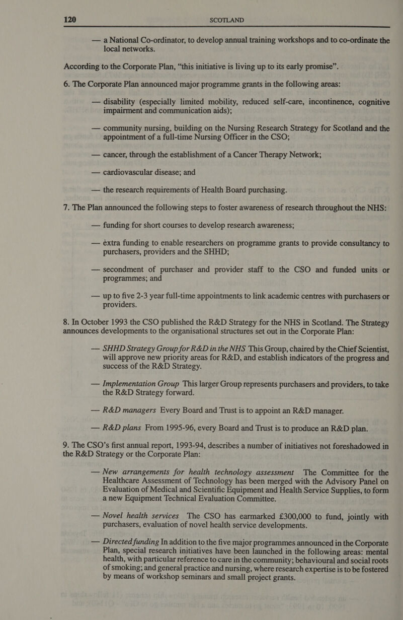  — a National Co-ordinator, to develop annual training workshops and to co-ordinate the local networks. According to the Corporate Plan, “this initiative is living up to its early promise”. 6. The Corporate Plan announced major programme grants in the following areas: — disability (especially limited mobility, reduced self-care, incontinence, cognitive impairment and communication aids); — community nursing, building on the Nursing Research Strategy for Scotland and the appointment of a full-time Nursing Officer in the CSO; — cancer, through the establishment of a Cancer Therapy Network; — cardiovascular disease; and — the research requirements of Health Board purchasing. 7. The Plan announced the following steps to foster awareness of research throughout the NHS: — funding for short courses to develop research awareness; — extra funding to enable researchers on programme grants to provide consultancy to purchasers, providers and the SHHD; — secondment of purchaser and provider staff to the CSO and funded units or programmes; and — up to five 2-3 year full-time appointments to link academic centres with purchasers or providers. 8. In October 1993 the CSO published the R&amp;D Strategy for the NHS in Scotland. The Strategy announces developments to the organisational structures set out in the Corporate Plan: — SHHD Strategy Group for R&amp;D in the NHS This Group, chaired by the Chief Scientist, will approve new priority areas for R&amp;D, and establish indicators of the progress and success of the R&amp;D Strategy. — Implementation Group This larger Group represents purchasers and providers, to take the R&amp;D Strategy forward. — R&amp;D managers Every Board and Trust is to appoint an R&amp;D manager. — R&amp;D plans From 1995-96, every Board and Trust is to produce an R&amp;D plan. 9. The CSO’s first annual report, 1993-94, describes a number of initiatives not foreshadowed in the R&amp;D Strategy or the Corporate Plan: — New arrangements for health technology assessment The Committee for the Healthcare Assessment of Technology has been merged with the Advisory Panel on Evaluation of Medical and Scientific Equipment and Health Service Supplies, to form a new Equipment Technical Evaluation Committee. — Novel health services The CSO has earmarked £300,000 to fund, jointly with purchasers, evaluation of novel health service developments. — Directed funding In addition to the five major programmes announced in the Corporate Plan, special research initiatives have been launched in the following areas: mental health, with particular reference to care in the community; behavioural and social roots of smoking; and general practice and nursing, where research expertise is to be fostered by means of workshop seminars and small project grants.