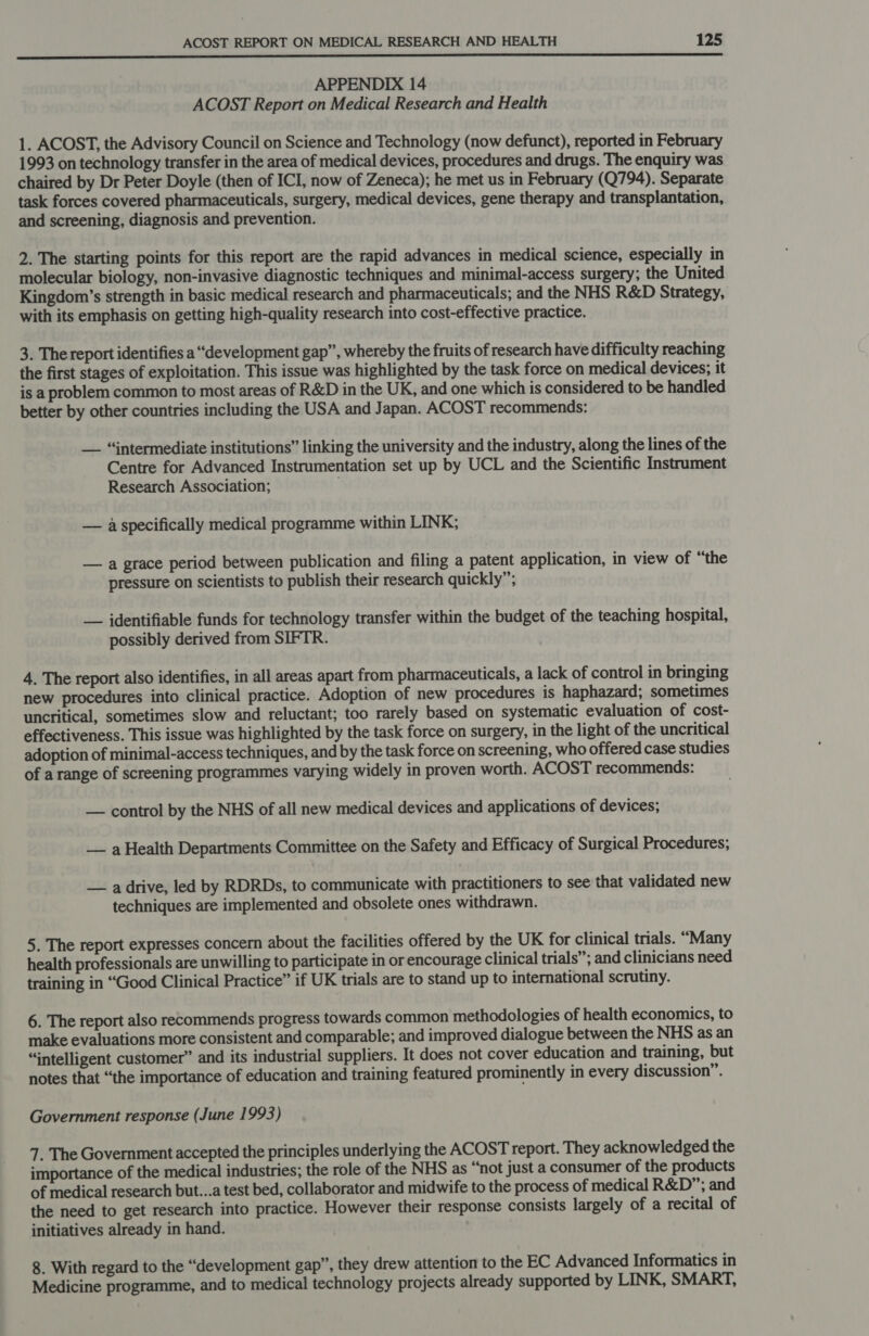  APPENDIX 14 ACOST Report on Medical Research and Health 1. ACOST, the Advisory Council on Science and Technology (now defunct), reported in February 1993 on technology transfer in the area of medical devices, procedures and drugs. The enquiry was chaired by Dr Peter Doyle (then of ICI, now of Zeneca); he met us in February (Q794). Separate task forces covered pharmaceuticals, surgery, medical devices, gene therapy and transplantation, and screening, diagnosis and prevention. 2. The starting points for this report are the rapid advances in medical science, especially in molecular biology, non-invasive diagnostic techniques and minimal-access surgery; the United Kingdom’s strength in basic medical research and pharmaceuticals; and the NHS R&amp;D Strategy, with its emphasis on getting high-quality research into cost-effective practice. 3. The report identifies a “development gap”, whereby the fruits of research have difficulty reaching the first stages of exploitation. This issue was highlighted by the task force on medical devices; it is a problem common to most areas of R&amp;D in the UK, and one which is considered to be handled better by other countries including the USA and Japan. ACOST recommends: — “intermediate institutions” linking the university and the industry, along the lines of the Centre for Advanced Instrumentation set up by UCL and the Scientific Instrument Research Association; — a specifically medical programme within LINK; — a grace period between publication and filing a patent application, in view of “the pressure on scientists to publish their research quickly”; — identifiable funds for technology transfer within the budget of the teaching hospital, possibly derived from SIFTR. 4. The report also identifies, in all areas apart from pharmaceuticals, a lack of control in bringing new procedures into clinical practice. Adoption of new procedures is haphazard; sometimes uncritical, sometimes slow and reluctant; too rarely based on systematic evaluation of cost- effectiveness. This issue was highlighted by the task force on surgery, in the light of the uncritical adoption of minimal-access techniques, and by the task force on screening, who offered case studies of a range of screening programmes varying widely in proven worth. ACOST recommends: — control by the NHS of all new medical devices and applications of devices; — aHealth Departments Committee on the Safety and Efficacy of Surgical Procedures; — a drive, led by RDRDs, to communicate with practitioners to see that validated new techniques are implemented and obsolete ones withdrawn. 5. The report expresses concern about the facilities offered by the UK for clinical trials. “Many health professionals are unwilling to participate in or encourage clinical trials”; and clinicians need training in “Good Clinical Practice” if UK trials are to stand up to international scrutiny. 6. The report also recommends progress towards common methodologies of health economics, to make evaluations more consistent and comparable; and improved dialogue between the NHS as an “intelligent customer” and its industrial suppliers. It does not cover education and training, but notes that “the importance of education and training featured prominently in every discussion”. Government response (June 1993) 7. The Government accepted the principles underlying the ACOST report. They acknowledged the importance of the medical industries; the role of the NHS as “not just a consumer of the products of medical research but...a test bed, collaborator and midwife to the process of medical R&amp;D”; and the need to get research into practice. However their response consists largely of a recital of initiatives already in hand. 8. With regard to the “development gap”, they drew attention to the EC Advanced Informatics in Medicine programme, and to medical technology projects already supported by LINK, SMART,