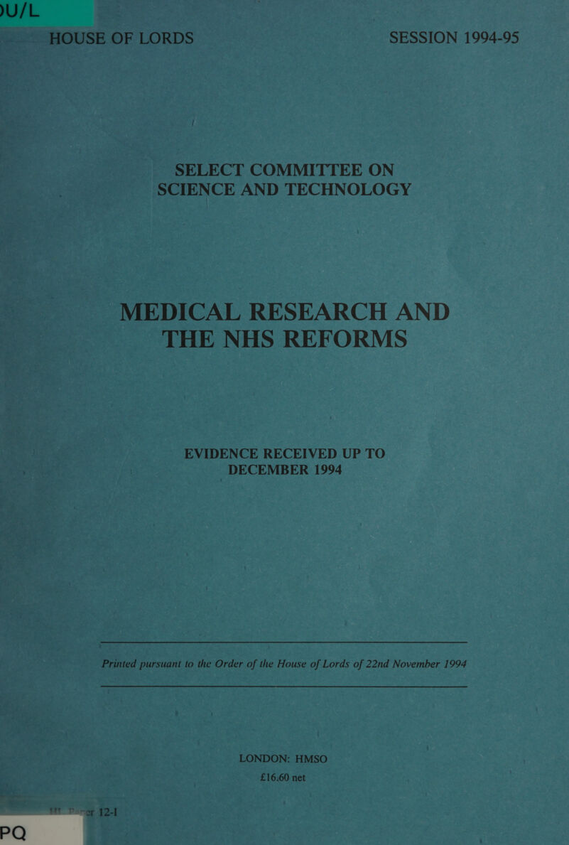 U/L , HOUSE OF LORDS SESSION 1994-95 SELECT COMMITTEE ON SCIENCE AND TECHNOLOGY MEDICAL RESEARCH AND THE NHS REFORMS | EVIDENCE RECEIVED UP TO. DECEMBER 1994 Printed pursuant to the Order of the House of Lords of 22nd November 1994 LONDON: HMSO £16.60 net 