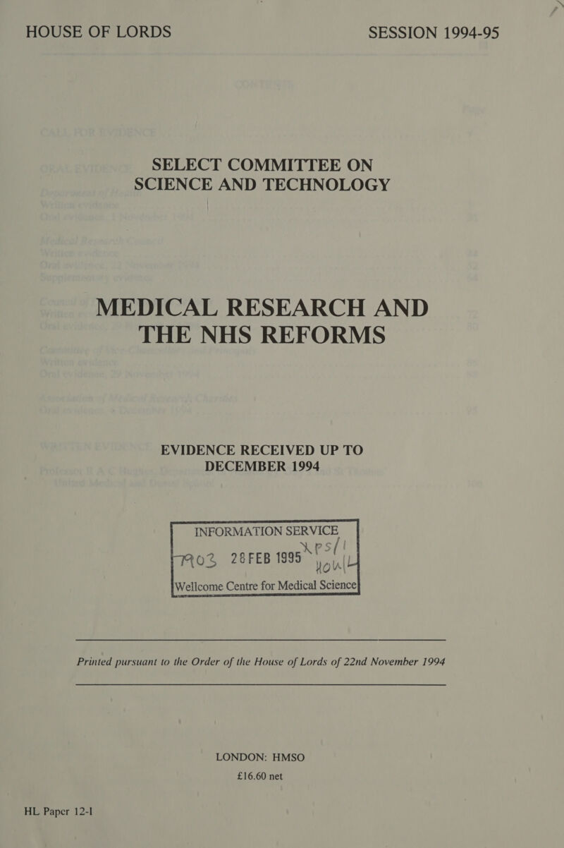 HOUSE OF LORDS SELECT COMMITTEE ON SCIENCE AND TECHNOLOGY EVIDENCE RECEIVED UP TO DECEMBER 1994   INFORMATION SERVICE AKPS(! ik Piri (] 0% 28FEB 1995) iL Wellcome Centre for Medical Science        LONDON: HMSO £16.60 net HL Paper 12-1