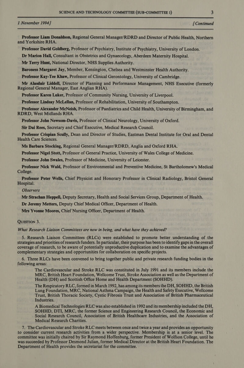  1 November 1994] [Continued  Professor Liam Donaldson, Regional General Manager/RDRD and Director of Public Health, Northern and Yorkshire RHA. Professor David Goldberg, Professor of Psychiatry, Institute of Psychiatry, University of London. Dr Marion Hall, Consultant in Obstetrics and Gynaecology, Aberdeen Maternity Hospital. Mr Terry Hunt, National Director, NHS Supplies Authority. Baroness Margaret Jay, Member, Kensington, Chelsea and Westminster Health Authority. Professor Kay-Tee Khaw, Professor of Clinical Gerontology, University of Cambridge. Mr Alasdair Liddell, Director of Planning and Performance Management, NHS Executive (formerly Regional General Manager, East Anglian RHA). Professor Karen Luker, Professor of Community Nursing, University of Liverpool. Professor Lindsay McLellan, Professor of Rehabilitation, University of Southampton. Professor Alexander McNeish, Professor of Paediatrics and Child Health, University of Birmingham, and RDRD, West Midlands RHA. Professor John Newsom-Davis, Professor of Clinical Neurology, University of Oxford. Sir Dai Rees, Secretary and Chief Executive, Medical Research Council. Professor Crispian Scully, Dean and Director of Studies, Eastman Dental Institute for Oral and Dental Health Care Sciences. Ms Barbara Stocking, Regional General Manager/RDRD, Anglia and Oxford RHA. Professor Nigel Stott, Professor of General Practice, University of Wales College of Medicine. Professor John Swales, Professor of Medicine, University of Leicester. Professor Nick Wald, Professor of Environmental and Preventive Medicine, St Bartholomew’s Medical College. Professor Peter Wells, Chief Physicist and Honorary Professor in Clinical Radiology, Bristol General Hospital. Observers Mr Strachan Heppell, Deputy Secretary, Health and Social Services Group, Department of Health. Dr Jeremy Metters, Deputy Chief Medical Officer, Department of Health. Mrs Yvonne Moores, Chief Nursing Officer, Department of Health. QUESTION 3. What Research Liaison Committees are now in being, and what have they achieved? 5. Research Liaison Committees (RLCs) were established to promote better understanding of the strategies and priorities of research funders. In particular, their purpose has been to identify gaps in the overall coverage of research, to be aware of potentially unproductive duplication and to examine the advantages of complementary strategies and opportunities for collaboration on specific projects. 6. Three RLCs have been convened to bring together public and private research funding bodies in the following areas: The Cardiovascular and Stroke RLC was constituted in July 1991 and its members include the MRC, British Heart Foundation, Wellcome Trust, Stroke Association as well as the Department of Health (DH) and Scottish Office Home and Health Department (SOHHD). The Respiratory RLC, formed in March 1992, has among its members the DH, SOHHD, the British Lung Foundation, MRC, National Asthma Campaign, the Health and Safety Executive, Wellcome Trust, British Thoracic Society, Cystic Fibrosis Trust and Association of British Pharmaceutical Industries. A Biomedical Technologies RLC was also established in 1992 and its membership included the DH, SOHHD, DTI, MRC, the former Science and Engineering Research Council, the Economic and Social Research Council, Association of British Healthcare Industries, and the Association of Medical Research Charities. 7. The Cardiovascular and Stroke RLC meets between once and twice a year and provides an opportunity to consider current research activities from a wider perspective. Membership is at a senior level. The committee was initially chaired by Sir Raymond Hoffenburg, former President of Wolfson College, until he was succeeded by Professor Desmond Julian, former Medical Director at the British Heart Foundation. The Department of Health provides the secretariat for the committee.