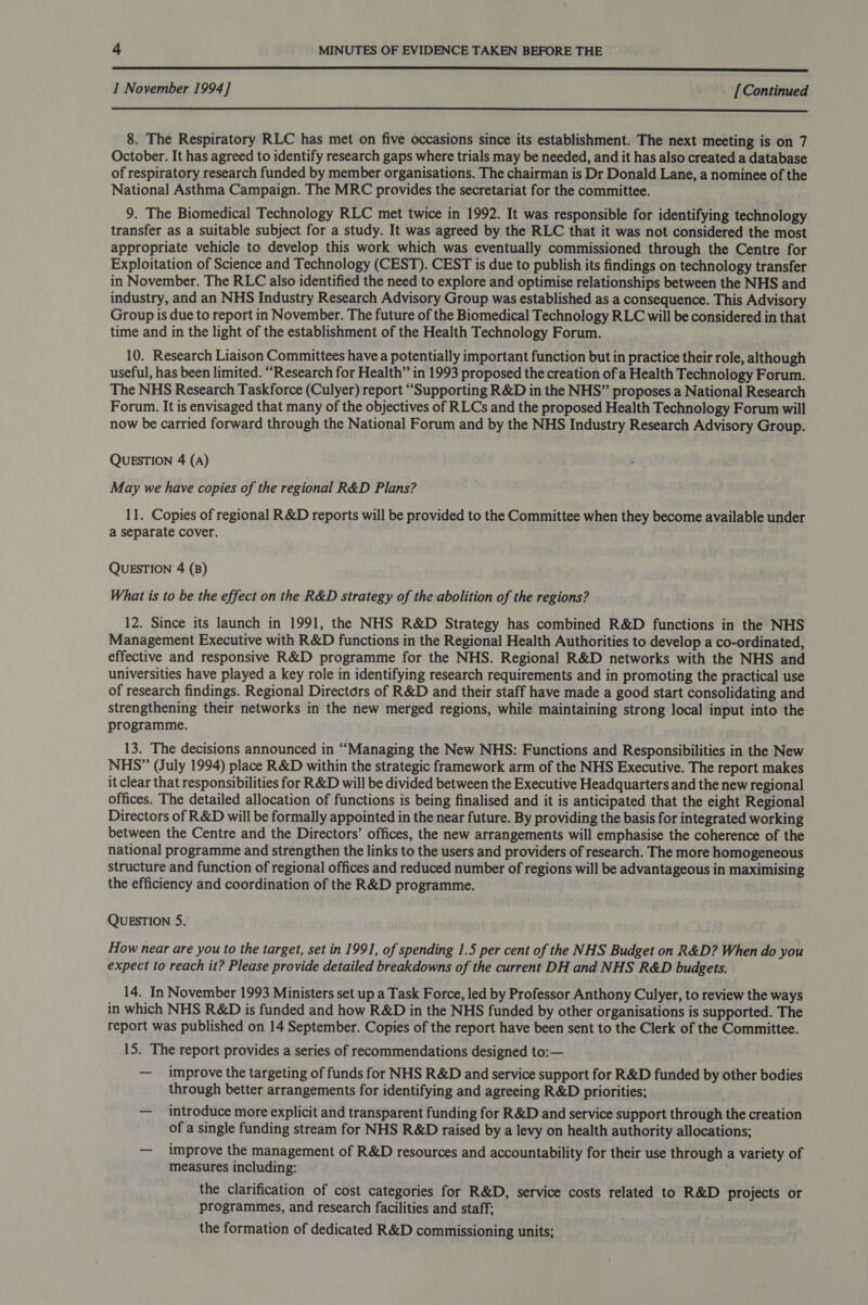  I November 1994] [Continued  8. The Respiratory RLC has met on five occasions since its establishment. The next meeting is on 7 October. It has agreed to identify research gaps where trials may be needed, and it has also created a database of respiratory research funded by member organisations. The chairman is Dr Donald Lane, a nominee of the National Asthma Campaign. The MRC provides the secretariat for the committee. 9. The Biomedical Technology RLC met twice in 1992. It was responsible for identifying technology transfer as a suitable subject for a study. It was agreed by the RLC that it was not considered the most appropriate vehicle to develop this work which was eventually commissioned through the Centre for Exploitation of Science and Technology (CEST). CEST is due to publish its findings on technology transfer in November. The RLC also identified the need to explore and optimise relationships between the NHS and industry, and an NHS Industry Research Advisory Group was established as a consequence. This Advisory Group is due to report in November. The future of the Biomedical Technology RLC will be considered in that time and in the light of the establishment of the Health Technology Forum. 10. Research Liaison Committees have a potentially important function but in practice their role, although useful, has been limited. “Research for Health” in 1993 proposed the creation of a Health Technology Forum. The NHS Research Taskforce (Culyer) report “Supporting R&amp;D in the NHS” proposes a National Research Forum. It is envisaged that many of the objectives of RLCs and the proposed Health Technology Forum will now be carried forward through the National Forum and by the NHS Industry Research Advisory Group. QUESTION 4 (A) May we have copies of the regional R&amp;D Plans? 11. Copies of regional R&amp;D reports will be provided to the Committee when they become available under a separate cover. QUESTION 4 (B) What is to be the effect on the R&amp;D strategy of the abolition of the regions? 12. Since its launch in 1991, the NHS R&amp;D Strategy has combined R&amp;D functions in the NHS Management Executive with R&amp;D functions in the Regional Health Authorities to develop a co-ordinated, effective and responsive R&amp;D programme for the NHS. Regional R&amp;D networks with the NHS and universities have played a key role in identifying research requirements and in promoting the practical use of research findings. Regional Directors of R&amp;D and their staff have made a good start consolidating and strengthening their networks in the new merged regions, while maintaining strong local input into the programme. 13. The decisions announced in “Managing the New NHS: Functions and Responsibilities in the New NHS” (July 1994) place R&amp;D within the strategic framework arm of the NHS Executive. The report makes it clear that responsibilities for R&amp;D will be divided between the Executive Headquarters and the new regional offices. The detailed allocation of functions is being finalised and it is anticipated that the eight Regional Directors of R&amp;D will be formally appointed in the near future. By providing the basis for integrated working between the Centre and the Directors’ offices, the new arrangements will emphasise the coherence of the national programme and strengthen the links to the users and providers of research. The more homogeneous structure and function of regional offices and reduced number of regions will be advantageous in maximising the efficiency and coordination of the R&amp;D programme. QUESTION 5. How near are you to the target, set in 1991, of spending 1.5 per cent of the NHS Budget on R&amp;D? When do you expect to reach it? Please provide detailed breakdowns of the current DH and NHS R&amp;D buagets. 14. In November 1993 Ministers set up a Task Force, led by Professor Anthony Culyer, to review the ways in which NHS R&amp;D is funded and how R&amp;D in the NHS funded by other organisations is supported. The report was published on 14 September. Copies of the report have been sent to the Clerk of the Committee. 15. The report provides a series of recommendations designed to:— — improve the targeting of funds for NHS R&amp;D and service support for R&amp;D funded by other bodies through better arrangements for identifying and agreeing R&amp;D priorities; — introduce more explicit and transparent funding for R&amp;D and service support through the creation of a single funding stream for NHS R&amp;D raised by a levy on health authority allocations; — improve the management of R&amp;D resources and accountability for their use through a variety of measures including: the clarification of cost categories for R&amp;D, service costs related to R&amp;D projects or programmes, and research facilities and staff; the formation of dedicated R&amp;D commissioning units;