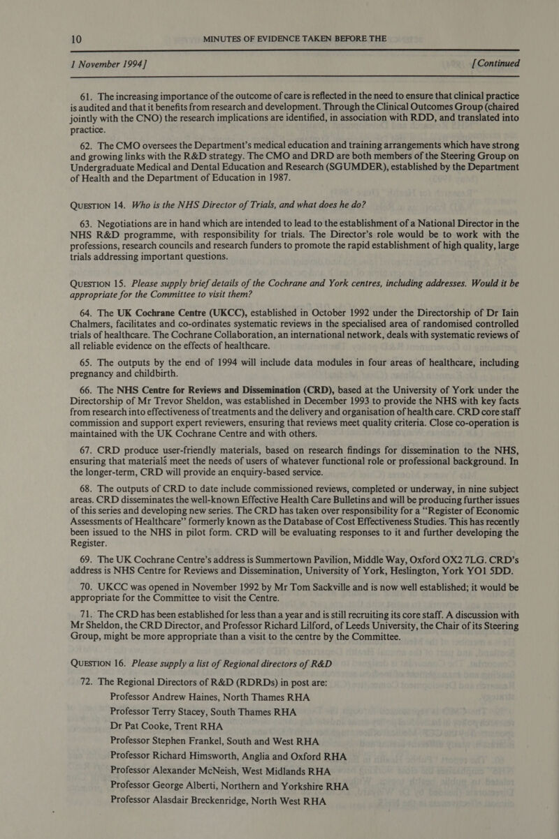  1 November 1994] [ Continued  61. The increasing importance of the outcome of care is reflected in the need to ensure that clinical practice is audited and that it benefits from research and development. Through the Clinical Outcomes Group (chaired jointly with the CNO) the research implications are identified, in association with RDD, and translated into practice. 62. The CMO oversees the Department’s medical education and training arrangements which have strong and growing links with the R&amp;D strategy. The CMO and DRD are both members of the Steering Group on Undergraduate Medical and Dental Education and Research (SGUMDER), established by the Department of Health and the Department of Education in 1987. QuESTION 14. Who is the NHS Director of Trials, and what does he do? 63. Negotiations are in hand which are intended to lead to the establishment of a National Director in the NHS R&amp;D programme, with responsibility for trials. The Director’s role would be to work with the professions, research councils and research funders to promote the rapid establishment of high quality, large trials addressing important questions. QUESTION 15. Please supply brief details of the Cochrane and York centres, including addresses. Would it be appropriate for the Committee to visit them? 64. The UK Cochrane Centre (UKCC), established in October 1992 under the Directorship of Dr Iain Chalmers, facilitates and co-ordinates systematic reviews in the specialised area of randomised controlled trials of healthcare. The Cochrane Collaboration, an international network, deals with systematic reviews of all reliable evidence on the effects of healthcare. 65. The outputs by the end of 1994 will include data modules in four areas of healthcare, including pregnancy and childbirth. 66. The NHS Centre for Reviews and Dissemination (CRD), based at the University of York under the Directorship of Mr Trevor Sheldon, was established in December 1993 to provide the NHS with key facts from research into effectiveness of treatments and the delivery and organisation of health care. CRD core staff commission and support expert reviewers, ensuring that reviews meet quality criteria. Close co-operation is maintained with the UK Cochrane Centre and with others. 67. CRD produce user-friendly materials, based on research findings for dissemination to the NHS, ensuring that materials meet the needs of users of whatever functional role or professional background. In the longer-term, CRD will provide an enquiry-based service. 68. The outputs of CRD to date include commissioned reviews, completed or underway, in nine subject areas. CRD disseminates the well-known Effective Health Care Bulletins and will be producing further issues of this series and developing new series. The CRD has taken over responsibility for a “Register of Economic Assessments of Healthcare’’ formerly known as the Database of Cost Effectiveness Studies. This has recently been issued to the NHS in pilot form. CRD will be evaluating responses to it and further developing the Register. 69. The UK Cochrane Centre’s address is Summertown Pavilion, Middle Way, Oxford OX2 7LG. CRD’s address is NHS Centre for Reviews and Dissemination, University of York, Heslington, York YO1 SDD. 70. UKCC was opened in November 1992 by Mr Tom Sackville and is now well established; it would be appropriate for the Committee to visit the Centre. 71. The CRD has been established for less than a year and is still recruiting its core staff. A discussion with Mr Sheldon, the CRD Director, and Professor Richard Lilford, of Leeds University, the Chair of its Steering Group, might be more appropriate than a visit to the centre by the Committee. QUESTION 16. Please supply a list of Regional directors of R&amp;D 72. The Regional Directors of R&amp;D (RDRDs) in post are: Professor Andrew Haines, North Thames RHA Professor Terry Stacey, South Thames RHA Dr Pat Cooke, Trent RHA Professor Stephen Frankel, South and West RHA Professor Richard Himsworth, Anglia and Oxford RHA Professor Alexander McNeish, West Midlands RHA Professor George Alberti, Northern and Yorkshire RHA Professor Alasdair Breckenridge, North West RHA