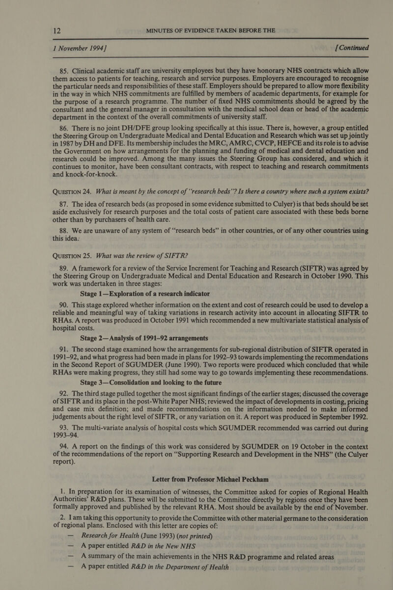  1 November 1994] [Continued  85. Clinical academic staff are university employees but they have honorary NHS contracts which allow them access to patients for teaching, research and service purposes. Employers are encouraged to recognise the particular needs and responsibilities of these staff. Employers should be prepared to allow more flexibility in the way in which NHS commitments are fulfilled by members of academic departments, for example for the purpose of a research programme. The number of fixed NHS commitments should be agreed by the consultant and the general manager in consultation with the medical school dean or head of the academic department in the context of the overall commitments of university staff. 86. There is no joint DH/DFE group looking specifically at this issue. There is, however, a group entitled the Steering Group on Undergraduate Medical and Dental Education and Research which was set up jointly in 1987 by DH and DFE. Its membership includes the MRC, AMRC, CVCP, HEFCE and its role is to advise the Government on how arrangements for the planning and funding of medical and dental education and research could be improved. Among the many issues the Steering Group has considered, and which it continues to monitor, have been consultant contracts, with respect to teaching and research commitments and knock-for-knock. QUESTION 24. What is meant by the concept of ‘‘research beds’’? Is there a country where such a system exists? 87. The idea of research beds (as proposed in some evidence submitted to Culyer) is that beds should be set aside exclusively for research purposes and the total costs of patient care associated with these beds borne other than by purchasers of health care. 88. We are unaware of any system of “research beds” in other countries, or of any other countries using this idea. QUESTION 25. What was the review of SIFTR? 89. A framework for a review of the Service Increment for Teaching and Research (SIFTR) was agreed by the Steering Group on Undergraduate Medical and Dental Education and Research in October 1990. This work was undertaken in three stages: Stage 1— Exploration of a research indicator 90. This stage explored whether information on the extent and cost of research could be used to develop a reliable and meaningful way of taking variations in research activity into account in allocating SIFTR to RHAs. A report was produced in October 1991 which recommended a new multivariate statistical analysis of hospital costs. Stage 2— Analysis of 1991-92 arrangements 91. The second stage examined how the arrangements for sub-regional distribution of SIFTR operated in 1991-92, and what progress had been made in plans for 1992-93 towards implementing the recommendations in the Second Report of SGUMDER (June 1990). Two reports were produced which concluded that while RHAs were making progress, they still had some way to go towards implementing these recommendations. Stage 3— Consolidation and looking to the future 92. The third stage pulled together the most significant findings of the earlier stages; discussed the coverage of SIFTR and its place in the post-White Paper NHS; reviewed the impact of developments in costing, pricing and case mix definition; and made recommendations on the information needed to make informed judgements about the right level of SIFTR, or any variation on it. A report was produced in September 1992. 93. The multi-variate analysis of hospital costs which SGUMDER recommended was carried out during 1993-94. 94. A report on the findings of this work was considered by SGUMDER on 19 October in the context of the recommendations of the report on “Supporting Research and Development in the NHS” (the Culyer report). Letter from Professor Michael Peckham 1. In preparation for its examination of witnesses, the Committee asked for copies of Regional Health Authorities’ R&amp;D plans. These will be submitted to the Committee directly by regions once they have been formally approved and published by the relevant RHA. Most should be available by the end of November. ap Iam taking this opportunity to provide the Committee with other material germane to the consideration of regional plans. Enclosed with this letter are copies of: — Research for Health (June 1993) (not printed) — Apaper entitled R&amp;D in the New NHS — Asummary of the main achievements in the NHS R&amp;D programme and related areas — A paper entitled R&amp;D in the Department of Health