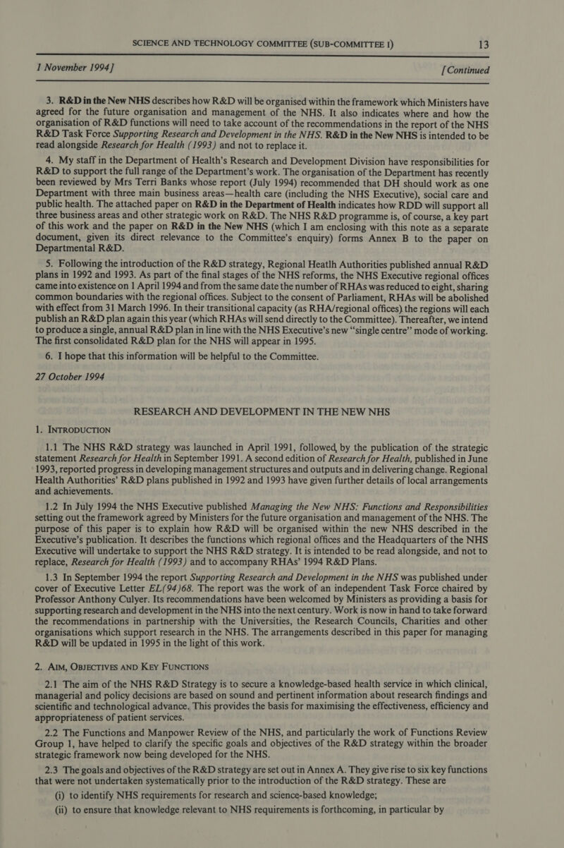 ES I November 1994] [Continued ot a i 3. R&amp;D in the New NHS describes how R&amp;D will be organised within the framework which Ministers have agreed for the future organisation and management of the NHS. It also indicates where and how the organisation of R&amp;D functions will need to take account of the recommendations in the report of the NHS R&amp;D Task Force Supporting Research and Development in the NHS. R&amp;D in the New NHS is intended to be read alongside Research for Health (1993) and not to replace it. 4. My staff in the Department of Health’s Research and Development Division have responsibilities for R&amp;D to support the full range of the Department’s work. The organisation of the Department has recently been reviewed by Mrs Terri Banks whose report (July 1994) recommended that DH should work as one Department with three main business areas—health care (including the NHS Executive), social care and public health. The attached paper on R&amp;D in the Department of Health indicates how RDD will support all three business areas and other strategic work on R&amp;D. The NHS R&amp;D programme is, of course, a key part of this work and the paper on R&amp;D in the New NHS (which I am enclosing with this note as a separate document, given its direct relevance to the Committee’s enquiry) forms Annex B to the paper on Departmental R&amp;D. 5. Following the introduction of the R&amp;D strategy, Regional Heatlh Authorities published annual R&amp;D plans in 1992 and 1993. As part of the final stages of the NHS reforms, the NHS Executive regional offices came into existence on 1 April 1994 and from the same date the number of RHAs was reduced to eight, sharing common boundaries with the regional offices. Subject to the consent of Parliament, RHAs will be abolished with effect from 31 March 1996. In their transitional capacity (as RHA/regional offices) the regions will each publish an R&amp;D plan again this year (which RHAs will send directly to the Committee). Thereafter, we intend to produce a single, annual R&amp;D plan in line with the NHS Executive’s new “single centre’ mode of working. The first consolidated R&amp;D plan for the NHS will appear in 1995. 6. I hope that this information will be helpful to the Committee. 27 October 1994 RESEARCH AND DEVELOPMENT IN THE NEW NHS 1. INTRODUCTION 1.1 The NHS R&amp;D strategy was launched in April 1991, followed, by the publication of the strategic statement Research for Health in September 1991. A second edition of Research for Health, published in June 1993, reported progress in developing management structures and outputs and in delivering change. Regional Health Authorities’ R&amp;D plans published in 1992 and 1993 have given further details of local arrangements and achievements. 1.2 In July 1994 the NHS Executive published Managing the New NHS: Functions and Responsibilities setting out the framework agreed by Ministers for the future organisation and management of the NHS. The purpose of this paper is to explain how R&amp;D will be organised within the new NHS described in the Executive’s publication. It describes the functions which regional offices and the Headquarters of the NHS Executive will undertake to support the NHS R&amp;D strategy. It is intended to be read alongside, and not to replace, Research for Health (1993) and to accompany RHAs’ 1994 R&amp;D Plans. 1.3 In September 1994 the report Supporting Research and Development in the NHS was published under cover of Executive Letter EL(94)68. The report was the work of an independent Task Force chaired by Professor Anthony Culyer. Its recommendations have been welcomed by Ministers as providing a basis for supporting research and development in the NHS into the next century. Work is now in hand to take forward the recommendations in partnership with the Universities, the Research Councils, Charities and other organisations which support research in the NHS. The arrangements described in this paper for managing R&amp;D will be updated in 1995 in the light of this work. 2. AIM, OBJECTIVES AND KEY FUNCTIONS 2.1 The aim of the NHS R&amp;D Strategy is to secure a knowledge-based health service in which clinical, managerial and policy decisions are based on sound and pertinent information about research findings and scientific and technological advance. This provides the basis for maximising the effectiveness, efficiency and appropriateness of patient services. 2.2 The Functions and Manpower Review of the NHS, and particularly the work of Functions Review Group 1, have helped to clarify the specific goals and objectives of the R&amp;D strategy within the broader strategic framework now being developed for the NHS. 2.3 The goals and objectives of the R&amp;D strategy are set out in Annex A. They give rise to six key functions that were not undertaken systematically prior to the introduction of the R&amp;D strategy. These are (i) to identify NHS requirements for research and science-based knowledge; (ii) to ensure that knowledge relevant to NHS requirements is forthcoming, in particular by