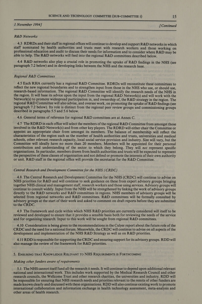 -—— eee eee eee SSNs 1 November 1994] [ Continued NE EE EES SAL Ee Reema OW Cl ene oe Se ee ane ARG ee ee R&amp;D Networks 4.3 RDRDs and their staff in regional offices will continue to develop and support R&amp;D networks in which staff nominated by health authorities and trusts meet with research workers and those working on professional education and audit to discuss their needs for information and to consider where R&amp;D may be able to help. The R&amp;D networks will feed into the regional R&amp;D committees described below. 4.4 R&amp;D networks also play a crucial role in promoting the uptake of R&amp;D findings in the NHS (see paragraph 7.2 below) and in developing links between the NHS and the research base. Regional R&amp;D Committees 4.5 Each RHA currently has a regional R&amp;D Committee. RDRDs will reconstitute these committees to reflect the new regional boundaries and to strengthen input from those in the NHS who use, or should use, research-based information. The regional R&amp;D Committee will identify the research needs of the NHS in the region. It will base its advice upon the input from the regional R&amp;D Network(s) and will work with the Network(s) to promote widespread participation in, and ownership of, the R&amp;D strategy in the region. The regional R&amp;D Committee will also advise, and oversee work, on promoting the uptake of R&amp;D findings (see paragraph 7.2 below). Its role is distinct from the regional peer review groups and commissioning groups described in paragraphs 5.5 and 5.6 below. } 4.6 General terms of reference for regional R&amp;D committees are at Annex C. 4.7 The RDRD in each office will select the members of the regional R&amp;D Committee from amongst those involved in the R&amp;D Network(s) and from other key players. The RDRD will either chair the Committee or appoint an appropriate chair from amongst its members. The balance of membership will reflect the characteristics of the region such as the number of health authorities and trusts, universities and medical schools, other relevant research capacity, local social service provision and industry. Size will vary, but the Committee will ideally have no more than 20 members. Members will be appointed for their personal contribution and understanding of the sector to which they belong. They will not represent specific organisations. In particular, members drawn from health authorities and trusts will be expected to represent the perspective of these classes of organisation and not defend or promote the interests of their own authority or unit. R&amp;D staff in the regional office will provide the secretariat for the R&amp;D Committee. Central Research and Development Committee for the NHS (CRDC) 4.8 The Central Research and Development Committee for the NHS (CRDC) will continue to advise on NHS priorities for R&amp;D and will continue to seek guidance on these from expert advisory groups bringing together NHS clinical and management staff, research workers and those using services. Advisory groups will continue to consult widely. Input from the NHS will be strengthened by linking the work of advisory groups directly to the R&amp;D networks and R&amp;D committees in regions. NHS members of advisory groups will be selected from regional networks and R&amp;D committees. R&amp;D committees will be formally consulted by advisory groups at the start of their work and asked to comment on draft reports before they are submitted to the CRDC. 4.9 The framework and cycle within which NHS R&amp;D priorities are currently considered will itself to be reviewed and developed to ensure that it provides a sensible basis both for reviewing the needs of the service and for organising research. Input to this work will be sought from regional R&amp;D committees. 4.10 Consideration is being given to the recommendations in the Culyer report about the future role of the CRDC and the need for a national forum. Meanwhile, the CRDC will continue to advise on all aspects of the development and implementation of the NHS R&amp;D Strategy as well as on R&amp;D priorities. 4.11 RDD is responsible for supporting the CRDC and ensuring support for its advisory groups. RDD will also manage the review of the framework for R&amp;D priorities. 5. ENSURING THAT KNOWLEDGE RELEVANT TO NHS REQUIREMENTS IS FORTHCOMING Making other funders aware of requirements 5.1 The NHS cannot itself fund all the research it needs. It will continue to depend upon additional relevant national and international work. This includes work supported by the Medical Research Council and other research councils, the Wellcome Trust and other research charities, the universities and industry. RDD will be responsible for ensuring that NHS research needs and priorities relevant to the remits of other funders are made known clearly and discussed with these organisations. RDD will also continue existing work to promote international collaboration and information exchange in health technology assessment, meta-analysis and other areas of health research.