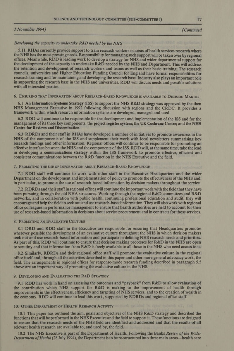 nnn nn nnn nnn nnn nnn nnn nner nnn re SSS I November 1994] [Continued  Developing the capacity to undertake R&amp;D needed by the NHS 5.11 RHAs currently provide support to train research workers in areas of health services research where the NHS has the most pressing needs. Responsibility for managing such support will be taken over by regional offices. Meanwhile, RDD is leading work to develop a strategy for NHS and wider departmental support for the development of the capacity to undertake R&amp;D needed by the NHS and Department. This will address the retention and development of research workers and teams as well as their basic training. The research councils, universities and Higher Education Funding Council for England have formal responsibilities for research training and for maintaining and developing the research base. Industry also plays an important role in supporting the research base in the NHS and universities. RDD will discuss needs and possible solutions with all interested parties. 6. ENSURING THAT INFORMATION ABOUT RESEARCH-BASED KNOWLEDGE IS AVAILABLE TO DECISION MAKERS 6.1 An Information Systems Strategy (ISS) to support the NHS R&amp;D strategy was approved by the then NHS Management Executive in 1992 following discussion with regions and the CRDC. It provides a framework within which research information systems are developed, managed and used. 6.2 RDD will continue to be responsible for the development and implementation of the ISS and for the management of its three key components: the project register system; the UK Cochrane Centre; and the NHS Centre for Reviews and Dissemination. 6.3 RDRDs and their staff in RHAs have developed a number of initiatives to promote awareness in the NHS of the components of the ISS and supplement their work with local newsletters summarising key research findings and other information. Regional offices will continue to be responsible for promoting an effective interface between the NHS and the components of the ISS. RDD will, at the same time, take the lead in developing a communications strategy within the ISS framework to promote effective, efficient and consistent communications between the R&amp;D function in the NHS Executive and the field. 7. PROMOTING THE USE OF INFORMATION ABOUT RESEARCH-BASED KNOWLEDGE 7.1 RDD staff will continue to work with other staff in the Executive Headquarters and the wider Department on the development and implementation of policy to promote the effectiveness of the NHS and, in particular, to promote the use of research-based information by decision makers throughout the service. 7.2 RDRDs and their staff in regional offices will continue the important work with the field that they have been pursuing through the old RHA structures. Working through the regional R&amp;D committees and R&amp;D networks, and in collaboration with public health, continuing professional education and audit, they will encourage and help the field to seek out and use research-based information. They will also work with regional office colleagues in performance management to ensure that health authorities are held to account for their use of research-based information in decisions about service procurement and in contracts for those services. 8. PROMOTING AN EVALUATIVE CULTURE 8.1 DRD and RDD staff in the Executive are responsible for ensuring that Headquarters promotes wherever possible the development of an evaluative culture throughout the NHS in which decision makers seek out and use research-based information and participate in defining NHS research needs and priorities. As part of this, RDD will continue to ensure that decision making processes for R&amp;D in the NHS are open to scrutiny and that information from R&amp;D is freely available to all those in the NHS who need access to it. 8.2 Similarly, RDRDs and their regional office staff will promote the evaluative culture in the regional office itself and, through all the activities described in this paper and other more general advocacy work, the field. The arrangements in regional offices for response-mode research funding described in paragraph 5.5 above are an important way of promoting the evaluative culture in the NHS. 9. DEVELOPING AND EVALUATING THE R&amp;D STRATEGY 9.1 RDD has work in hand on assessing the outcomes and “payback” from R&amp;D to allow evaluation of the contribution which NHS support for R&amp;D is making to the improvement of health through improvements in the effectiveness, efficiency and targeting of NHS services, and to the creation of wealth in the economy. RDD will continue to lead this work, supported by RDRDs and regional office staff. 10. OTHER DEPARTMENT OF HEALTH RESEARCH ACTIVITY 10.1 This paper has outlined the aim, goals and objectives of the NHS R&amp;D strategy and described the functions that will be performed in the NHS Executive and the field to support it. These functions are designed to ensure that the research needs of the NHS field are identified and addressed and that the results of all relevant health research are available to, and used by, the field. 10.2 The NHS Executive is part of the Department of Health. Following the Banks Review of the Wider Department of Health (28 July 1994), the Department is to be re-structured into three main areas— health care