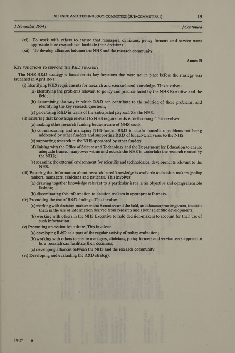 a ey 1 November 1994] [Continued  (xi) To work with others to ensure that managers, clinicians, policy formers and service users appreciate how research can facilitate their decisions. (xii) To develop alliances between the NHS and the research community. Annex B KEY FUNCTIONS TO SUPPORT THE R&amp;D STRATEGY The NHS R&amp;D strategy is based on six key functions that were not in place before the strategy was launched in April 1991: (i) Identifying NHS requirements for research and science-based knowledge. This involves: (a) identifying the problems relevant to policy and practice faced by the NHS Executive and the field; (b) determining the way in which R&amp;D can contribute to the solution of these problems, and identifying the key research questions; (c) prioritising R&amp;D in terms of the anticipated payback: for the NHS. (ii) Ensuring that knowledge relevant to NHS requirements is forthcoming. This involves: (a) making other research funding bodies aware of NHS needs; (b) commissioning and managing NHS-funded R&amp;D to tackle immediate problems not being addressed by other funders and supporting R&amp;D of longer-term value to the NHS; (c) supporting research in the NHS sponsored by other funders; (d) liaising with the Office of Science and Technology and the Department for Education to ensure adequate trained manpower within and outside the NHS to undertake the research needed by the NHS; (e) scanning the external environment for scientific and technological developments relevant to the NHS. (iii) Ensuring that information about research-based knowledge is available to decision makers (policy makers, managers, clinicians and patients). This involves: (a) drawing together knowledge relevant to a particular issue in an objective and comprehensible fashion; (b) disseminating this information to decision-makers in appropriate formats. (iv) Promoting the use of R&amp;D findings. This involves: (a) working with decision-makers in the Executive and the field, and those supporting them, to assist them in the use of information derived from research and about scientific developments; (b) working with others in the NHS Executive to hold decision-makers to account for their use of such information. (v) Promoting an evaluative culture. This involves: (a) developing R&amp;D as a part of the regular activity of poticy evaluation; (b) working with others to ensure managers, clinicians, policy formers and service users appreciate how research can facilitate their decisions; (c) developing alliances between the NHS and the research community. (vi) Developing and evaluating the R&amp;D strategy. 179137 B