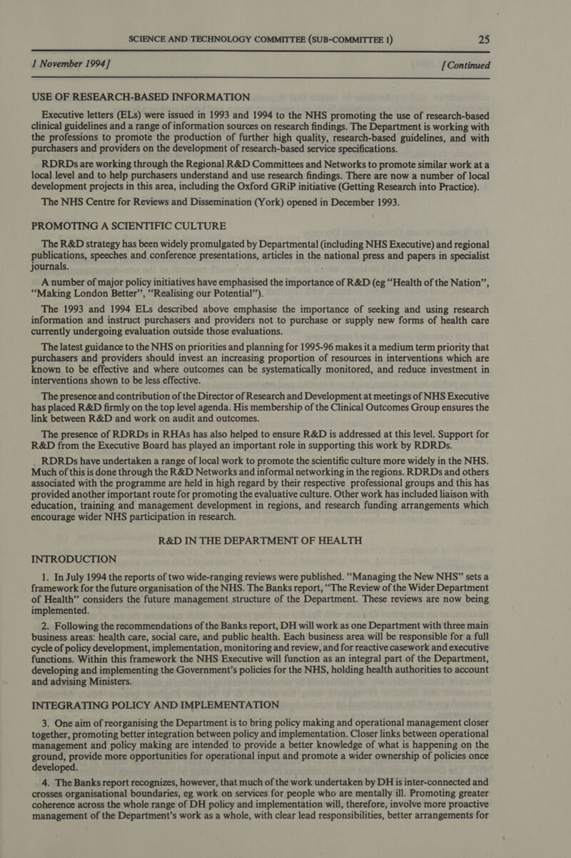  1 November 1994] [Continued  USE OF RESEARCH-BASED INFORMATION Executive letters (ELs) were issued in 1993 and 1994 to the NHS promoting the use of research-based clinical guidelines and a range of information sources on research findings. The Department is working with the professions to promote the production of further high quality, research-based guidelines, and with purchasers and providers on the development of research-based service specifications. RDRDs are working through the Regional R&amp;D Committees and Networks to promote similar work at a local level and to help purchasers understand and use research findings. There are now a number of local development projects in this area, including the Oxford GRiP initiative (Getting Research into Practice). The NHS Centre for Reviews and Dissemination (York) opened in December 1993. PROMOTING A SCIENTIFIC CULTURE The R&amp;D strategy has been widely promulgated by Departmental (including NHS Executive) and regional publications, speeches and conference presentations, articles in the national press and papers in specialist journals. A number of major policy initiatives have emphasised the importance of R&amp;D (eg “Health of the Nation”, “Making London Better”, “Realising our Potential’’). The 1993 and 1994 ELs described above emphasise the importance of seeking and using research information and instruct purchasers and providers not to purchase or supply new forms of health care currently undergoing evaluation outside those evaluations. The latest guidance to the NHS on priorities and planning for 1995-96 makes it a medium term priority that purchasers and providers should invest an increasing proportion of resources in interventions which are known to be effective and where outcomes can be systematically monitored, and reduce investment in interventions shown to be less effective. The presence and contribution of the Director of Research and Development at meetings of NHS Executive has placed R&amp;D firmly on the top level agenda. His membership of the Clinical Outcomes Group ensures the link between R&amp;D and work on audit and outcomes. The presence of RDRDs in RHAs has also helped to ensure R&amp;D is addressed at this level. Support for R&amp;D from the Executive Board has played an important role in supporting this work by RDRDs. RDRDs have undertaken a range of local work to promote the scientific culture more widely in the NHS. Much of this is done through the R&amp;D Networks and informal networking in the regions. RDRDs and others associated with the programme are held in high regard by their respective professional groups and this has provided another important route for promoting the evaluative culture. Other work has included liaison with education, training and management development in regions, and research funding arrangements which encourage wider NHS participation in research. R&amp;D IN THE DEPARTMENT OF HEALTH INTRODUCTION 1. In July 1994 the reports of two wide-ranging reviews were published. ‘““Managing the New NHS” sets a framework for the future organisation of the NHS. The Banks report, “The Review of the Wider Department of Health” considers the future management structure of the Department. These reviews are now being implemented. 2. Following the recommendations of the Banks report, DH will work as one Department with three main business areas: health care, social care, and public health. Each business area will be responsible for a full cycle of policy development, implementation, monitoring and review, and for reactive casework and executive functions. Within this framework the NHS Executive will function as an integral part of the Department, developing and implementing the Government's policies for the NHS, holding health authorities to account and advising Ministers. INTEGRATING POLICY AND IMPLEMENTATION 3. One aim of reorganising the Department is to bring policy making and operational management closer together, promoting better integration between policy and implementation. Closer links between operational management and policy making are intended to provide a better knowledge of what is happening on the ground, provide more opportunities for operational input and promote a wider ownership of policies once developed. 4. The Banks report recognizes, however, that much of the work undertaken by DH is inter-connected and crosses organisational boundaries, eg work on services for people who are mentally ill. Promoting greater coherence across the whole range of DH policy and implementation will, therefore, involve more proactive management of the Department’s work as a whole, with clear lead responsibilities, better arrangements for