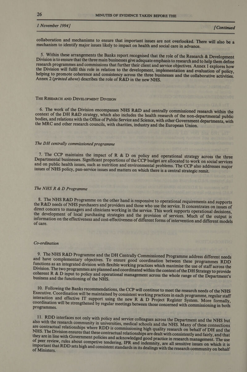 aaa SSSSeSSSannssssasasesanssmnssece I November 1994] [Continued -_ OO OO eee collaboration and mechanisms to ensure that important issues are not overlooked. There will also be a mechanism to identify major issues likely to impact on health and social care in advance. 5. Within these arrangements the Banks report recognised that the role of the Research &amp; Development Division is to ensure that the three main businesses give adequate emphasis to research and to help them define research programmes and commissions that further their client and service objectives. Annex 1 explores how the Division will fulfil this role in relation to the development, implementation and evaluation of policy, helping to promote coherence and consistency across the three businesses and the collaborative activities. Annex 2 (printed above) describes the role of R&amp;D in the new NHS. THE RESEARCH AND DEVELOPMENT DIVISION 6. The work of the Division encompasses NHS R&amp;D and centrally commissioned research within the context of the DH R&amp;D strategy, which also includes the health research of the non-departmental public bodies, and relations with the Office of Public Service and Science, with other Government departments, with the MRC and other research councils, with charities, industry and the European Union. The DH centrally commissioned programme 7. The CCP maintains the impact of R &amp; D on policy and operational strategy across the three Departmental businesses. Significant proportions of the CCP budget are allocated to work on social services and on public health issues, such as nutrition and environmental problems. The CCP also addresses major issues of NHS policy, pan-service issues and matters on which there is a central strategic remit. The NHS R &amp; D Programme 8. The NHS R&amp;D Programme on the other hand is responsive to operational requirements and supports the R&amp;D needs of NHS purchasers and providers and those who use the service. It concentrates on issues of direct concern to managers and clinicians working in the service. This work supports operational decisions, the development of local purchasing strategies and the provision of services. Much of the output is information on the effectiveness and cost-effectiveness of different forms of intervention and different models of care. Co-ordination 9. The NHS R&amp;D Programme and the DH Centrally Commissioned Programme address different needs and have complementary objectives. To ensure good coordination between these programmes RDD functions as an integrated division with flexible working practices which maximise the use of staff across the Division. The two programmes are planned and coordinated within the context of the DH Strategy to provide coherent R &amp; D input to policy and operational management across the whole range of the Department’s business and the functioning of the NHS. 10. Following the Banks recommendations, the CCP will continue to meet the research needs of the NHS Executive. Coordination will be maintained by consistent working practices in each programme, regular staff interaction and effective IT support using the new R &amp; D Project Register System. More formally, coordination will be strengthened by regular meetings between those concerned with commissioning in both programmes. 11. RDD interfaces not only with policy and service colleagues across the Department and the NHS but also with the research community in universities, medical schools and the NHS. Many of these connections are contractual relationships where RDD is commissioning high quality research on behalf of DH and the NHS. The Division ensures that these contractual relationships are dealt with consistently and fairly, and that they are in line with Government policies and acknowledged good practice in research management. The use of peer review, rules about competive tendering, IPR and indemnity, are all sensitive issues on which it is uoeor pany that RDD sets high and consistent standards in its dealings with the research community on behalf of Ministers.