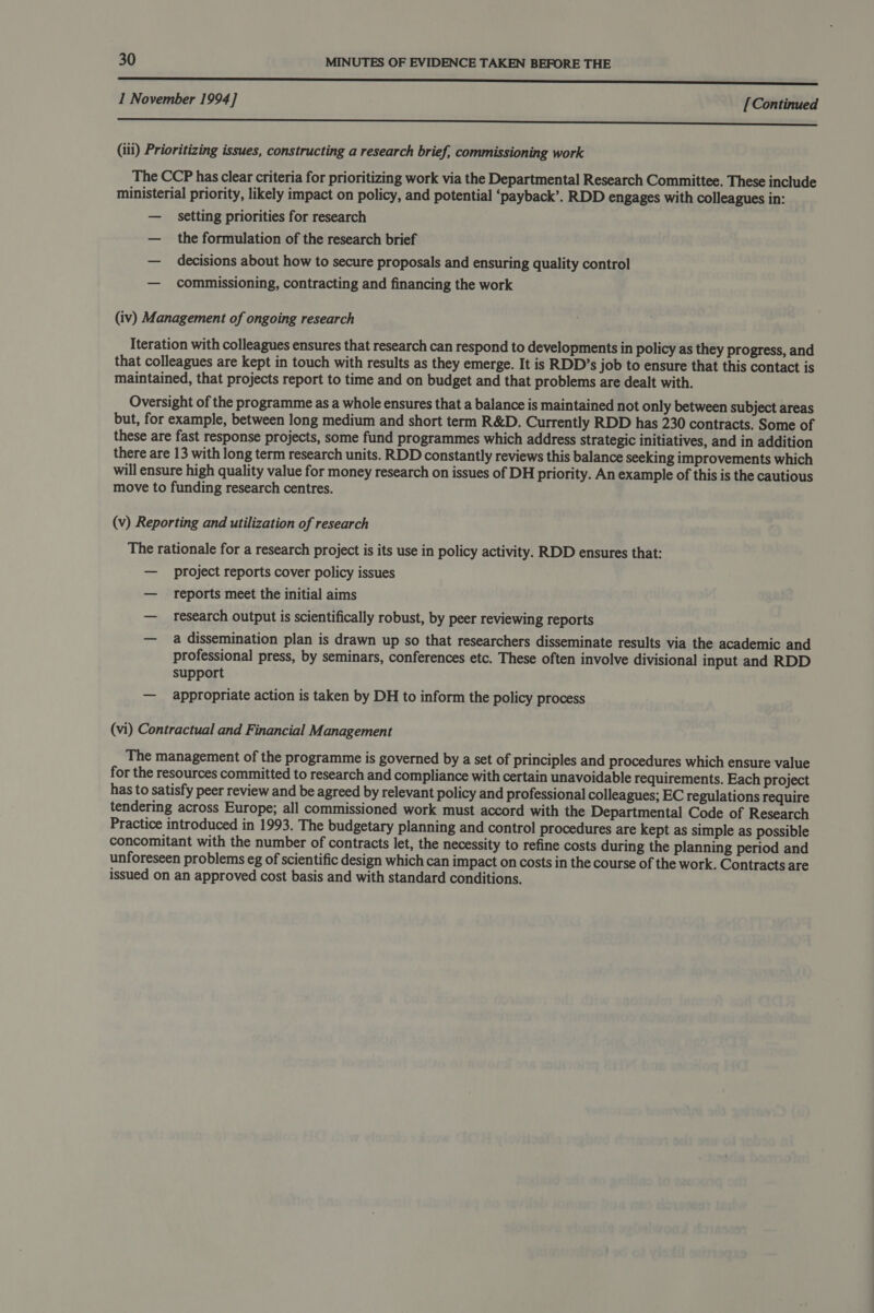 EEE 1 November 1994] [Continued _ eee (iii) Prioritizing issues, constructing a research brief, commissioning work The CCP has clear criteria for prioritizing work via the Departmental Research Committee. These include ministerial priority, likely impact on policy, and potential ‘payback’. RDD engages with colleagues in: — setting priorities for research — the formulation of the research brief — decisions about how to secure proposals and ensuring quality control — commissioning, contracting and financing the work (iv) Management of ongoing research Iteration with colleagues ensures that research can respond to developments in policy as they progress, and that colleagues are kept in touch with results as they emerge. It is RDD’s job to ensure that this contact is maintained, that projects report to time and on budget and that problems are dealt with. Oversight of the programme as a whole ensures that a balance is maintained not only between subject areas but, for example, between long medium and short term R&amp;D. Currently RDD has 230 contracts. Some of these are fast response projects, some fund programmes which address strategic initiatives, and in addition there are 13 with long term research units. RDD constantly reviews this balance seeking improvements which will ensure high quality value for money research on issues of DH priority. An example of this is the cautious move to funding research centres. (v) Reporting and utilization of research The rationale for a research project is its use in policy activity. RDD ensures that: — project reports cover policy issues — reports meet the initial aims — research output is scientifically robust, by peer reviewing reports — a dissemination plan is drawn up so that researchers disseminate results via the academic and professional press, by seminars, conferences etc. These often involve divisional input and RDD support — appropriate action is taken by DH to inform the policy process (vi) Contractual and Financial Management The management of the programme is governed by a set of principles and procedures which ensure value for the resources committed to research and compliance with certain unavoidable requirements. Each project has to satisfy peer review and be agreed by relevant policy and professional colleagues; EC regulations require tendering across Europe; all commissioned work must accord with the Departmental Code of Research Practice introduced in 1993. The budgetary planning and control procedures are kept as simple as possible concomitant with the number of contracts let, the necessity to refine costs during the planning period and unforeseen problems eg of scientific design which can impact on costs in the course of the work. Contracts are issued on an approved cost basis and with standard conditions.