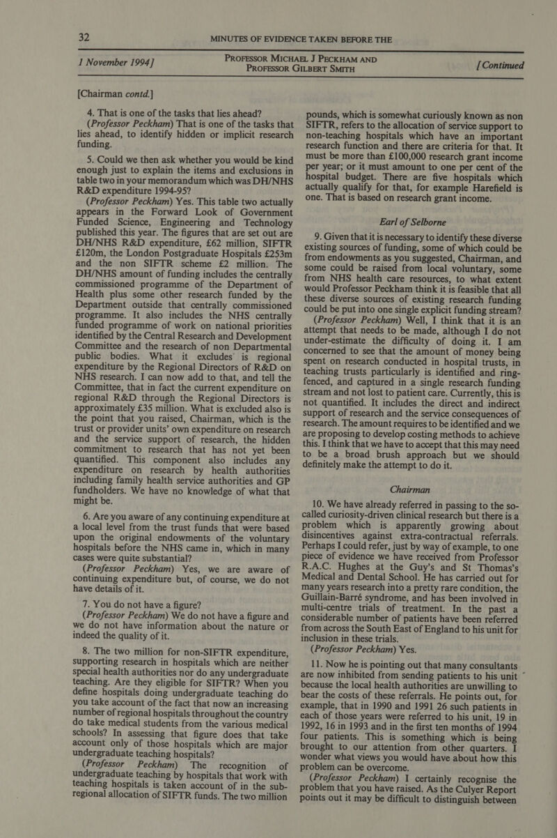 [Chairman contd.] 4. That is one of the tasks that lies ahead? (Professor Peckham) That is one of the tasks that lies ahead, to identify hidden or implicit research funding. 5. Could we then ask whether you would be kind enough just to explain the items and exclusions in table two in your memorandum which was DH/NHS R&amp;D expenditure 1994-95? (Professor Peckham) Yes. This table two actually appears in the Forward Look of Government Funded Science, Engineering and Technology published this year. The figures that are set out are DH/NHS R&amp;D expenditure, £62 million, SIFTR £120m, the London Postgraduate Hospitals £253m and the non SIFTR scheme £2 million. The DH/NHS amount of funding includes the centrally commissioned programme of the Department of Health plus some other research funded by the Department outside that centrally commissioned programme. It also includes the NHS centrally funded programme of work on national priorities identified by the Central Research and Development Committee and the research of non Departmental public bodies. What it excludes’ is regional expenditure by the Regional Directors of R&amp;D on NHS research. I can now add to that, and tell the Committee, that in fact the current expenditure on regional R&amp;D through the Regional Directors is approximately £35 million. What is excluded also is the point that you raised, Chairman, which is the trust or provider units’ own expenditure on research and the service support of research, the hidden commitment to research that has not yet been quantified. This component also includes any expenditure on research by health authorities including family health service authorities and GP fundholders. We have no knowledge of what that might be. 6. Are you aware of any continuing expenditure at a local level from the trust funds that were based upon the original endowments of the voluntary hospitals before the NHS came in, which in many cases were quite substantial? (Professor Peckham) Yes, we are aware of continuing expenditure but, of course, we do not have details of it. 7. You do not have a figure? (Professor Peckham) We do not have a figure and we do not have information about the nature or indeed the quality of it. 8. The two million for non-SIFTR expenditure, supporting research in hospitals which are neither special health authorities nor do any undergraduate teaching. Are they eligible for SIFTR? When you define hospitals doing undergraduate teaching do you take account of the fact that now an increasing number of regional hospitals throughout the country do take medical students from the various medical schools? In assessing that figure does that take account only of those hospitals which are major undergraduate teaching hospitals? (Professor Peckham) The recognition of undergraduate teaching by hospitals that work with teaching hospitals is taken account of in the sub- regional allocation of SIFTR funds. The two million pounds, which is somewhat curiously known as non SIFTR, refers to the allocation of service support to non-teaching hospitals which have an important research function and there are criteria for that. It must be more than £100,000 research grant income per year; or it must amount to one per cent of the hospital budget. There are five hospitals which actually qualify for that, for example Harefield is one. That is based on research grant income. Earl of Selborne 9. Given that it is necessary to identify these diverse existing sources of funding, some of which could be from endowments as you suggested, Chairman, and some could be raised from local voluntary, some from NHS health care resources, to what extent would Professor Peckham think it is feasible that all these diverse sources of existing research funding could be put into one single explicit funding stream? (Professor Peckham) Well, I think that it is an attempt that needs to be made, although I do not under-estimate the difficulty of doing it. I am concerned to see that the amount of money being spent on research conducted in hospital trusts, in teaching trusts particularly is identified and ring- fenced, and captured in a single research funding stream and not lost to patient care. Currently, this is not quantified. It includes the direct and indirect support of research and the service consequences of research. The amount requires to be identified and we are proposing to develop costing methods to achieve this. I think that we have to accept that this may need to be a broad brush approach but we should definitely make the attempt to do it. Chairman 10. We have already referred in passing to the so- called curiosity-driven clinical research but there is a problem which is apparently growing about disincentives against extra-contractual referrals. Perhaps I could refer, just by way of example, to one piece of evidence we have received from Professor R.A.C. Hughes at the Guy’s and St Thomas’s Medical and Dental School. He has carried out for many years research into a pretty rare condition, the Guillain-Barré syndrome, and has been involved in multi-centre trials of treatment. In the past a considerable number of patients have been referred from across the South East of England to his unit for inclusion in these trials. (Professor Peckham) Yes. 11. Now he is pointing out that many consultants are now inhibited from sending patients to his unit ° because the local health authorities are unwilling to bear the costs of these referrals. He points out, for example, that in 1990 and 1991 26 such patients in each of those years were referred to his unit, 19 in 1992, 16 in 1993 and in the first ten months of 1994 four patients. This is something which is being brought to our attention from other quarters. I wonder what views you would have about how this problem can be overcome. (Professor Peckham) 1 certainly recognise the problem that you have raised. As the Culyer Report points out it may be difficult to distinguish between