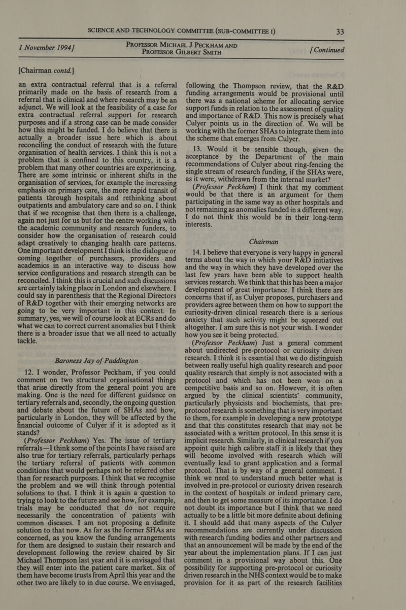 [Chairman contd.] an extra contractual referral that is a referral primarily made on the basis of research from a referral that is clinical and where research may be an adjunct. We will look at the feasibility of a case for extra contractual referral support for research purposes and if a strong case can be made consider how this might be funded. I do believe that there is actually a broader issue here which is about reconciling the conduct of research with the future organisation of health services. I think this is not a problem that is confined to this country, it is a problem that many other countries are experiencing. There are some intrinsic or inherent shifts in the organisation of services, for example the increasing emphasis on primary care, the more rapid transit of patients through hospitals and rethinking about outpatients and ambulatory care and so on. I think that if we recognise that then there is a challenge, again not just for us but for the centre working with the academic community and research funders, to consider how the organisation of research could adapt creatively to changing health care patterns. One important development I think is the dialogue or coming together of purchasers, providers and academics in an interactive way to discuss how service configurations and research strength can be reconciled. I think this is crucial and such discussions are certainly taking place in London and elsewhere. I could say in parenthesis that the Regional Directors of R&amp;D together with their emerging networks are going to be very important in this context. In summary, yes, we will of course look at ECRs and do what we can to correct current anomalies but I think there is a broader issue that we all need to actually tackle. Baroness Jay of Paddington 12. I wonder, Professor Peckham, if you could comment on two structural organisational things that arise directly from the general point you are making. One is the need for different guidance on tertiary referrals and, secondly, the ongoing question and debate about the future of SHAs and how, particularly in London, they will be affected by the financial outcome of Culyer if it is adopted as it stands? : (Professor Peckham) Yes. The issue of tertiary referrals—I think some of the points I have raised are also true for tertiary referrals, particularly perhaps the tertiary referral of patients with common conditions that would perhaps not be referred other than for research purposes. I think that we recognise the problem and we will think through potential solutions to that. I think it is again a question to trying to look to the future and see how, for example, trials may be conducted that do not require necessarily the concentration of patients with common diseases. I am not proposing a definite solution to that now. As far as the former SHAs are concerned, as you know the funding arrangements for them are designed to sustain their research and development following the review chaired by Sir Michael Thompson last year and it is envisaged that they will enter into the patient care market. Six of them have become trusts from April this year and the other two are likely to in due course. We envisaged, following the Thompson review, that the R&amp;D funding arrangements would be provisional until there was a national scheme for allocating service support funds in relation to the assessment of quality and importance of R&amp;D. This now is precisely what Culyer points us in the direction of. We will be working with the former SHAs to integrate them into the scheme that emerges from Culyer. 13. Would it be sensible though, given the acceptance by the Department of the main recommendations of Culyer about ring-fencing the single stream of research funding, if the SHAs were, as it were, withdrawn from the internal market? (Professor Peckham) 1 think that my comment would be that there is an argument for them participating in the same way as other hospitals and not remaining as anomalies funded in a different way. I do not think this would be in their long-term interests. Chairman 14. I believe that everyone is very happy in general terms about the way in which your R&amp;D initiatives and the way in which they have developed over the last few years have been able to support health services research. We think that this has been a major development of great importance. I think there are concerns that if, as Culyer proposes, purchasers and providers agree between them on how to support the curiosity-driven clinical research there is a serious anxiety that such activity might be squeezed out altogether. I am sure this is not your wish. I wonder how you see it being protected. (Professor Peckham) Just a general comment about undirected pre-protocol or curiosity driven research. I think it is essential that we do distinguish between really useful high quality research and poor quality research that simply is not associated with a protocol and which has not been won on a competitive basis and so on. However, it is often argued by the clinical scientists’ community, particularly physicists and biochemists, that pre- protocol research is something that is very important to them, for example in developing a new prototype and that this constitutes research that may not be associated with a written protocol. In this sense it is implicit research. Similarly, in clinical research if you appoint quite high calibre staff it is likely that they will become involved with research which will eventually lead to grant application and a formal protocol. That is by way of a general comment. I think we need to understand much better what is involved in pre-protocol or curiosity driven research in the context of hospitals or indeed primary care, and then to get some measure of its importance. I do not doubt its importance but I think that we need actually to be a little bit more definite about defining it. I should add that many aspects of the Culyer recommendations are currently under discussion with research funding bodies and other partners and that an announcement will be made by the end of the year about the implementation plans. If I can just comment in a provisional way about this. One possibility for supporting pre-protocol or curiosity driven research in the NHS context would be to make provision for it as part of the research facilities