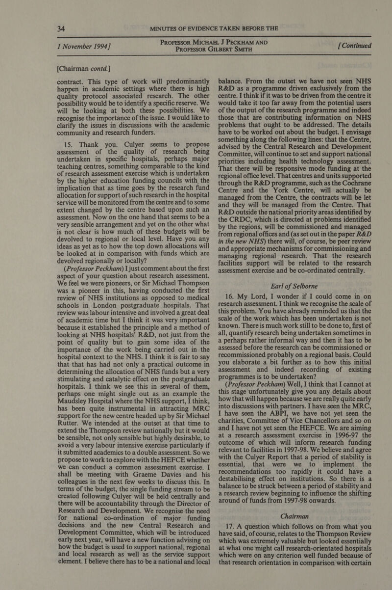  [Chairman contd. ] contract. This type of work will predominantly happen in academic settings where there is high quality protocol associated research. The other possibility would be to identify a specific reserve. We will be looking at both these possibilities. We recognise the importance of the issue. I would like to clarify the issues in discussions with the academic community and research funders. 15. Thank you. Culyer seems to propose assessment of the quality of research being undertaken in specific hospitals, perhaps major teaching centres, something comparable to the kind of research assessment exercise which is undertaken by the higher education funding councils with, the implication that as time goes by the research fund allocation for support of such research in the hospital service will be monitored from the centre and to some extent changed by the centre based upon such an assessment. Now on the one hand that seems to be a very sensible arrangement and yet on the other what is not clear is how much of these budgets will be devolved to regional or local level. Have you any ideas as yet as to how the top down allocations will be looked at in comparison with funds which are devolved regionally or locally? (Professor Peckham) I just comment about the first aspect of your question about research assessment. We feel we were pioneers, or Sir Michael Thompson was a pioneer in this, having conducted the first review of NHS institutions as opposed to medical schools in London postgraduate hospitals. That review was labour intensive and involved a great deal of academic time but I think it was very important because it established the principle and a method of looking at NHS hospitals’ R&amp;D, not just from the point of quality but to gain some idea of the importance of the work being carried out in the hospital context to the NHS. I think it is fair to say that that has had not only a practical outcome in determining the allocation of NHS funds but a very stimulating and catalytic effect on the postgraduate hospitals. I think we see this in several of them, perhaps one might single out as an example the Maudsley Hospital where the NHS support, I think, has been quite instrumental in attracting MRC support for the new centre headed up by Sir Michael Rutter. We intended at the outset at that time to extend the Thompson review nationally but it would be sensible, not only sensible but highly desirable, to avoid a very labour intensive exercise particularly if it submitted academics to a double assessment. So we propose to work to explore with the HEFCE whether we can conduct a common assessment exercise. I shall be meeting with Graeme Davies and his colleagues in the next few weeks to discuss this. In terms of the budget, the single funding stream to be created following Culyer will be held centrally and there will be accountability through the Director of Research and Development. We recognise the need for national co-ordination of major funding decisions and the new Central Research and Development Committee, which will be introduced early next year, will have a new function advising on how the budget is used to support national, regional and local research as well as the service support element. I believe there has to be a national and local balance. From the outset we have not seen NHS R&amp;D as a programme driven exclusively from the centre. I think if it was to be driven from the centre it would take it too far away from the potential users of the output of the research programme and indeed those that are contributing information on NHS problems that ought to be addressed. The details have to be worked out about the budget. I envisage something along the following lines: that the Centre, advised by the Central Research and Development Committee, will continue to set and support national priorities including health technology assessment. That there will be responsive mode funding at the regional office level. That centres and units supported through the R&amp;D programme, such as the Cochrane Centre and the York Centre, will actually be managed from the Centre, the contracts will be let and they will be managed from the Centre. That R&amp;D outside the national priority areas identified by the CRDC, which is directed at problems identified by the regions, will be commissioned and managed from regional offices and (as set out in the paper R&amp;D in the new NHS) there will, of course, be peer review and appropriate mechanisms for commissioning and managing regional research. That the research facilities support will be related to the research assessment exercise and be co-ordinated centrally. Earl of Selborne 16. My Lord, I wonder if I could come in on research assessment. I think we recognise the scale of this problem. You have already reminded us that the scale of the work which has been undertaken is not known. There is much work still to be done to, first of all, quantify research being undertaken sometimes in a perhaps rather informal way and then it has to be assessed before the research can be commissioned or recommissioned probably on a regional basis. Could you elaborate a bit further as to how this initial assessment and indeed recording of existing programmes is to be undertaken? (Professor Peckham) Well, I think that I cannot at this stage unfortunately give you any details about how that will happen because we are really quite early into discussions with partners. I have seen the MRC, I have seen the ABPI, we have not yet seen the charities, Committee of Vice Chancellors and so on and I have not yet seen the HEFCE. We are aiming at a research assessment exercise in 1996-97 the outcome of which will inform research funding relevant to facilities in 1997-98. We believe and agree with the Culyer Report that a period of stability is essential, that were we to implement the recommendations too rapidly it could have a destabilising effect on institutions. So there is a balance to be struck between a period of stability and a research review beginning to influence the shifting around of funds from 1997-98 onwards. Chairman 17. A question which follows on from what you have said, of course, relates to the Thompson Review which was extremely valuable but looked essentially at what one might call research-orientated hospitals which were on any criterion well funded because of that research orientation in comparison with certain