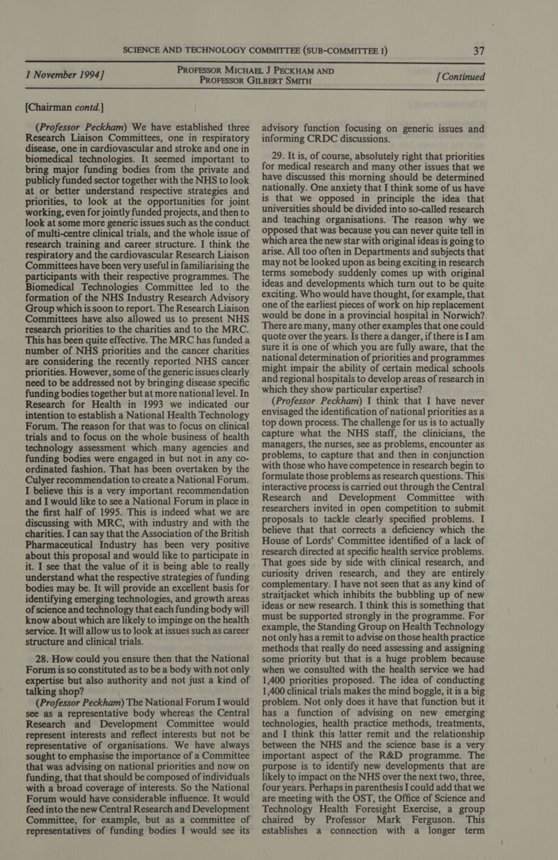  [Chairman contd.] (Professor Peckham) We have established three Research Liaison Committees, one in respiratory disease, one in cardiovascular and stroke and one in biomedical technologies. It seemed important to bring major funding bodies from the private and publicly funded sector together with the NHS to look at or better understand respective strategies and priorities, to look at the opportunities for joint working, even for jointly funded projects, and then to look at some more generic issues such as the conduct of multi-centre clinical trials, and the whole issue of research training and career structure. I think the respiratory and the cardiovascular Research Liaison Committees have been very useful in familiarising the participants with their respective programmes. The Biomedical Technologies Committee led to the formation of the NHS Industry Research Advisory Group which is soon to report. The Research Liaison Committees have also allowed us to present NHS research priorities to the charities and to the MRC. This has been quite effective. The MRC has funded a number of NHS priorities and the cancer charities are considering the recently reported NHS cancer priorities. However, some of the generic issues clearly need to be addressed not by bringing disease specific funding bodies together but at more national level. In Research for Health in 1993 we indicated our intention to establish a National Health Technology Forum. The reason for that was to focus on clinical trials and to focus on the whole business of health technology assessment which many agencies and funding bodies were engaged in but not in any co- ordinated fashion. That has been overtaken by the Culyer recommendation to create a National Forum. I believe this is a very important recommendation and I would like to see a National Forum in place in the first half of 1995. This is indeed what we are discussing with MRC, with industry and with the charities. I can say that the Association of the British Pharmaceutical Industry has been very positive about this proposal and would like to participate in it. I see that the value of it is being able to really understand what the respective strategies of funding bodies may be. It will provide an excellent basis for identifying emerging technologies, and growth areas of science and technology that each funding body will know about which are likely to impinge on the health service. It will allow us to look at issues such as career structure and clinical trials. 28. How could you ensure then that the National Forum is so constituted as to be a body with not only expertise but also authority and not just a kind of talking shop? (Professor Peckham) The National Forum I would see as a representative body whereas the Central Research and Development Committee would represent interests and reflect interests but not be representative of organisations. We have always sought to emphasise the importance of a Committee that was advising on national priorities and now on funding, that that should be composed of individuals with a broad coverage of interests. So the National Forum would have considerable influence. It would feed into the new Central Research and Development Committee, for example, but as a committee of representatives of funding bodies I would see its advisory function focusing on generic issues and informing CRDC discussions. 29. It is, of course, absolutely right that priorities for medical research and many other issues that we have discussed this morning should be determined nationally. One anxiety that I think some of us have is that we opposed in principle the idea that universities should be divided into so-called research and teaching organisations. The reason why we opposed that was because you can never quite tell in which area the new star with original ideas is going to arise. All too often in Departments and subjects that may not be looked upon as being exciting in research terms somebody suddenly comes up with original ideas and developments which turn out to be quite exciting. Who would have thought, for example, that one of the earliest pieces of work on hip replacement would be done in a provincial hospital in Norwich? There are many, many other examples that one could quote over the years. Is there a danger, if there is Iam sure it is one of which you are fully aware, that the national determination of priorities and programmes might impair the ability of certain medical schools and regional hospitals to develop areas of research in which they show particular expertise? (Professor Peckham) I think that I have never envisaged the identification of national priorities as a top down process. The challenge for us is to actually capture what the NHS staff, the clinicians, the managers, the nurses, see as problems, encounter as problems, to capture that and then in conjunction with those who have competence in research begin to formulate those problems as research questions. This interactive process is carried out through the Central Research and Development Committee with researchers invited in open competition to submit proposals to tackle clearly specified problems. I believe that that corrects a deficiency which the House of Lords’ Committee identified of a lack of research directed at specific health service problems. That goes side by side with clinical research, and curiosity driven research, and they are entirely complementary. I have not seen that as any kind of straitjacket which inhibits the bubbling up of new ideas or new research. I think this is something that must be supported strongly in the programme. For example, the Standing Group on Health Technology not only has a remit to advise on those health practice methods that really do need assessing and assigning some priority but that is a huge problem because when we consulted with the health service we had 1,400 priorities proposed. The idea of conducting 1,400 clinical trials makes the mind boggle, it is a big problem. Not only does it have that function but it has a function of advising on new emerging technologies, health practice methods, treatments, and I think this latter remit and the relationship between the NHS and the science base is a very important aspect of the R&amp;D programme. The purpose is to identify new developments that are likely to impact on the NHS over the next two, three, four years. Perhaps in parenthesis I could add that we are meeting with the OST, the Office of Science and Technology Health Foresight Exercise, a group chaired by Professor Mark Ferguson. This establishes a connection with a longer term