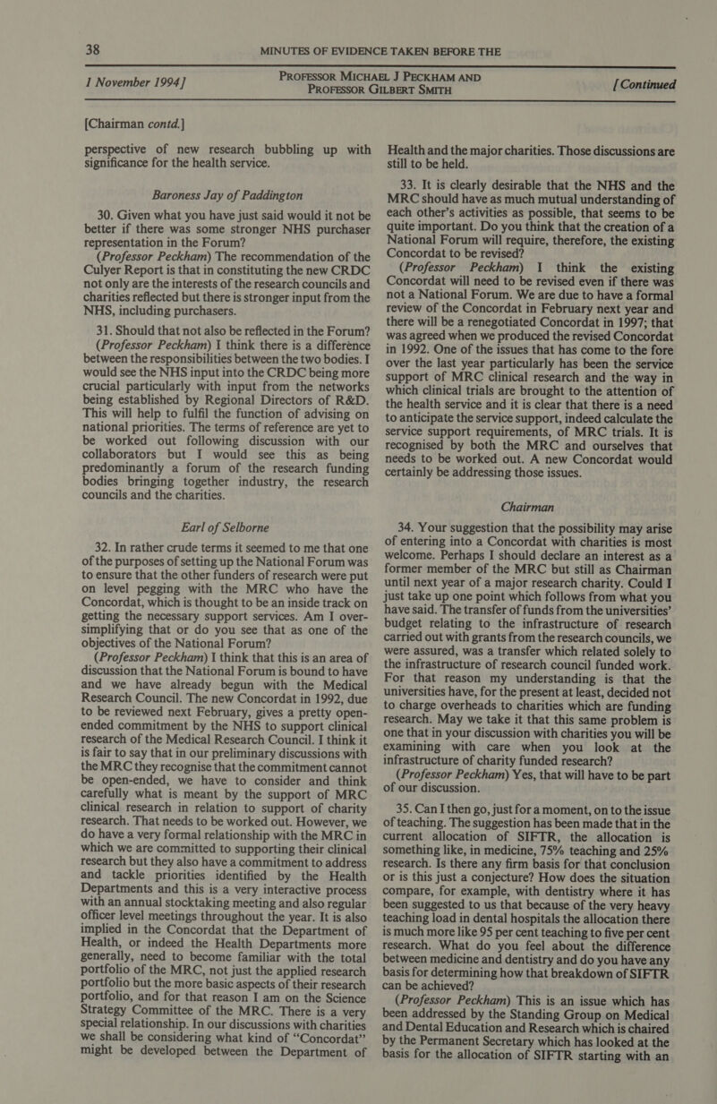  [Chairman contd.] perspective of new research bubbling up with significance for the health service. Baroness Jay of Paddington 30. Given what you have just said would it not be better if there was some stronger NHS purchaser representation in the Forum? (Professor Peckham) The recommendation of the Culyer Report is that in constituting the new CRDC not only are the interests of the research councils and charities reflected but there is stronger input from the NHS, including purchasers. 31. Should that not also be reflected in the Forum? (Professor Peckham) 1 think there is a difference between the responsibilities between the two bodies. I would see the NHS input into the CRDC being more crucial particularly with input from the networks being established by Regional Directors of R&amp;D. This will help to fulfil the function of advising on national priorities. The terms of reference are yet to be worked out following discussion with our collaborators but I would see this as being predominantly a forum of the research funding bodies bringing together industry, the research councils and the charities. Earl of Selborne 32. In rather crude terms it seemed to me that one of the purposes of setting up the National Forum was to ensure that the other funders of research were put on level pegging with the MRC who have the Concordat, which is thought to be an inside track on getting the necessary support services. Am I over- simplifying that or do you see that as one of the objectives of the National Forum? (Professor Peckham) I think that this is an area of discussion that the National Forum is bound to have and we have already begun with the Medical Research Council. The new Concordat in 1992, due to be reviewed next February, gives a pretty open- ended commitment by the NHS to support clinical research of the Medical Research Council. I think it is fair to say that in our preliminary discussions with the MRC they recognise that the commitment cannot be open-ended, we have to consider and think carefully what is meant by the support of MRC clinical research in relation to support of charity research. That needs to be worked out. However, we do have a very formal relationship with the MRC in which we are committed to supporting their clinical research but they also have a commitment to address and tackle priorities identified by the Health Departments and this is a very interactive process with an annual stocktaking meeting and also regular officer level meetings throughout the year. It is also implied in the Concordat that the Department of Health, or indeed the Health Departments more generally, need to become familiar with the total portfolio of the MRC, not just the applied research portfolio but the more basic aspects of their research portfolio, and for that reason I am on the Science Strategy Committee of the MRC. There is a very special relationship. In our discussions with charities we shall be considering what kind of “Concordat” might be developed between the Department of Health and the major charities. Those discussions are still to be held. 33. It is clearly desirable that the NHS and the MRC should have as much mutual understanding of each other’s activities as possible, that seems to be quite important. Do you think that the creation of a National Forum will require, therefore, the existing Concordat to be revised? (Professor Peckham) 1 think the existing Concordat will need to be revised even if there was not a National Forum. We are due to have a formal review of the Concordat in February next year and there will be a renegotiated Concordat in 1997; that was agreed when we produced the revised Concordat in 1992. One of the issues that has come to the fore over the last year particularly has been the service support of MRC clinical research and the way in which clinical trials are brought to the attention of the health service and it is clear that there is a need to anticipate the service support, indeed calculate the service support requirements, of MRC trials. It is recognised by both the MRC and ourselves that needs to be worked out. A new Concordat would certainly be addressing those issues. Chairman 34. Your suggestion that the possibility may arise of entering into a Concordat with charities is most welcome. Perhaps I should declare an interest as a former member of the MRC but still as Chairman until next year of a major research charity. Could I just take up one point which follows from what you have said. The transfer of funds from the universities’ budget relating to the infrastructure of research carried out with grants from the research councils, we were assured, was a transfer which related solely to the infrastructure of research council funded work. For that reason my understanding is that the universities have, for the present at least, decided not to charge overheads to charities which are funding research. May we take it that this same problem is one that in your discussion with charities you will be examining with care when you look at the infrastructure of charity funded research? (Professor Peckham) Yes, that will have to be part of our discussion. 35. Can I then go, just for a moment, on to the issue of teaching. The suggestion has been made that in the current allocation of SIFTR, the allocation is something like, in medicine, 75% teaching and 25% research. Is there any firm basis for that conclusion or is this just a conjecture? How does the situation compare, for example, with dentistry where it has been suggested to us that because of the very heavy teaching load in dental hospitals the allocation there is much more like 95 per cent teaching to five per cent research. What do you feel about the difference between medicine and dentistry and do you have any basis for determining how that breakdown of SIFTR can be achieved? (Professor Peckham) This is an issue which has been addressed by the Standing Group on Medical and Dental Education and Research which is chaired by the Permanent Secretary which has looked at the basis for the allocation of SIFTR starting with an