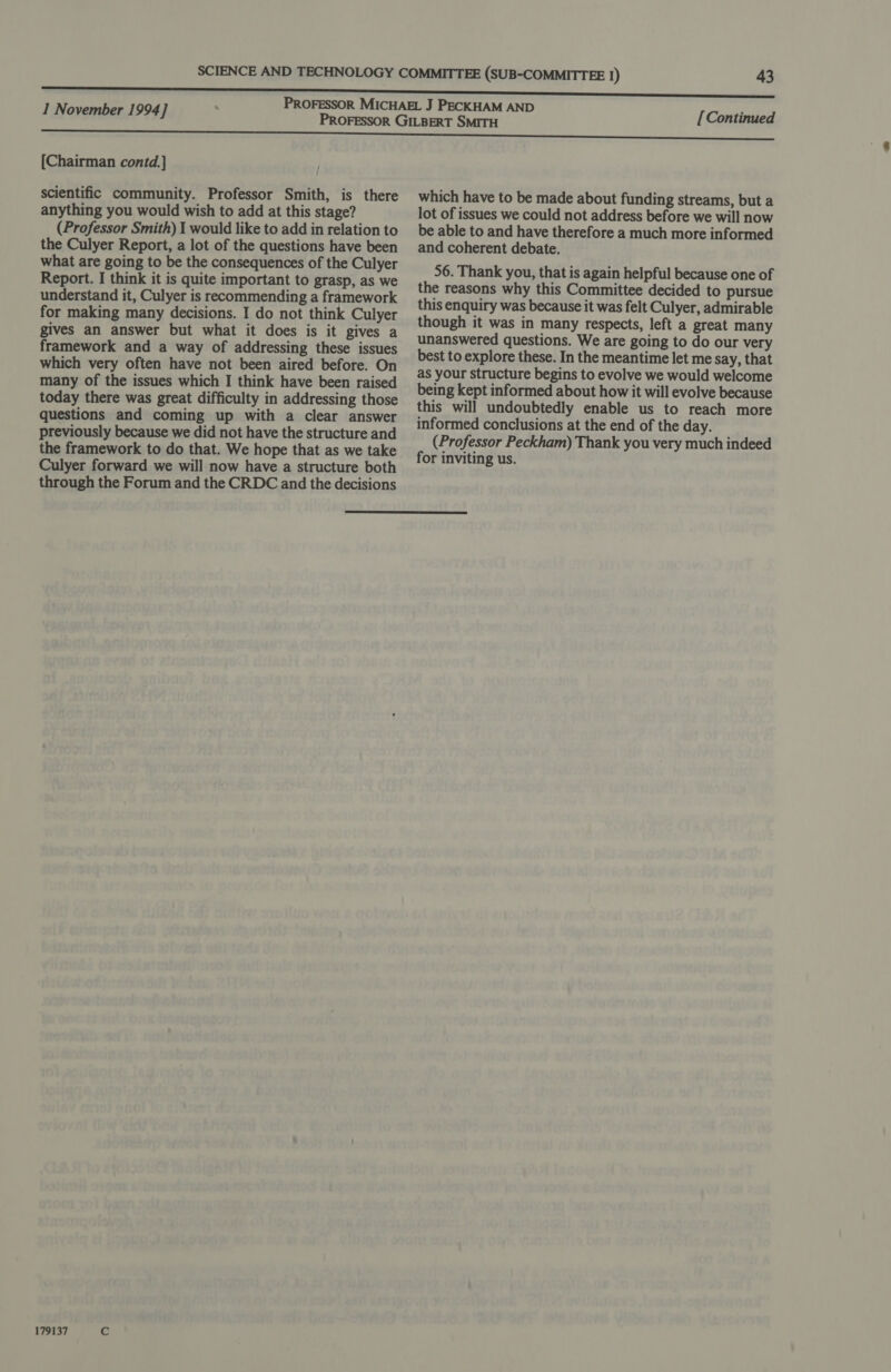 [Chairman contd.] scientific community. Professor Smith, is there anything you would wish to add at this stage? (Professor Smith) I would like to add in relation to the Culyer Report, a lot of the questions have been what are going to be the consequences of the Culyer Report. I think it is quite important to grasp, as we understand it, Culyer is recommending a framework for making many decisions. I do not think Culyer gives an answer but what it does is it gives a framework and a way of addressing these issues which very often have not been aired before. On many of the issues which I think have been raised today there was great difficulty in addressing those questions and coming up with a clear answer previously because we did not have the structure and the framework to do that. We hope that as we take Culyer forward we will now have a structure both through the Forum and the CRDC and the decisions [Continued which have to be made about funding streams, but a lot of issues we could not address before we will now be able to and have therefore a much more informed and coherent debate. 56. Thank you, that is again helpful because one of the reasons why this Committee decided to pursue this enquiry was because it was felt Culyer, admirable though it was in many respects, left a great many unanswered questions. We are going to do our very best to explore these. In the meantime let me say, that as your structure begins to evolve we would welcome being kept informed about how it will evolve because this will undoubtedly enable us to reach more informed conclusions at the end of the day. (Professor Peckham) Thank you very much indeed for inviting us.  179137 Cc