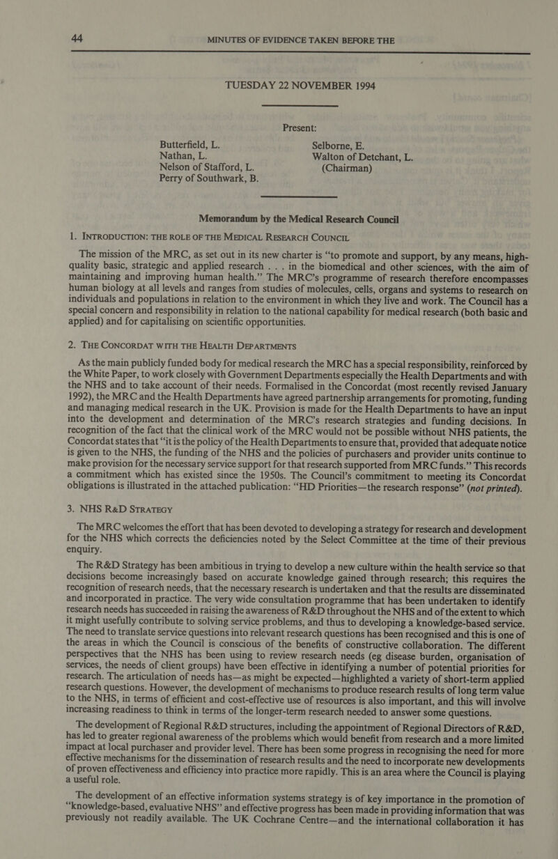 enn n cnc ncn nnn nnn ncn nn rr SSS TUESDAY 22 NOVEMBER 1994  Present: Butterfield, L. Selborne, E. Nathan, L. Walton of Detchant, L. Nelson of Stafford, L. (Chairman) Perry of Southwark, B.  Memorandum by the Medical Research Council 1. INTRODUCTION: THE ROLE OF THE MEDICAL RESEARCH COUNCIL The mission of the MRC, as set out in its new charter is “to promote and support, by any means, high- quality basic, strategic and applied research . . . in the biomedical and other sciences, with the aim of maintaining and improving human health.”” The MRC’s programme of research therefore encompasses human biology at all levels and ranges from studies of molecules, cells, organs and systems to research on individuals and populations in relation to the environment in which they live and work. The Council has a special concern and responsibility in relation to the national capability for medical research (both basic and applied) and for capitalising on scientific opportunities. 2. THE CONCORDAT WITH THE HEALTH DEPARTMENTS As the main publicly funded body for medical research the MRC has a special responsibility, reinforced by the White Paper, to work closely with Government Departments especially the Health Departments and with the NHS and to take account of their needs. Formalised in the Concordat (most recently revised January 1992), the MRC and the Health Departments have agreed partnership arrangements for promoting, funding and managing medical research in the UK. Provision is made for the Health Departments to have an input into the development and determination of the MRC’s research strategies and funding decisions. In recognition of the fact that the clinical work of the MRC would not be possible without NHS patients, the Concordat states that “it is the policy of the Health Departments to ensure that, provided that adequate notice is given to the NHS, the funding of the NHS and the policies of purchasers and provider units continue to make provision for the necessary service support for that research supported from MRC funds.” This records a commitment which has existed since the 1950s. The Council’s commitment to meeting its Concordat obligations is illustrated in the attached publication: “HD Priorities—the research response” (not printed). 3. NHS R&amp;D STRATEGY The MRC welcomes the effort that has been devoted to developing a strategy for research and development for the NHS which corrects the deficiencies noted by the Select Committee at the time of their previous enquiry. The R&amp;D Strategy has been ambitious in trying to develop a new culture within the health service so that decisions become increasingly based on accurate knowledge gained through research; this requires the recognition of research needs, that the necessary research is undertaken and that the results are disseminated and incorporated in practice. The very wide consultation programme that has been undertaken to identify research needs has succeeded in raising the awareness of R&amp;D throughout the NHS and of the extent to which it might usefully contribute to solving service problems, and thus to developing a knowledge-based service. The need to translate service questions into relevant research questions has been recognised and this is one of the areas in which the Council is conscious of the benefits of constructive collaboration. The different perspectives that the NHS has been using to review research needs (eg disease burden, organisation of services, the needs of client groups) have been effective in identifying a number of potential priorities for research. The articulation of needs has—as might be expected—highlighted a variety of short-term applied research questions. However, the development of mechanisms to produce research results of long term value to the NHS, in terms of efficient and cost-effective use of resources is also important, and this will involve increasing readiness to think in terms of the longer-term research needed to answer some questions. The development of Regional R&amp;D structures, including the appointment of Regional Directors of R&amp;D, has led to greater regional awareness of the problems which would benefit from research and a more limited impact at local purchaser and provider level. There has been some progress in recognising the need for more effective mechanisms for the dissemination of research results and the need to incorporate new developments of proven effectiveness and efficiency into practice more rapidly. This is an area where the Council is playing a useful role. The development of an effective information systems strategy is of key importance in the promotion of “knowledge-based, evaluative NHS” and effective progress has been made in providing information that was previously not readily available. The UK Cochrane Centre—and the international collaboration it has