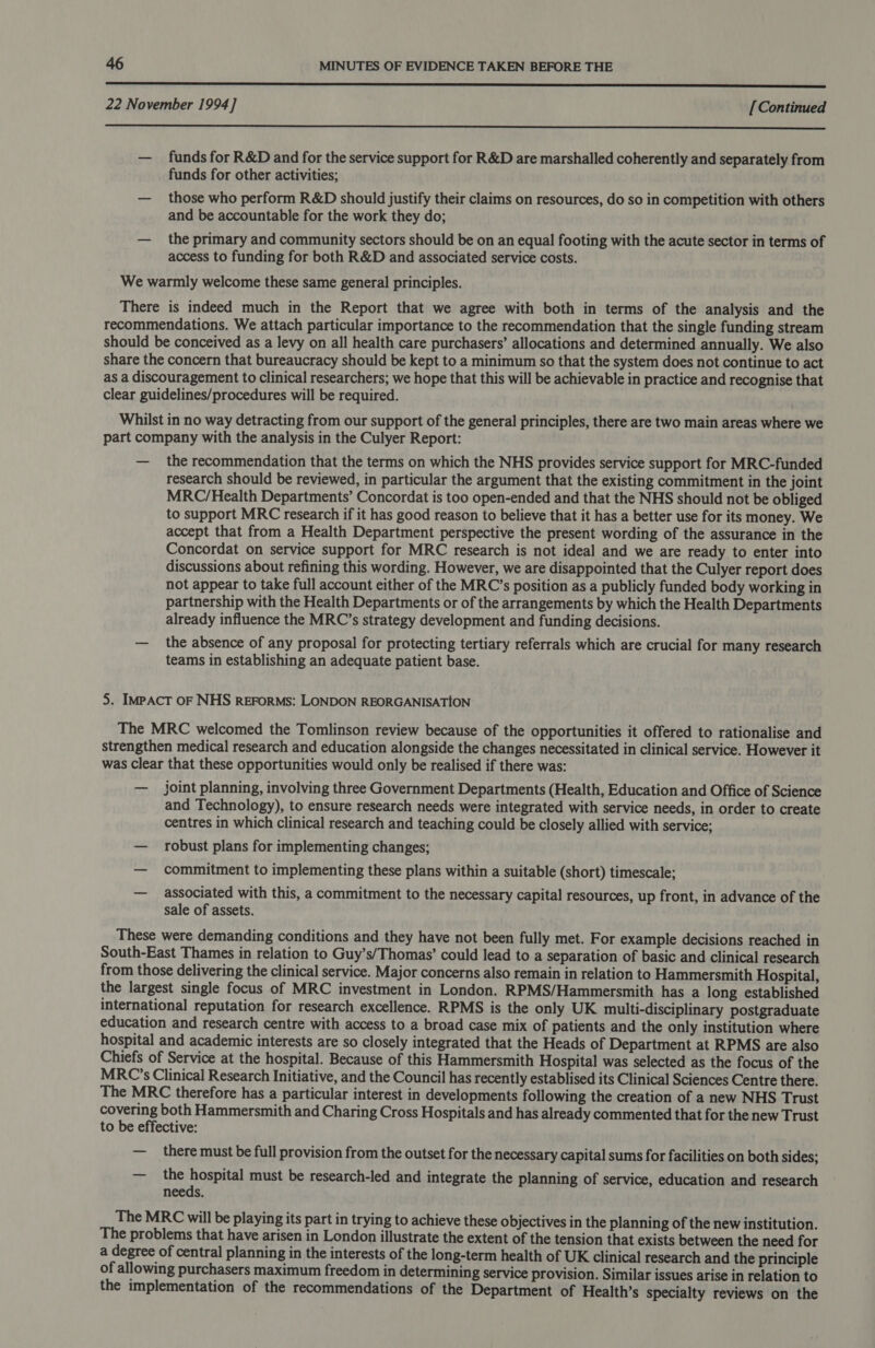 nnn nn nnn nnn nnn nnn nn nner rere e reese rs rr SS SSS SSS SS 22 November 1994] [Continued  — funds for R&amp;D and for the service support for R&amp;D are marshalled coherently and separately from funds for other activities; — those who perform R&amp;D should justify their claims on resources, do so in competition with others and be accountable for the work they do; — the primary and community sectors should be on an equal footing with the acute sector in terms of access to funding for both R&amp;D and associated service costs. We warmly welcome these same general principles. There is indeed much in the Report that we agree with both in terms of the analysis and the recommendations. We attach particular importance to the recommendation that the single funding stream should be conceived as a levy on all health care purchasers’ allocations and determined annually. We also share the concern that bureaucracy should be kept to a minimum so that the system does not continue to act as a discouragement to clinical researchers; we hope that this will be achievable in practice and recognise that clear guidelines/procedures will be required. Whilst in no way detracting from our support of the general principles, there are two main areas where we part company with the analysis in the Culyer Report: — the recommendation that the terms on which the NHS provides service support for MRC-funded research should be reviewed, in particular the argument that the existing commitment in the joint MRC/Health Departments’ Concordat is too open-ended and that the NHS should not be obliged to support MRC research if it has good reason to believe that it has a better use for its money. We accept that from a Health Department perspective the present wording of the assurance in the Concordat on service support for MRC research is not ideal and we are ready to enter into discussions about refining this wording. However, we are disappointed that the Culyer report does not appear to take full account either of the MRC’s position as a publicly funded body working in partnership with the Health Departments or of the arrangements by which the Health Departments already influence the MRC’s strategy development and funding decisions. — the absence of any proposal for protecting tertiary referrals which are crucial for many research teams in establishing an adequate patient base. 5. IMPACT OF NHS REFORMS: LONDON REORGANISATION The MRC welcomed the Tomlinson review because of the opportunities it offered to rationalise and strengthen medical research and education alongside the changes necessitated in clinical service. However it was clear that these opportunities would only be realised if there was: — joint planning, involving three Government Departments (Health, Education and Office of Science and Technology), to ensure research needs were integrated with service needs, in order to create centres in which clinical research and teaching could be closely allied with service; — robust plans for implementing changes; — commitment to implementing these plans within a suitable (short) timescale; — associated with this, a commitment to the necessary capital resources, up front, in advance of the sale of assets. These were demanding conditions and they have not been fully met. For example decisions reached in South-East Thames in relation to Guy’s/Thomas’ could lead to a separation of basic and clinical research from those delivering the clinical service. Major concerns also remain in relation to Hammersmith Hospital, the largest single focus of MRC investment in London. RPMS/Hammersmith has a long established international reputation for research excellence. RPMS is the only UK multi-disciplinary postgraduate education and research centre with access to a broad case mix of patients and the only institution where hospital and academic interests are so closely integrated that the Heads of Department at RPMS are also Chiefs of Service at the hospital. Because of this Hammersmith Hospital was selected as the focus of the MRC’s Clinical Research Initiative, and the Council has recently establised its Clinical Sciences Centre there. The MRC therefore has a particular interest in developments following the creation of a new NHS Trust Sonne both Hammersmith and Charing Cross Hospitals and has already commented that for the new Trust to be effective: — _ there must be full provision from the outset for the necessary capital sums for facilities on both sides; — the hospital must be research-led and integrate the planning of service, education and research needs. The MRC will be playing its part in trying to achieve these objectives in the planning of the new institution. The problems that have arisen in London illustrate the extent of the tension that exists between the need for a degree of central planning in the interests of the long-term health of UK clinical research and the principle of allowing purchasers maximum freedom in determining service provision. Similar issues arise in relation to the implementation of the recommendations of the Department of Health’s specialty reviews on the