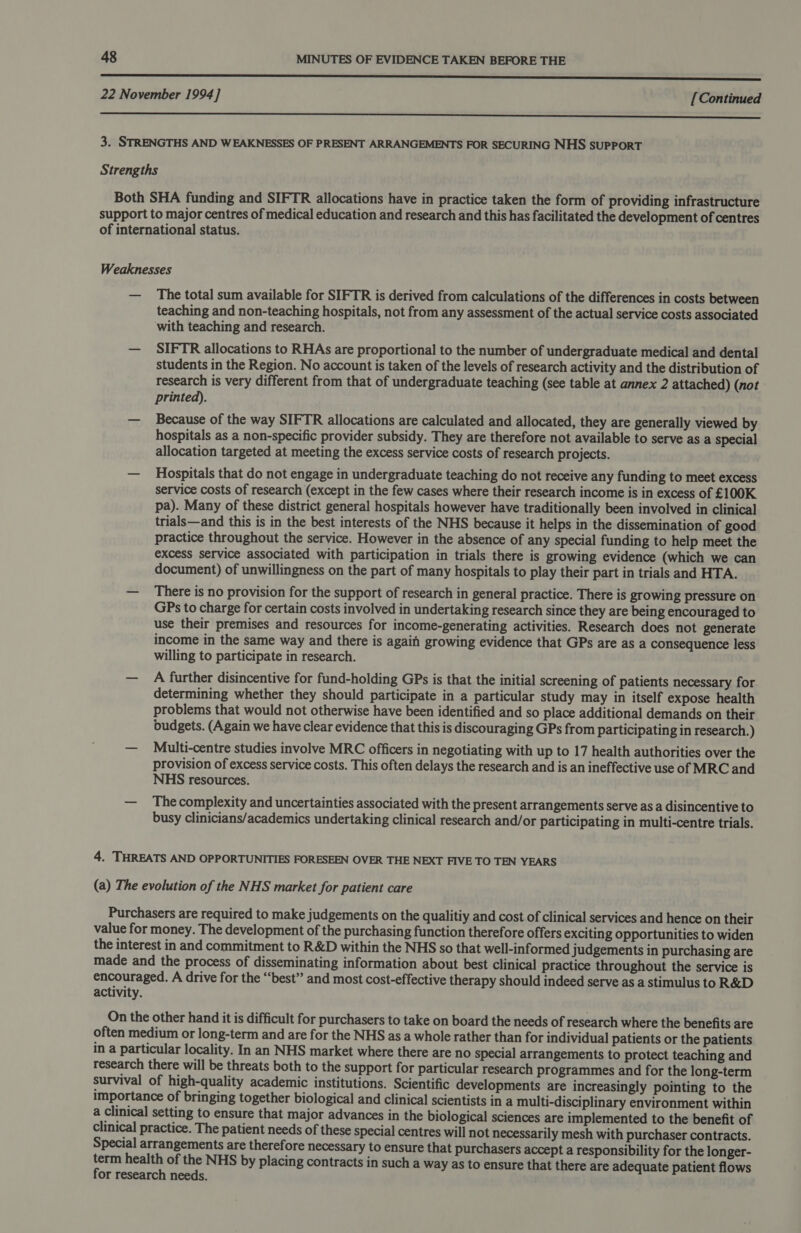 nnn nnn nnn enn en nS SS SSS 22 November 1994] [Continued ee en nee 3. STRENGTHS AND WEAKNESSES OF PRESENT ARRANGEMENTS FOR SECURING NHS supPort Strengths Both SHA funding and SIFTR allocations have in practice taken the form of providing infrastructure support to major centres of medical education and research and this has facilitated the development of centres of international status. Weaknesses — The total sum available for SIFTR is derived from calculations of the differences in costs between teaching and non-teaching hospitals, not from any assessment of the actual service costs associated with teaching and research. — SIFTR allocations to RHAs are proportional to the number of undergraduate medical and dental students in the Region. No account is taken of the levels of research activity and the distribution of research is very different from that of undergraduate teaching (see table at annex 2 attached) (not printed). — Because of the way SIFTR allocations are calculated and allocated, they are generally viewed by hospitals as a non-specific provider subsidy. They are therefore not available to serve as a special allocation targeted at meeting the excess service costs of research projects. — Hospitals that do not engage in undergraduate teaching do not receive any funding to meet excess service costs of research (except in the few cases where their research income is in excess of £100K pa). Many of these district general hospitals however have traditionally been involved in clinical trials—and this is in the best interests of the NHS because it helps in the dissemination of good practice throughout the service. However in the absence of any special funding to help meet the excess service associated with participation in trials there is growing evidence (which we can document) of unwillingness on the part of many hospitals to play their part in trials and HTA. — There is no provision for the support of research in general practice. There is growing pressure on GPs to charge for certain costs involved in undertaking research since they are being encouraged to use their premises and resources for income-generating activities. Research does not generate income in the same way and there is again growing evidence that GPs are as a consequence less willing to participate in research. — A further disincentive for fund-holding GPs is that the initial screening of patients necessary for determining whether they should participate in a particular study may in itself expose health problems that would not otherwise have been identified and so place additional demands on their budgets. (Again we have clear evidence that this is discouraging GPs from participating in research.) — Multi-centre studies involve MRC officers in negotiating with up to 17 health authorities over the provision of excess service costs. This often delays the research and is an ineffective use of MRC and NHS resources. — Thecomplexity and uncertainties associated with the present arrangements serve as a disincentive to busy clinicians/academics undertaking clinical research and/or participating in multi-centre trials. 4. THREATS AND OPPORTUNITIES FORESEEN OVER THE NEXT FIVE TO TEN YEARS (a) The evolution of the NHS market for patient care Purchasers are required to make judgements on the qualitiy and cost of clinical services and hence on their value for money. The development of the purchasing function therefore offers exciting opportunities to widen the interest in and commitment to R&amp;D within the NHS so that well-informed judgements in purchasing are made and the process of disseminating information about best clinical practice throughout the service is encouraged. A drive for the “‘best” and most cost-effective therapy should indeed serve as a stimulus to R&amp;D activity. On the other hand it is difficult for purchasers to take on board the needs of research where the benefits are often medium or long-term and are for the NHS as a whole rather than for individual patients or the patients in a particular locality. In an NHS market where there are no special arrangements to protect teaching and research there will be threats both to the support for particular research programmes and for the long-term survival of high-quality academic institutions. Scientific developments are increasingly pointing to the importance of bringing together biological and clinical scientists in a multi-disciplinary environment within a Clinical setting to ensure that major advances in the biological sciences are implemented to the benefit of clinical practice. The patient needs of these special centres will not necessarily mesh with purchaser contracts. Special arrangements are therefore necessary to ensure that purchasers accept a responsibility for the longer- term health of the NHS by placing contracts in such a way as to ensure that there are adequate patient flows for research needs.