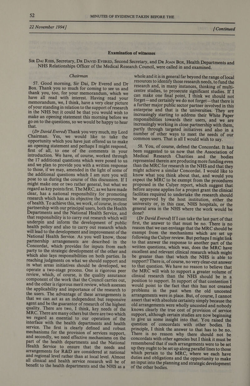 Chairman 57. Good morning, Sir Dai, Dr Evered and Dr Box. Thank you so much for coming to see us and thank you, too, for your memorandum, which we have all read with interest. Having read your memorandum, we, I think, have a very clear picture of your standing in relation to the support of research in the NHS but it could be that you would wish to make an opening statement this morning before we go on to the questions, so we would be happy to hear that. (Dr David Evered) Thank you very much, my Lord Chairman. Yes, we would like to take the opportunity which you have just offered us to make an opening statement and perhaps I might respond, first of all, to one of the comments in your introduction. We have, of course, worked through the 17 additional questions which were posed to us and we plan to provide you with a written response to those, if we may, amended in the light of some of the additional questions which I am sure you will pose to us during the course of this discussion. If I might make one or two rather general, but what we regard as key points first. The MRC, as we have made clear, has a national responsibility for promoting research which has as its objective the improvement of health. To achieve this, we work, of course, in close partnership with our principal users, both the Health Departments and the National Health Service, and that responsibility is to carry out research which will underpin and inform the development of public health policy and also to carry out research which will lead to the development and improvement of the National Health Service. As you well know, those partnership arrangements are described in the Concordat, which provides for inputs from each party to the strategic development of the other and which also lays responsibilities on both parties. In reaching judgments on what we should support and in what areas initiatives should be developed, we operate a two-stage process. One is rigorous peer review, which, of course, is the quality assurance component of the work that the Council carries out, and the other is rigorous merit review, which assesses the applicability and importance of the research to the users. The advantage of these arrangements is that we can act as an independent but responsive agent and be the guarantor of research of the highest quality. There are two, I think, key needs of the MRC. There are many others but there are two which we regard as essential to our operation of the interface with the health departments and health service. The first is clearly defined and robust mechanisms for the provision of services support, and secondly, we need effective mechanisms on the part of the health departments and the National Health Service to ensure that the needs and arrangements for R&amp;D are considered at national and regional level rather than at local level. Almost all clinical and health service research will be of benefit to the health departments and the NHS as a whole and it is in general far beyond the range of local resources to identify those research needs, to fund the research and, in many instances, thinking of multi- centre studies, to prosecute significant studies. If I can make one final point, I think we should not forget—and certainly we do not forget—that there is a further major public sector partner involved in this enterprise and that is the universities. They are increasingly starting to address their White Paper responsibilities towards their users, and we are increasingly working in close partnership with them, partly through targeted initiatives and also in a number of other ways to meet the needs of our common users. That is all I would wish to say. 58. You, of course, defend the Concordat. It has been suggested to us now that the Association of Medical Research Charities and the bodies represented therein are producing more funding even than the MRC for research in the NHS and that they might achieve a similar Concordat. I would like to know what you think about that, and would you expect the MRC to be exempt from the procedures proposed in the Culyer report, which suggest that before anyone applies for a project grant the clinical facilities required to undertake the research should be approved by the host institution, either the university or, in this case, NHS hospitals, or the general area in the NHS where the work would be done? (Dr David Evered) If I can take the last part of that first, the answer to that must be no. There is no reason that we can envisage that the MRC should be exempt from the mechanisms which are set up following the Culyer review. But perhaps I might link to that answer the response to another part of the written questions, which was, does the MRC have excellent and relevant clinical research which might be greater than that which the NHS is able to support? There is, of course, no very clear-cut answer to that question. We have no reason to believe that the MRC will wish to support a greater volume of clinical research than the NHS should be in a position to support. In support of that contention I would point to the fact that this has not created problems in the past when the old uncosted arrangements were in place. But, of course, I cannot assert that with absolute certainty simply because the old arrangements were wholly uncosted and nobody knows clearly the true cost of provision of service support, although certain studies are now beginning to give us some insight into that. You raised the question of concordats with other bodies. In principle, I think the answer to that has to be no. There is no reason why there should not be concordats with other agencies but I think it must be remembered that if such arrangements were to be set up they ought to be set up along parallel lines to those which pertain to the MRC, where we each have duties and obligations and the opportunity to make an input into the planning and strategic development of the other bodies.