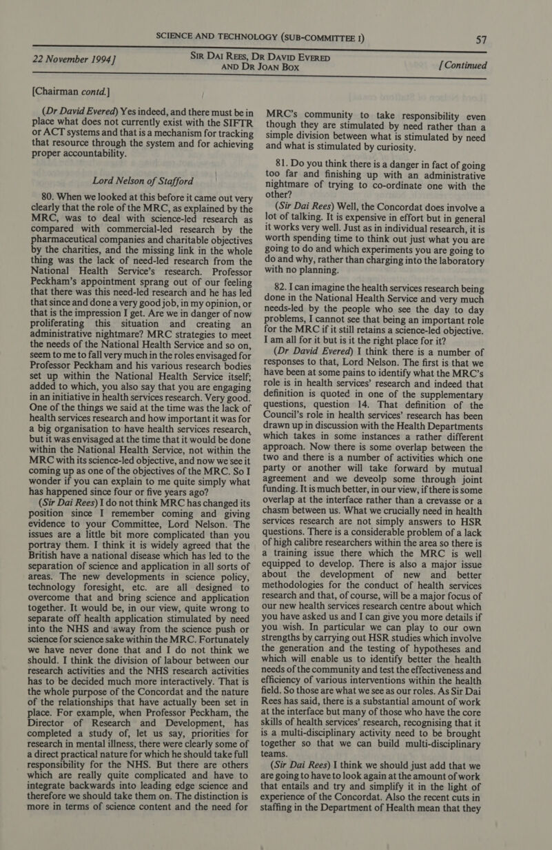 [Chairman contd.] (Dr David Evered) Yes indeed, and there must be in place what does not currently exist with the SIFTR or ACT systems and that is a mechanism for tracking that resource through the system and for achieving proper accountability. Lord Nelson of Stafford 80. When we looked at this before it came out very clearly that the role of the MRC, as explained by the MRC, was to deal with science-led research as compared with commercial-led research by the pharmaceutical companies and charitable objectives by the charities, and the missing link in the whole thing was the lack of need-led research from the National Health Service’s research. Professor Peckham’s appointment sprang out of our feeling that there was this need-led research and he has led that since and done a very good job, in my opinion, or that is the impression I get. Are we in danger of now proliferating this situation and creating an administrative nightmare? MRC strategies to meet the needs of the National Health Service and so on, seem to me to fall very much in the roles envisaged for Professor Peckham and his various research bodies set up within the National Health Service itself: added to which, you also say that you are engaging in an initiative in health services research. Very good. One of the things we said at the time was the lack of health services research and how important it was for a big organisation to have health services research, but it was envisaged at the time that it would be done within the National Health Service, not within the MRC with its science-led objective, and now we see it coming up as one of the objectives of the MRC. So I wonder if you can explain to me quite simply what has happened since four or five years ago? (Sir Dai Rees) 1 do not think MRC has changed its position since I remember coming and giving evidence to your Committee, Lord Nelson. The issues are a little bit more complicated than you portray them. I think it is widely agreed that the British have a national disease which has led to the separation of science and application in all sorts of areas. The new developments in science policy, technology foresight, etc. are all designed to overcome that and bring science and application together. It would be, in our view, quite wrong to separate off health application stimulated by need into the NHS and away from the science push or science for science sake within the MRC. Fortunately we have never done that and I do not think we should. I think the division of labour between our research activities and the NHS research activities has to be decided much more interactively. That is the whole purpose of the Concordat and the nature of the relationships that have actually been set in place. For example, when Professor Peckham, the Director of Research and Development, has completed a study of, let us say, priorities for research in mental illness, there were clearly some of a direct practical nature for which he should take full responsibility for the NHS. But there are others which are really quite complicated and have to integrate backwards into leading edge science and therefore we should take them on. The distinction is more in terms of science content and the need for [Continued MRC’s community to take responsibility even though they are stimulated by need rather than a simple division between what is stimulated by need and what is stimulated by curiosity. 81. Do you think there is a danger in fact of going too far and finishing up with an administrative nightmare of trying to co-ordinate one with the other? (Sir Dai Rees) Well, the Concordat does involve a lot of talking. It is expensive in effort but in general it works very well. Just as in individual research, it is worth spending time to think out just what you are going to do and which experiments you are going to do and why, rather than charging into the laboratory with no planning. 82. I can imagine the health services research being done in the National Health Service and very much needs-led by the people who see the day to day problems, I cannot see that being an important role for the MRC if it still retains a science-led objective. I am all for it but is it the right place for it? (Dr David Evered) 1 think there is a number of responses to that, Lord Nelson. The first is that we have been at some pains to identify what the MRC’s role is in health services’ research and indeed that definition is quoted in one of the supplementary questions, question 14. That definition of the Council’s role in health services’ research has been drawn up in discussion with the Health Departments which takes in some instances a rather different approach. Now there is some overlap between the two and there is a number of activities which one party or another will take forward by mutual agreement and we deveolp some through joint funding. It is much better, in our view, if there is some overlap at the interface rather than a crevasse or a chasm between us. What we crucially need in health services research are not simply answers to HSR questions. There is a considerable problem of a lack of high calibre researchers within the area so there is a training issue there which the MRC is well equipped to develop. There is also a major issue about the development of new and _ better methodologies for the conduct of health services research and that, of course, will be a major focus of our new health services research centre about which you have asked us and I can give you more details if you wish. In particular we can play to our own strengths by carrying out HSR studies which involve the generation and the testing of hypotheses and which will enable us to identify better the health needs of the community and test the effectiveness and efficiency of various interventions within the health field. So those are what we see as our roles. As Sir Dai Rees has said, there is a substantial amount of work at the interface but many of those who have the core skills of health services’ research, recognising that it is a multi-disciplinary activity need to be brought together so that we can build multi-disciplinary teams. (Sir Dai Rees) I think we should just add that we are going to have to look again at the amount of work that entails and try and simplify it in the light of experience of the Concordat. Also the recent cuts in staffing in the Department of Health mean that they