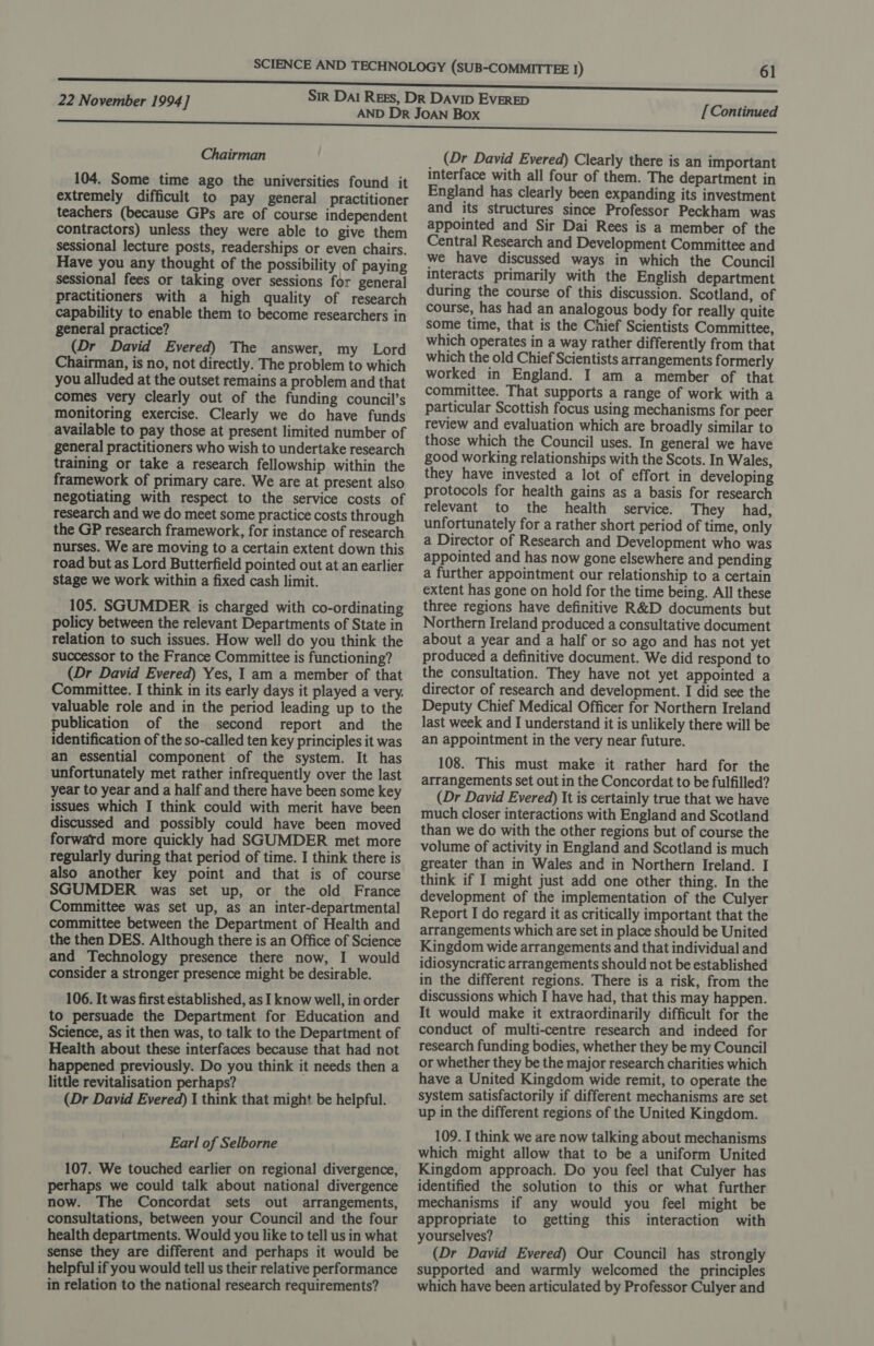 Chairman 104. Some time ago the universities found it extremely difficult to pay general practitioner teachers (because GPs are of course independent contractors) unless they were able to give them sessional lecture posts, readerships or even chairs. Have you any thought of the possibility of paying sessional fees or taking over sessions for general practitioners with a high quality of research capability to enable them to become researchers in general practice? (Dr David Evered) The answer, my Lord Chairman, is no, not directly. The problem to which you alluded at the outset remains a problem and that comes very clearly out of the funding council’s monitoring exercise. Clearly we do have funds available to pay those at present limited number of general practitioners who wish to undertake research training or take a research fellowship within the framework of primary care. We are at present also negotiating with respect to the service costs of research and we do meet some practice costs through the GP research framework, for instance of research nurses. We are moving to a certain extent down this road but as Lord Butterfield pointed out at an earlier stage we work within a fixed cash limit. 105. SGUMDER is charged with co-ordinating policy between the relevant Departments of State in relation to such issues. How well do you think the successor to the France Committee is functioning? (Dr David Evered) Yes, I am a member of that Committee. I think in its early days it played a very. valuable role and in the period leading up to the publication of the second report and the identification of the so-called ten key principles it was an essential component of the system. It has unfortunately met rather infrequently over the last year to year and a half and there have been some key issues which I think could with merit have been discussed and possibly could have been moved forward more quickly had SGUMDER met more regularly during that period of time. I think there is also another key point and that is of course SGUMDER was set up, or the old France Committee was set up, as an inter-departmental committee between the Department of Health and the then DES. Although there is an Office of Science and Technology presence there now, I would consider a stronger presence might be desirable. 106. It was first established, as I know well, in order to persuade the Department for Education and Science, as it then was, to talk to the Department of Health about these interfaces because that had not happened previously. Do you think it needs then a little revitalisation perhaps? (Dr David Evered) 1 think that might be helpful. Earl of Selborne 107. We touched earlier on regional divergence, perhaps we could talk about national divergence now. The Concordat sets out arrangements, consultations, between your Council and the four health departments. Would you like to tell us in what sense they are different and perhaps it would be helpful if you would tell us their relative performance in relation to the national research requirements? [ Continued (Dr David Evered) Clearly there is an important interface with all four of them. The department in England has clearly been expanding its investment and its structures since Professor Peckham was appointed and Sir Dai Rees is a member of the Central Research and Development Committee and we have discussed ways in which the Council interacts primarily with the English department during the course of this discussion. Scotland, of course, has had an analogous body for really quite some time, that is the Chief Scientists Committee, which operates in a way rather differently from that which the old Chief Scientists arrangements f ormerly worked in England. I am a member of that committee. That supports a range of work with a particular Scottish focus using mechanisms for peer review and evaluation which are broadly similar to those which the Council uses. In general we have good working relationships with the Scots. In Wales, they have invested a lot of effort in developing protocols for health gains as a basis for research relevant to the health service. They had, unfortunately for a rather short period of time, only a Director of Research and Development who was appointed and has now gone elsewhere and pending a further appointment our relationship to a certain extent has gone on hold for the time being. All these three regions have definitive R&amp;D documents but Northern Ireland produced a consultative document about a year and a half or so ago and has not yet produced a definitive document. We did respond to the consultation. They have not yet appointed a director of research and development. I did see the Deputy Chief Medical Officer for Northern Ireland last week and I understand it is unlikely there will be an appointment in the very near future. 108. This must make it rather hard for the arrangements set out in the Concordat to be fulfilled? (Dr David Evered) It is certainly true that we have much closer interactions with England and Scotland than we do with the other regions but of course the volume of activity in England and Scotland is much greater than in Wales and in Northern Ireland. I think if I might just add one other thing. In the development of the implementation of the Culyer Report I do regard it as critically important that the arrangements which are set in place should be United Kingdom wide arrangements and that individual and idiosyncratic arrangements should not be established in the different regions. There is a risk, from the discussions which I have had, that this may happen. It would make it extraordinarily difficult for the conduct of multi-centre research and indeed for research funding bodies, whether they be my Council or whether they be the major research charities which have a United Kingdom wide remit, to operate the system satisfactorily if different mechanisms are set up in the different regions of the United Kingdom. 109. I think we are now talking about mechanisms which might allow that to be a uniform United Kingdom approach. Do you feel that Culyer has identified the solution to this or what further mechanisms if any would you feel might be appropriate to getting this interaction with yourselves? (Dr David Evered) Our Council has strongly supported and warmly welcomed the principles which have been articulated by Professor Culyer and