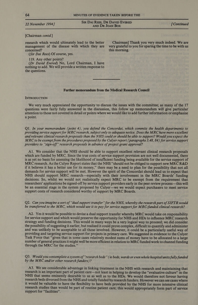  Sir Dal REEs, DR DAVID EVERED 22 November 1994] AND Dr JoAN Box [Continued [Chairman contd.] research which would ultimately lead to the better Chairman] Thank you very much indeed. We are management of the disease with which they are very grateful to you for sparing the time to be with us concerned? this morning. (Sir Dai Rees) Of course, yes. 119. Any other points? (Dr David Evered) No, Lord Chairman, I have nothing to add. We will provide a written response to the questions. Further memorandum from the Medical Research Council INTRODUCTION We very much appreciated the opportunity to discuss the issues with the committee; as many of the 17 questions were fairly fully answered in the discussion, this follow up memorandum will give particular attention to those not covered in detail or points where we would like to add further information or emphasise a point. Q1. In your memorandum (point 4), you defend the Concordat, which commits the health departments to providing service support for MRC research, subject only to adequate notice. Does the MRC have more excellent and relevant clinical research proposals than the NHS could or should be able to support? Would you expect the MRC to be exempt from the procedures proposed by the Culyer report (paragraphs 3.48, 84) for service support providers to “‘sign-off”’ research proposals in advance of project grant approval? Al. We consider that the NHS should be able to support excellent relevant clinical research proposals which are funded by MRC. Since the true costs of service support provision are not well documented, there is as yet no basis for assessing the likelihood of insufficient funding being available for the service support of MRC research. As the Culyer Report states that the NHS “should not be obliged to support new MRC R&amp;D if it believes it has a better use for its money,” there may be a need to plan for the possibility that not all demands for service support will be met. However the spirit of the Concordat should lead us to expect that NHS should support MRC research—especially with their involvement in the MRC Boards’ funding decisions. So, whilst we would not realistically expect MRC to be exempt from the requirement that researchers’ applications be signed-off by service support providers early in the peer review process—this will be an essential stage in the system proposed by Culyer—we we would expect purchasers to meet service support costs of research considered worthy of support by MRC Boards. Q2. Can you imagine a sort of ‘dual support transfer’’ for the NHS, whereby the research part of SIFTR would be transferred to the MRC, which would use it to pay for service support for MRC-funded clinical research? A2. Yes it would be possible to devise a dual support transfer whereby MRC would take on responsibility for service support and which would preserve the opportunity for NHS and HDs to influence MRC research strategy and funding decisions. This would in many ways be a very logical way to proceed; we did consider the possibility of suggesting it earlier, but realised it could prove complex, difficult to quantify and administer and was unlikely to be acceptable to all those involved. However, it could be a particularly useful way of providing and targeting service support for projects in primary care. We suggested in evidence to the Culyer Task Force that “given that in some cases relatively modest sums of money have to be allocated to a large number of general practices it might well be more efficient in relation to MRC funded work to channel funding through the MRC for the studies.” Q3. Would you contemplate a system of “research beds”’ (ie beds, wards or even whole hospital units fully funded by the MRC and/or other research funders)? A3. We see considerable advantage in linking treatment in the NHS with research and maintaining that research is an important part of patient care—not least in helping to develop the “evaluative culture” in the NHS that seems eminently desirable to us as well as to the HDs. We would therefore not favour having research beds divorced from the NHS and totally funded by research funders. However we can see cases where it would be valuable to have the flexibility to have beds provided by the NHS for more intensive clinical research studies than would be part of routine patient care; this would appropriately form part of service support for “facilities”.