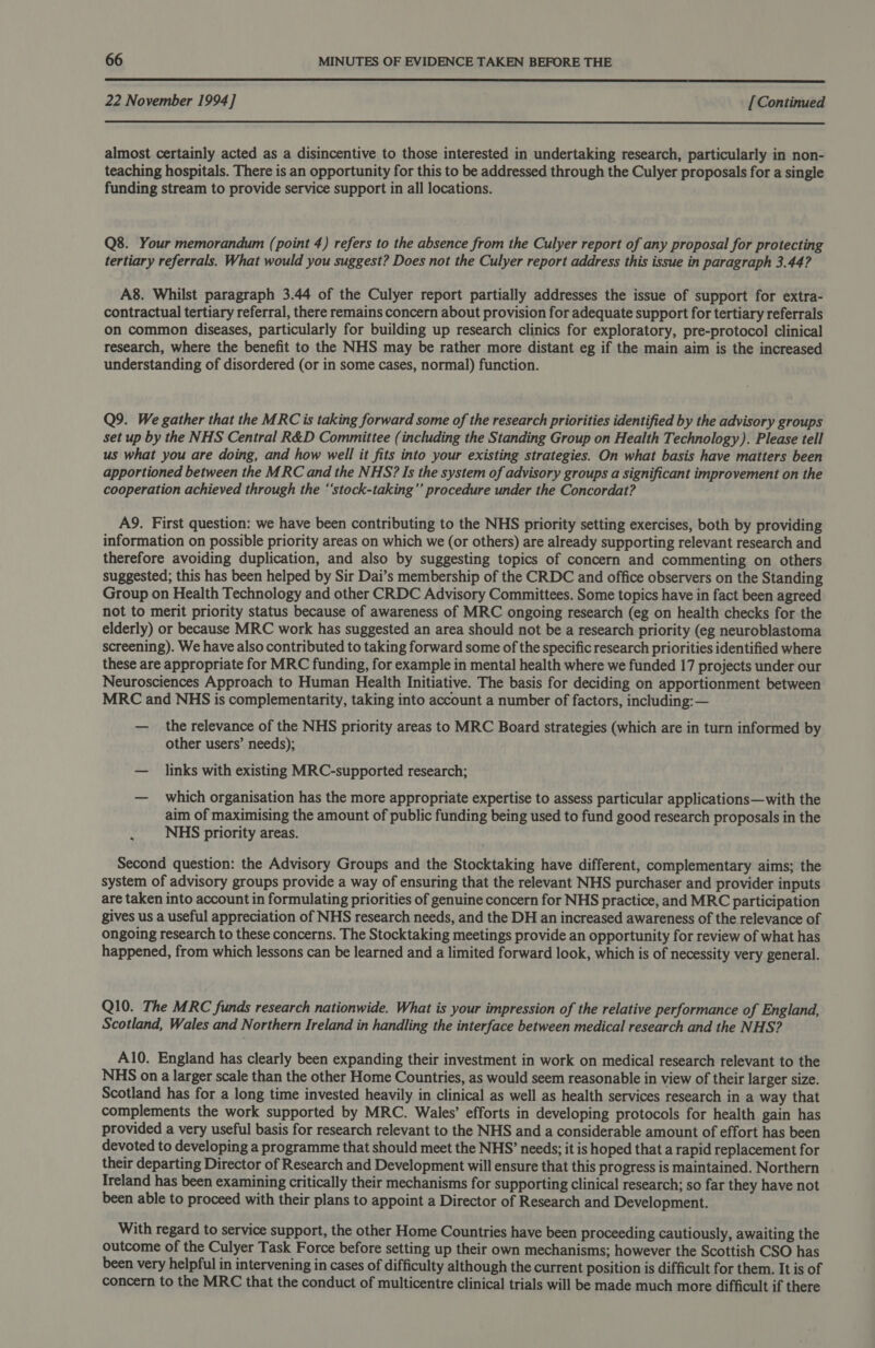  22 November 1994] [ Continued  almost certainly acted as a disincentive to those interested in undertaking research, particularly in non- teaching hospitals. There is an opportunity for this to be addressed through the Culyer proposals for a single funding stream to provide service support in all locations. Q8. Your memorandum (point 4) refers to the absence from the Culyer report of any proposal for protecting tertiary referrals. What would you suggest? Does not the Culyer report address this issue in paragraph 3.44? A8. Whilst paragraph 3.44 of the Culyer report partially addresses the issue of support for extra- contractual tertiary referral, there remains concern about provision for adequate support for tertiary referrals on common diseases, particularly for building up research clinics for exploratory, pre-protocol clinical research, where the benefit to the NHS may be rather more distant eg if the main aim is the increased understanding of disordered (or in some cases, normal) function. Q9. We gather that the MRC is taking forward some of the research priorities identified by the advisory groups set up by the NHS Central R&amp;D Committee (including the Standing Group on Health Technology). Please tell us what you are doing, and how well it fits into your existing strategies. On what basis have matters been apportioned between the MRC and the NHS? Is the system of advisory groups a significant improvement on the cooperation achieved through the “‘stock-taking’’ procedure under the Concordat? A9. First question: we have been contributing to the NHS priority setting exercises, both by providing information on possible priority areas on which we (or others) are already supporting relevant research and therefore avoiding duplication, and also by suggesting topics of concern and commenting on others suggested; this has been helped by Sir Dai’s membership of the CRDC and office observers on the Standing Group on Health Technology and other CRDC Advisory Committees. Some topics have in fact been agreed not to merit priority status because of awareness of MRC ongoing research (eg on health checks for the elderly) or because MRC work has suggested an area should not be a research priority (eg neuroblastoma screening). We have also contributed to taking forward some of the specific research priorities identified where these are appropriate for MRC funding, for example in mental health where we funded 17 projects under our Neurosciences Approach to Human Health Initiative. The basis for deciding on apportionment between MRC and NHS is complementarity, taking into account a number of factors, including: — — the relevance of the NHS priority areas to MRC Board strategies (which are in turn informed by other users’ needs); — links with existing MRC-supported research; — which organisation has the more appropriate expertise to assess particular applications—with the aim of maximising the amount of public funding being used to fund good research proposals in the NHS priority areas. Second question: the Advisory Groups and the Stocktaking have different, complementary aims; the system of advisory groups provide a way of ensuring that the relevant NHS purchaser and provider inputs are taken into account in formulating priorities of genuine concern for NHS practice, and MRC participation gives us a useful appreciation of NHS research needs, and the DH an increased awareness of the relevance of ongoing research to these concerns. The Stocktaking meetings provide an opportunity for review of what has happened, from which lessons can be learned and a limited forward look, which is of necessity very general. Q10. The MRC funds research nationwide. What is your impression of the relative performance of England, Scotland, Wales and Northern Ireland in handling the interface between medical research and the NHS? A10. England has clearly been expanding their investment in work on medical research relevant to the NHS on a larger scale than the other Home Countries, as would seem reasonable in view of their larger size. Scotland has for a long time invested heavily in clinical as well as health services research in a way that complements the work supported by MRC. Wales’ efforts in developing protocols for health gain has provided a very useful basis for research relevant to the NHS and a considerable amount of effort has been devoted to developing a programme that should meet the NHS’ needs; it is hoped that a rapid replacement for their departing Director of Research and Development will ensure that this progress is maintained. Northern Ireland has been examining critically their mechanisms for supporting clinical research; so far they have not been able to proceed with their plans to appoint a Director of Research and Development. With regard to service support, the other Home Countries have been proceeding cautiously, awaiting the outcome of the Culyer Task Force before setting up their own mechanisms; however the Scottish CSO has been very helpful in intervening in cases of difficulty although the current position is difficult for them. It is of concern to the MRC that the conduct of multicentre clinical trials will be made much more difficult if there