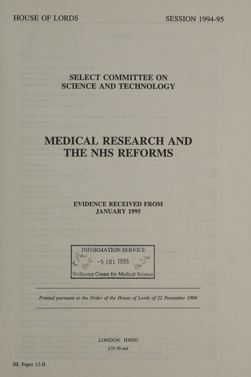 SELECT COMMITTEE ON SCIENCE AND TECHNOLOGY MEDICAL RESEARCH AND THE NHS REFORMS EVIDENCE RECEIVED FROM JANUARY 1995 f INFORMATION SERVICE ; &gt; -5 jl 1995 S|      i Vellcome Centre for Medical Science} Printed pursuant to the Order of the House of Lords of 22 November 1994 LONDON: HMSO £35-50 net