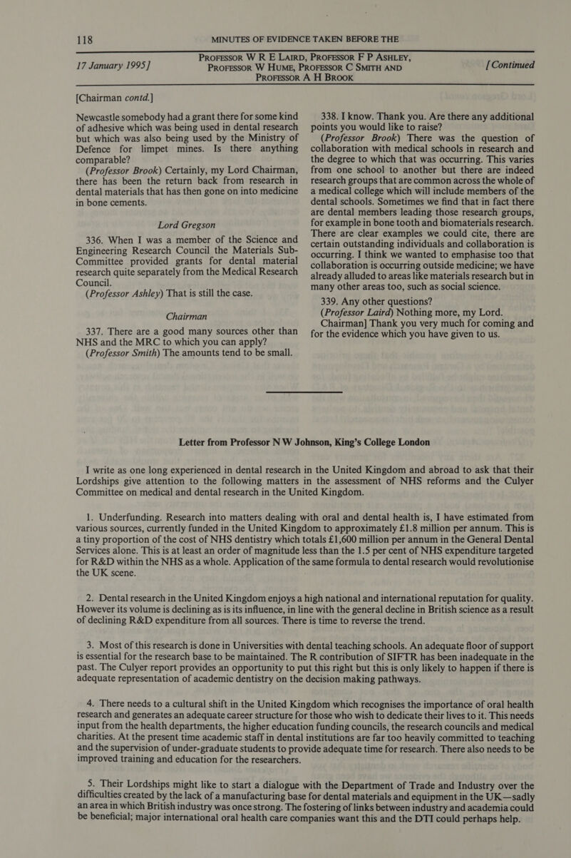 17 January 1995] [Continued  [Chairman contd.] Newcastle somebody had a grant there for some kind of adhesive which was being used in dental research but which was also being used by the Ministry of Defence for limpet mines. Is there anything comparable? (Professor Brook) Certainly, my Lord Chairman, there has been the return back from research in dental materials that has then gone on into medicine in bone cements. Lord Gregson 336. When I was a member of the Science and Engineering Research Council the Materials Sub- Committee provided grants for dental material research quite separately from the Medical Research Council. (Professor Ashley) That is still the case. 338. I know. Thank you. Are there any additional points you would like to raise? (Professor Brook) There was the question of collaboration with medical schools in research and the degree to which that was occurring. This varies from one school to another but there are indeed research groups that are common across the whole of a medical college which will include members of the dental schools. Sometimes we find that in fact there are dental members leading those research groups, for example in bone tooth and biomaterials research. There are clear examples we could cite, there are certain outstanding individuals and collaboration is occurring. I think we wanted to emphasise too that collaboration is occurring outside medicine; we have already alluded to areas like materials research but in many other areas too, such as social science. 339. Any other questions? (Professor Laird) Nothing more, my Lord. Chairman] Thank you very much for coming and for the evidence which you have given to us. Chairman 337. There are a good many sources other than NHS and the MRC to which you can apply? (Professor Smith) The amounts tend to be small. Letter from Professor N W Johnson, King’s College London I write as one long experienced in dental research in the United Kingdom and abroad to ask that their Lordships give attention to the following matters in the assessment of NHS reforms and the Culyer Committee on medical and dental research in the United Kingdom. 1. Underfunding. Research into matters dealing with oral and dental health is, I have estimated from various sources, currently funded in the United Kingdom to approximately £1.8 million per annum. This is a tiny proportion of the cost of NHS dentistry which totals £1,600 million per annum in the General Dental Services alone. This is at least an order of magnitude less than the 1.5 per cent of NHS expenditure targeted for R&amp;D within the NHS as a whole. Application of the same formula to dental research would revolutionise the UK scene. 2. Dental research in the United Kingdom enjoys a high national and international reputation for quality. However its volume is declining as is its influence, in line with the general decline in British science as a result of declining R&amp;D expenditure from all sources. There is time to reverse the trend. 3. Most of this research is done in Universities with dental teaching schools. An adequate floor of support is essential for the research base to be maintained. The R contribution of SIFTR has been inadequate in the past. The Culyer report provides an opportunity to put this right but this is only likely to happen if there is adequate representation of academic dentistry on the decision making pathways. 4. There needs to a cultural shift in the United Kingdom which recognises the importance of oral health research and generates an adequate career structure for those who wish to dedicate their lives to it. This needs input from the health departments, the higher education funding councils, the research councils and medical charities. At the present time academic staff in dental institutions are far too heavily committed to teaching and the supervision of under-graduate students to provide adequate time for research. There also needs to be improved training and education for the researchers. _5. Their Lordships might like to start a dialogue with the Department of Trade and Industry over the difi ficulties created by the lack of a manufacturing base for dental materials and equipment in the UK —sadly an area in which British industry was once strong. The fostering of links between industry and academia could be beneficial; major international oral health care companies want this and the DTI could perhaps help.