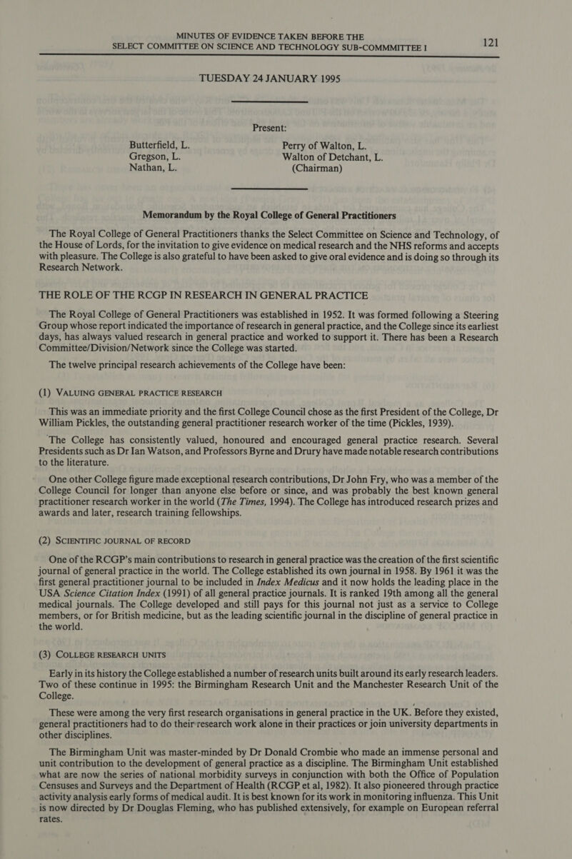 SELECT COMMITTEE ON SCIENCE AND TECHNOLOGY SUB-COMMMITTEE I 121 ccrnnnmnnmnnmmmnnmnnn nnn nnn nnn nen SSS TUESDAY 24 JANUARY 1995  Present: Butterfield, L. Perry of Walton, L. Gregson, L. Walton of Detchant, L. Nathan, L. (Chairman) Memorandum by the Royal College of General Practitioners The Royal College of General Practitioners thanks the Select Committee on Science and Technology, of the House of Lords, for the invitation to give evidence on medical research and the NHS reforms and accepts with pleasure. The College is also grateful to have been asked to give oral evidence and is doing so through its Research Network. THE ROLE OF THE RCGP IN RESEARCH IN GENERAL PRACTICE The Royal College of General Practitioners was established in 1952. It was formed following a Steering Group whose report indicated the importance of research in general practice, and the College since its earliest days, has always valued research in general practice and worked to support it. There has been a Research Committee/Division/Network since the College was started. The twelve principal research achievements of the College have been: (1) VALUING GENERAL PRACTICE RESEARCH This was an immediate priority and the first College Council chose as the first President of the College, Dr William Pickles, the outstanding general practitioner research worker of the time (Pickles, 1939). ‘The College has consistently valued, honoured and encouraged general practice research. Several Presidents such as Dr Ian Watson, and Professors Byrne and Drury have made notable research contributions to the literature. One other College figure made exceptional research contributions, Dr John Fry, who was a member of the College Council for longer than anyone else before or since, and was probably the best known general practitioner research worker in the world (The Times, 1994). The College has introduced research prizes and awards and later, research training fellowships. (2) SCIENTIFIC JOURNAL OF RECORD One of the RCGP’s main contributions to research in general practice was the creation of the first scientific journal of general practice in the world. The College established its own journal in 1958. By 1961 it was the first general practitioner journal to be included in Index Medicus and it now holds the leading place in the USA Science Citation Index (1991) of all general practice journals. It is ranked 19th among all the general medical journals. The College developed and still pays for this journal not just as a service to College members, or for British medicine, but as the leading scientific journal in the discipline of general practice in the world. (3) COLLEGE RESEARCH UNITS Early in its history the College established a number of research units built around its early research leaders. Two of these continue in 1995: the Birmingham Research Unit and the Manchester Research Unit of the College. These were among the very first research organisations in general practice in the UK. Before they existed, general practitioners had to do their research work alone in their practices or join university departments in other disciplines. The Birmingham Unit was master-minded by Dr Donald Crombie who made an immense personal and unit contribution to the development of general practice as a discipline. The Birmingham Unit established what are now the series of national morbidity surveys in conjunction with both the Office of Population Censuses and Surveys and the Department of Health (RCGP et al, 1982). It also pioneered through practice activity analysis early forms of medical audit. It is best known for its work in monitoring influenza. This Unit is now directed by Dr Douglas Fleming, who has published extensively, for example on European referral rates.