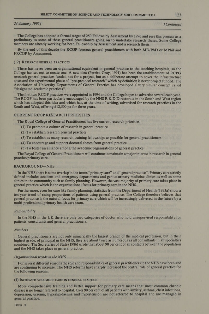 senses 24 January 1995] [Continued  The College has adopted a formal target of 250 Fellows by Assessment by 1996 and sees this process as a preliminary to some of these general practitioners going on to undertake research theses. Some College members are already working for both Fellowship by Assessment and a research thesis. By the end of this decade the RCGP foresees general practitioners with both MD/PhD or MPhil and FRCGP by Assessment. (12) RESEARCH GENERAL PRACTICES There has never been an organisational equivalent in general practice to the teaching hospitals, so the College has set out to create one. A new idea (Pereira Gray, 1991) has been the establishment of RCPG research general practices funded not for a project, but as a deliberate attempt to cover the infrastructure costs and the experimental phase of “pre-protocol research” which by definition is never project funded. The Association of University Departments of General Practice has developed a very similar concept called “designated academic practices”. The first two RCGP practices were appointed in 1994 and the College hopes to advertise several each year. The RCGP has been particularly encouraged by the NHS R &amp; D Directorate in the South and West region which has adopted this idea and which has, at the time of writing, advertised for research practices in the South and West, offering £12,500 pa for three years. CURRENT RCGP RESEARCH PRIORITIES The Royal College of General Practitioners has five current research priorities: (1) To promote a culture of research in general practice (2) To establish research general practices (3) To establish as many research training fellowships as possible for general practitioners (4) To encourage and support doctoral theses from general practice (5) To foster an alliance among the academic organisations of general practice The Royal College of General Practitioners will continue to maintain a major interest in research in general practice/primary care. BACKGROUND—NHS In the NHS there is some overlap in the terms “‘primary care” and “general practice”. Primary care strictly defined includes accident and emergency departments and genito-urinary medicine clinics as well as some clinics in the community such as family planning. However, the vast majority of primary care takes place in general practice which is the organisational focus for primary care in the NHS. Furthermore, even for care like family planning, statistics from the Department of Health (1993a) show a ten year trend of rising proportions of patients using general practice. The College therefore believes that general practice is the natural focus for primary care which will be increasingly delivered in the future by a multi-professional primary health care team. Responsibility In the NHS in the UK there are only two categories of doctor who hold unsupervised responsibility for patients: consultants and general practitioners. Numbers General practitioners are not only numerically the largest branch of the medical profession, but in their highest grade, of principal in the NHS, they are about twice as numerous as all consultants in all specialties combined. The Secretaries of State (1986) wrote that about 90 per cent of all contacts between the population and the NHS takes place in general practice. Organisational trends in the NHS For several different reasons the role and responsibilities of general practitioners in the NHS have been and are continuing to increase. The NHS reforms have sharply increased the central role of general practice for the following reasons: (1) INCREASED VOLUME OF CARE IN GENERAL PRACTICE More comprehensive training and better support for primary care means that most common chronic disease is no longer referred to hospital. Over 90 per cent of all patients with anxiety, asthma, chest infections, depression, eczema, hyperlipidaemia and hypertension are not referred to hospital and are managed in general practice. 196196 B