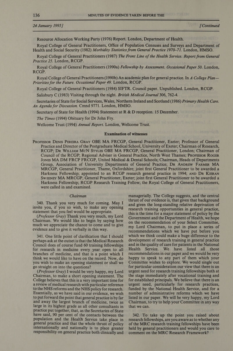  24 January 1995] [ Continued  Practice 25. London, RCGP. RCGP. The Times (1994) Obituary for Dr John Fry. were called in and examined. Chairman 340. Thank you very much for coming. May I invite you, if you so wish, to make any opening statement that you feel would be appropriate. (Professor Gray) Thank you very much, my Lord Chairman. We would like to begin by saying how much we appreciate the chance to come and to give evidence and to give it verbally in this way. 341. One little point of clarification that I should perhaps ask at the outset is that the Medical Research Council does of course fund 60 training fellowships for research in medicine every year open to all branches of medicine, and that is a point which I think we would like to have on the record. Now, do you wish to make an opening statement or shall we go straight on into the questions? (Professor Gray) I would be very happy, my Lord Chairman, to make a short opening statement. The College believes that this is a very important time for a review of medical research with particular reference to the NHS reforms and the NHS policy for research. Essentially, as we have said in our evidence, we wish to put forward the point that general practice is by far and away the largest branch of medicine, twice as large in its highest grade as all other consultants in practice put together, that, as the Secretaries of State have said, 90 per cent of the contacts between the population and the Healtlr Service take place in general practice and that the whole thrust of policy internationally and nationally is to place greater responsibility on general practice both clinically and managerially. The College suggests, and the central thrust of our evidence is, that given that background and given the long-standing relative deprivation of research training opportunities in general practice, this is the time for a major statement of policy by the Government and the Department of Health, we hope on the recommendation of your Select Committee, my Lord Chairman, to put in place a series of recommendations which we have put before you which we think could make a huge difference to the development of research training in general practice and in the quality of care for patients in the National Health Service. We have listed all those recommendations in our paper and we would be very happy to speak to any part of them which your Committee wishes to explore. We would single out for particular consideration our view that there is an urgent need for research training fellowships both at the stage immediately after vocational training and for established principals. We believe that there is an urgent need, particularly for research practices, funded by the National Health Service, and for a number of administrative reforms which we have listed in our paper. We will be very happy, my Lord Chairman, to try to help your Committee in any way that we can. 342. To take up the point you raised about research fellowships, are you aware as to whether any of the MRC research training fellowships have been held by general practitioners and would you care to comment on the MRC Research Framework?