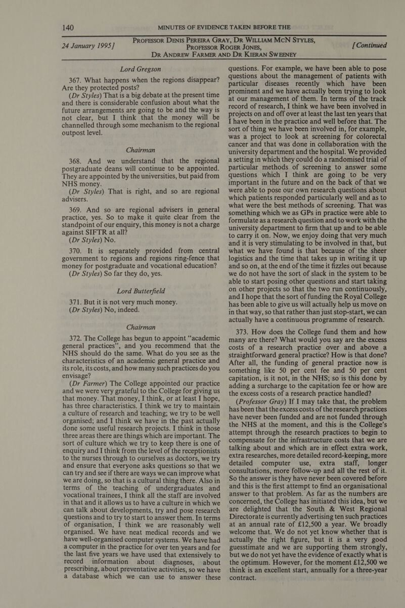 24 January 1995] [Continued Lord Gregson 367. What happens when the regions disappear? Are they protected posts? (Dr Styles) That is a big debate at the present time and there is considerable confusion about what the future arrangements are going to be and the way is not clear, but I think that the money will be channelled through some mechanism to the regional outpost level. Chairman 368. And we understand that the regional postgraduate deans will continue to be appointed. They are appointed by the universities, but paid from NHS money. (Dr Styles) That is right, and so are regional advisers. 369. And so are regional advisers in general practice, yes. So to make it quite clear from the standpoint of our enquiry, this money is not a charge against SIFTR at all? (Dr Styles) No. 370. It is separately provided from central government to regions and regions ring-fence that money for postgraduate and vocational education? (Dr Styles) So far they do, yes. Lord Butterfield 371. But it is not very much money. (Dr Styles) No, indeed. Chairman 372. The College has begun to appoint “‘academic general practices’, and you recommend that the NHS should do the same. What do you see as the characteristics of an academic general practice and its role, its costs, and how many such practices do you envisage? (Dr Farmer) The College appointed our practice and we were very grateful to the College for giving us that money. That money, I think, or at least I hope, has three characteristics. I think we try to maintain a culture of research and teaching; we try to be well organised; and I think we have in the past actually done some useful research projects. I think in those three areas there are things which are important. The sort of culture which we try to keep there is one of enquiry and I think from the level of the receptionists to the nurses through to ourselves as doctors, we try and ensure that everyone asks questions so that we can try and see if there are ways we can improve what we are doing, so that is a cultural thing there. Also in terms of the teaching of undergraduates and vocational trainees, I think all the staff are involved in that and it allows us to have a culture in which we can talk about developments, try and pose research questions and to try to start to answer them. In terms of organisation, I think we are reasonably well organised. We have neat medical records and we have well-organised computer systems. We have had a computer in the practice for over ten years and for the last five years we have used that extensively to record information about diagnoses, about prescribing, about preventative activities, so we have a database which we can use to answer these questions. For example, we have been able to pose questions about the management of patients with particular diseases recently which have been prominent and we have actually been trying to look at our management of them. In terms of the track record of research, I think we have been involved in projects on and off over at least the last ten years that I have been in the practice and well before that. The sort of thing we have been involved in, for example, was a project to look at screening for colorectal cancer and that was done in collaboration with the university department and the hospital. We provided a setting in which they could do a randomised trial of particular methods of screening to answer some questions which I think are going to be very important in the future and on the back of that we were able to pose our own research questions about which patients responded particularly well and as to what were the best methods of screening. That was something which we as GPs in practice were able to formulate as a research question and to work with the university department to firm that up and to be able to carry it on. Now, we enjoy doing that very much and it is very stimulating to be involved in that, but what we have found is that because of the sheer logistics and the time that takes up in writing it up and so on, at the end of the time it fizzles out because we do not have the sort of slack in the system to be able to start posing other questions and start taking on other projects so that the two run continuously, and I hope that the sort of funding the Royal College has been able to give us will actually help us move on in that way, so that rather than just stop-start, we can actually have a continuous programme of research. 373. How does the College fund them and how many are there? What would you say are the excess costs of a research practice over and above a straightforward general practice? How is that done? After all, the funding of general practice now is something like 50 per cent fee and 50 per cent capitation, is it not, in the NHS; so is this done by adding a surcharge to the capitation fee or how are the excess costs of a research practice handled? (Professor Gray) If I may take that, the problem has been that the excess costs of the research practices have never been funded and are not funded through the NHS at the moment, and this is the College’s attempt through the research practices to begin to compensate for the infrastructure costs that we are talking about and which are in effect extra work, extra researches, more detailed record-keeping, more detailed computer use, extra staff, longer consultations, more follow-up and all the rest of it. So the answer is they have never been covered before and this is the first attempt to find an organisational answer to that problem. As far as the numbers are concerned, the College has initiated this idea, but we are delighted that the South &amp; West Regional Directorate is currently advertising ten such practices at an annual rate of £12,500 a year. We broadly welcome that. We do not yet know whether that is actually the right figure, but it is a very good guesstimate and we are supporting them strongly, but we do not yet have the evidence of exactly what is the optimum. However, for the moment £12,500 we think is an excellent start, annually for a three-year contract.