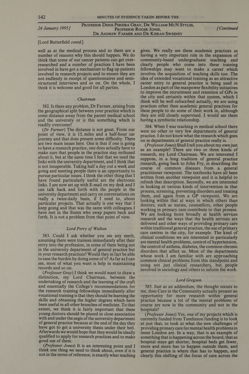 24 January 1995] [Continued {Lord Butterfield contd.] well as at the medical process and so there are a number of reasons why this should happen. We do think that some of our cancer patients can get over- researched and a number of practices I have been involved in have got a mechanism to flag up patients involved in research projects and to ensure they are not endlessly in receipt of questionnaires and semi- structured interviews and so on. On the whole, I think it is welcome and good for all parties. Chairman 382. Is there any problem, Dr Farmer, arising from the geographical split between your practice which is some distance away from the parent medical school and the university or is this something which is readily overcome? (Dr Farmer) The distance is not great. From our point of view, it is 15. miles and a half-hour car journey and that does present some difficulty. There are two main issues here. One is that if one is going to have a research practice, one does actually have to make sure that people in the practice stay enthused about it, but at the same time I feel that we need the links with the university department, and I think that is not insuperable. Taking half a day out a week and going and meeting people there is an opportunity to pursue particular issues. I think the other thing that I have found particularly useful are the electronic links. I am now set up with E-mail on my desk and I can talk back and forth with the people in the university department and carry on conversations on really a twice-daily basis, if I need to, about particular projects. That actually is one way that I keep going and that was the same with colleagues I have met in the States who swap papers back and forth. It is not a problem from that point of view. Lord Perry of Walton 383. Could I ask whether you see any merit, assuming there were trainees immediately after their entry into the profession, in some of them being not in the university department of general practice but in your research practices? Would they in fact be able to ease the burden by doing some of it? As far as I can see, most of what you want is help in maintaining records and so on. (Professor Gray) I think we would want to draw a distinction, my Lord Chairman, between the undertaking of research and the learning of the craft and essentially the College’s recommendations for the research training fellowships immediately after vocational training is that they should be learning the skills and obtaining the higher degrees which have been useful in all other branches of medicine. To that extent, we think it is fairly important that these young doctors should be placed in close association with and under the aegis of the university department of general practice because at the end of the day they have got to get a university thesis under their belt. Afterwards we would hope that they would be ideally qualified to apply for research practices and to make good use of them. (Professor Jones) It is an interesting point and I think one thing we need to think about, even if it is not in the terms of reference, is exactly what teaching gives. We really see these academic practices as having a very important role in the expansion of community-based undergraduate teaching and clearly people who come into these training fellowships may want to make a career which involves the acquisition of teaching skills too. The idea of extended vocational training as an attractive career entry to general practice is being used in London as part of the manpower flexibility initiatives to improve the recruitment and retention of GPs in the city and certainly within that system, which I think will be well subscribed actually, we are using practices other than academic general practices for these people to do some of their work in, although they are still closely supervised. I would see them having a symbiotic relationship. 384. When I was teaching in medical school there were no other or very few departments of general practice. I do not know what the research which goes on in departments of general practice really is. (Professor Jones) Shall I tell you about my own just as an example? There are two or three kinds of research, my Lord Chairman. We are interested I suppose, in a long tradition of general practice research, going back to John Fry, in describing the course of common diseases from a_ general practitioner viewpoint. The textbooks have all been written from another viewpoint and it is helpful to refresh that description. Secondly, we are interested in looking at various kinds of intervention in that process, screening, preventing disorders and treating them, and again from a GP viewpoint. We are looking within that at ways in which others than doctors, such as nurses, counsellors, other people working in primary care contribute to that process. We are looking more broadly at health services research and the ways that the health services are delivered and other ways of providing primary care within traditional general practice, the use of primary care centres in the city, for example. The kind of clinical conditions we are interested in particularly are mental health problems, control of hypertension, the control of asthma, diabetes, the common chronic disorders that affect us. Most of the departments whose work I am familiar with are approaching common clinical problems from this standpoint and using not just clinical researchers, but people involved in sociology and others to inform the work. Lord Gregson 385. Just as an addendum, the thought occurs to me, does Care in the Community actually present an opportunity for more research within general practice because a lot of the mental problems of course are now in the community and not in the hospitals? (Professor Jones) Yes, one of my projects which is currently funded from Tomlinson funding is to look at just that, to look at what the new challenges of providing primary care for mental health problems in inner London are. In a way, that is an example of something that is happening across the board, that as hospital stays get shorter, hospital beds get fewer, more and more has to happen outside them, and general practice is where that has to happen, and clearly this shifting of the focus of care across the