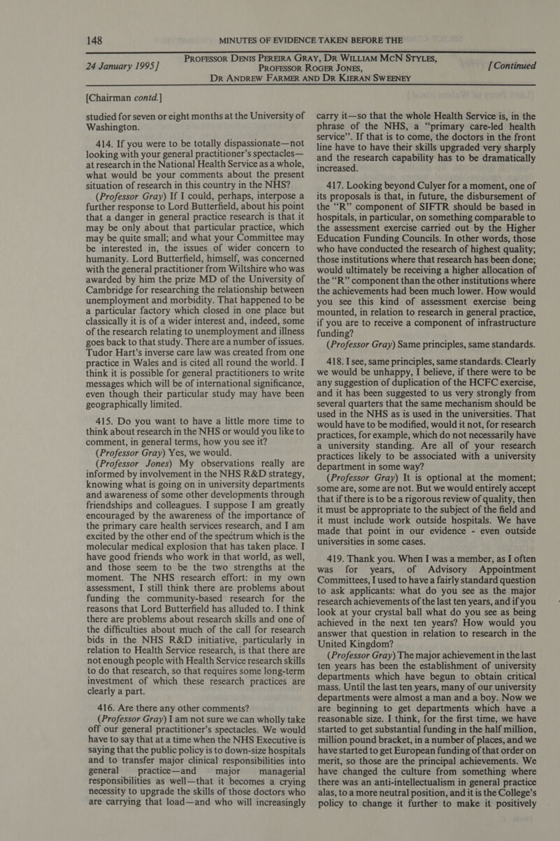 24 January 1995] [Continued [Chairman contd.] studied for seven or eight months at the University of Washington. 414. If you were to be totally dispassionate—not looking with your general practitioner’s spectacles— at research in the National Health Service as a whole, what would be your comments about the present situation of research in this country in the NHS? (Professor Gray) If I could, perhaps, interpose a further response to Lord Butterfield, about his point that a danger in general practice research is that it may be only about that particular practice, which may be quite small; and what your Committee may be interested in, the issues of wider concern to humanity. Lord Butterfield, himself, was concerned with the general practitioner from Wiltshire who was awarded by him the prize MD of the University of Cambridge for researching the relationship between unemployment and morbidity. That happened to be a particular factory which closed in one place but classically it is of a wider interest and, indeed, some of the research relating to unemployment and illness goes back to that study. There are a number of issues. Tudor Hart’s inverse care law was created from one practice in Wales and is cited all round the world. I think it is possible for general practitioners to write messages which will be of international significance, even though their particular study may have been geographically limited. 415. Do you want to have a little more time to think about research in the NHS or would you like to comment, in general terms, how you see it? (Professor Gray) Yes, we would. (Professor Jones) My observations really are informed by involvement in the NHS R&amp;D strategy, knowing what is going on in university departments and awareness of some other developments through friendships and colleagues. I suppose I am greatly encouraged by the awareness of the importance of the primary care health services research, and I am excited by the other end of the spectrum which is the molecular medical explosion that has taken place. I have good friends who work in that world, as well, and those seem to be the two strengths at the moment. The NHS research effort: in my own assessment, I still think there are. problems about funding the community-based research for the reasons that Lord Butterfield has alluded to. I think there are problems about research skills and one of the difficulties about much of the call for research bids in the NHS R&amp;D initiative, particularly in relation to Health Service research, is that there are not enough people with Health Service research skills to do that research, so that requires some long-term investment of which these research practices are clearly a part. 416. Are there any other comments? (Professor Gray) I am not sure we can wholly take off our general practitioner’s spectacles. We would have to say that at a time when the NHS Executive is saying that the public policy is to down-size hospitals and to transfer major clinical responsibilities into general practice—and major managerial responsibilities as well—that it becomes a crying necessity to upgrade the skills of those doctors who are carrying that load—and who will increasingly carry it—so that the whole Health Service is, in the phrase of the NHS, a “primary care-led health service’’. If that is to come, the doctors in the front line have to have their skills upgraded very sharply and the research capability has to be dramatically increased. 417. Looking beyond Culyer for a moment, one of its proposals is that, in future, the disbursement of the “R” component of SIFTR should be based in hospitals, in particular, on something comparable to the assessment exercise carried out by the Higher Education Funding Councils. In other words, those who have conducted the research of highest quality; those institutions where that research has been done; would ultimately be receiving a higher allocation of the “R” component than the other institutions where the achievements had been much lower. How would you see this kind of assessment exercise being mounted, in relation to research in general practice, if you are to receive a component of infrastructure funding? (Professor Gray) Same principles, same standards. 418. I see, same principles, same standards. Clearly we would be unhappy, I believe, if there were to be any suggestion of duplication of the HCFC exercise, and it has been suggested to us very strongly from several quarters that the same mechanism should be used in the NHS as is used in the universities. That would have to be modified, would it not, for research practices, for example, which do not necessarily have a university standing. Are all of your research practices likely to be associated with a university department in some way? (Professor Gray) It is optional at the moment; some are, some are not. But we would entirely accept that if there is to be a rigorous review of quality, then it must be appropriate to the subject of the field and it must include work outside hospitals. We have made that point in our evidence - even outside universities in some cases. 419. Thank you. When I was a member, as I often was for years, of Advisory Appointment Committees, I used to have a fairly standard question to ask applicants: what do you see as the major research achievements of the last ten years, and if you look at your crystal ball what do you see as being achieved in the next ten years? How would you answer that question in relation to research in the United Kingdom? (Professor Gray) The major achievement in the last ten years has been the establishment of university departments which have begun to obtain critical mass. Until the last ten years, many of our university departments were almost a man and a boy. Now we are beginning to get departments which have a reasonable size. I think, for the first time, we have started to get substantial funding in the half million, million pound bracket, in a number of places, and we have started to get European funding of that order on merit, so those are the principal achievements. We have changed the culture from something where there was an anti-intellectualism in general practice alas, to a more neutral position, and it is the College’s policy to change it further to make it positively