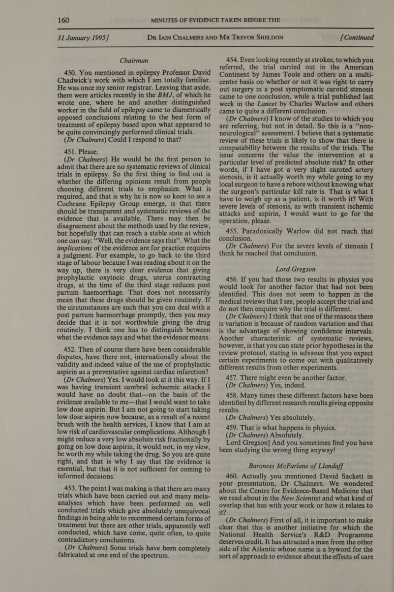  31 January 1995] [Continued  Chairman 450. You mentioned in epilepsy Professor David Chadwick’s work with which I am totally familiar. He was once my senior registrar. Leaving that aside, there were articles recently in the BMJ, of which he wrote one, where he and another distinguished worker in the field of epilepsy came to diametrically opposed conclusions relating to the best form of treatment of epilepsy based upon what appeared to be quite convincingly performed clinical trials. (Dr Chalmers) Could I respond to that? 451. Please. (Dr Chalmers) He would be the first person to admit that there are no systematic reviews of clinical trials in epilepsy. So the first thing to find out is whether the differing opinions result from people choosing different trials to emphasize. What is required, and that is why he is now so keen to see a Cochrane Epilepsy Group emerge, is that there should be transparent and systematic reviews of the evidence that is available. There may then be disagreement about the methods used by the review, but hopefully that can reach a stable state at which one can say: “Well, the evidence says this’. What the implications of the evidence are for practice requires a judgment. For example, to go back to the third stage of labour because I was reading about it on the way up, there is very clear evidence that giving prophylactic oxytocic drugs, uterus contracting drugs, at the time of the third stage reduces post partum haemorrhage. That does not necessarily mean that these drugs should be given routinely. If the circumstances are such that you can deal with a post partum haemorrhage promptly, then you may decide that it is not worthwhile giving the drug routinely. I think one has to distinguish between what the evidence says and what the evidence means. 452. Then of course there have been considerable disputes, have there not, internationally about the validity and indeed value of the use of prophylactic aspirin as a preventative against cardiac infarction? (Dr Chalmers) Yes. I would look at it this way. If I was having transient cerebral ischaemic attacks I would have no doubt that—on the basis of the evidence available to me—that I would want to take low dose aspirin. But I am not going to start taking low dose aspirin now because, as a result of a recent brush with the health services, I know that I am at low risk of cardiovascular complications. Although I might reduce a very low absolute risk fractionally by going on low dose aspirin, it would not, in my view, be worth my while taking the drug. So you are quite right, and that is why I say that the evidence is essential, but that it is not sufficient for coming to informed decisions. 453. The point I was making is that there are many trials which have been carried out and many meta- analyses which have been performed on well conducted trials which give absolutely unequivocal findings in being able to recommend certain forms of treatment but there are other trials, apparently well conducted, which have come, quite often, to quite contradictory conclusions. (Dr Chalmers) Some trials have been completely fabricated at one end of the spectrum. 454. Even looking recently at strokes, to which you referred, the trial carried out in the American Continent by James Toole and others on a multi- centre basis on whether or not it was right to carry out surgery in a post symptomatic carotid stenosis came to one conclusion, while a trial published last week in the Lancet by Charles Warlow and others came to quite a different conclusion. (Dr Chalmers) I know of the studies to which you are referring, but not in detail. So this is a “non- neurological” assessment. I believe that a systematic review of these trials is likely to show that there is compatability between the results of the trials. The issue concerns the value the intervention at a particular level of predicted absolute risk? In other words, if I have got a very slight caroted artery stenosis, is it actually worth my while going to my local surgeon to have a rebore without knowing what the surgeon’s particular kill rate is. That is what I have to weigh up as a patient, is it worth it? With severe levels of stenosis, as with transient ischemic attacks and aspirin, I would want to go for the operation, please. 455. Paradoxically Warlow did not reach that conclusion. (Dr Chalmers) For the severe levels of stenosis I think he reached that conclusion. Lord Gregson 456. If you had those two results in physics you would look for another factor that had not been identified. This does not seem to happen in the medical reviews that I see, people accept the trial and do not then enquire why the trial is different. (Dr Chalmers) 1 think that one of the reasons there is variation is because of random variation and that is the advantage of showing confidence intervals. Another characteristic of systematic reviews, however, is that you can state prior hypotheses in the review protocol, stating in advance that you expect certain experiments to come out with qualitatively different results from other experiments. 457. There might even be another factor. (Dr Chalmers) Yes, indeed. 458. Many times these different factors have been identified by different research results giving opposite results. (Dr Chalmers) Yes absolutely. 459. That is what happens in physics. (Dr Chalmers) Absolutely. Lord Gregson] And you sometimes find you have been studying the wrong thing anyway! Baroness McFarlane of Llandaff 460. Actually you mentioned David Sackett in your presentation, Dr Chalmers. We wondered about the Centre for Evidence-Based Medicine that we read about in the New Scientist and what kind of overlap that has with your work or how it relates to it? (Dr Chalmers) First of all, it is important to make clear that this is another initiative for which the National Health Service’s R&amp;D Programme deserves credit. It has attracted a man from the other side of the Atlantic whose name is a byword for the sort of approach to evidence about the effects of care