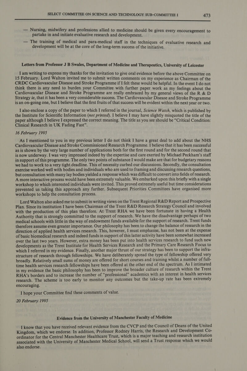 anne nner sss — Nursing, midwifery and professions allied to medicine should be given every encouragement to partake in and initiate evaluative research and development. — The training of medical and para-medical staff in the techniques of evaluative research and development will be at the core of the long-term success of the initiative. Letters from Professor J B Swales, Department of Medicine and Therapeutics, University of Leicester I am writing to express my thanks for the invitation to give oral evidence before the above Committee on 15 February. Lord Walton invited me to submit written comments on my experience as Chairman of the CRDC Cardiovascular Disease and Stroke Programme if I felt these would be helpful. In the event I do not think there is any need to burden your Committee with further paper work as my feelings about the Cardiovascular Disease and Stroke Programme are really embraced by my general views of the R &amp; D Strategy ie, that it has been a very considerable success. The Cardiovascular Disease and Stroke Programme is an on-going one, but I believe that the first fruits of that success will be evident within the next year or two. I also enclose a copy of the paper to which I referred in the journal, Science Watch, which is published by the Institute for Scientific Information (not printed). I believe I may have slightly misquoted the title of the paper although I believe I expressed the correct meaning. The title as you see should be “Critical Condition: Clinical Research in UK Fading Fast”. 16 February 1995 As I mentioned to you in my previous letter I do not think I have a great deal to add about the NHS Cardiovascular Disease and Stroke Commissioned Research Programme. I believe that it has been successful as is shown by the very large number of applications both for the first round and for the second round that is now underway. I was very impressed indeed by the expertise and care exerted by Michael Peckham’s staff in support of this programme. The only two points of substance I would make are that for budgetary reasons we had to work to a very tight deadline. This of necessity curbed our discussions. Secondly, the consultation exercise worked well with bodies and individuals who are used to framing and discussing research questions, but consultation with many lay bodies yielded a response which was difficult to convert into fields of research. A more interactive process would have been extremely valuable. We embarked upon this briefly with a single workshop to which interested individuals were invited. This proved extremely useful but time considerations prevented us taking this approach any further. Subsequent Priorities Committees have organised more workshops to help the consultation process. Lord Walton also asked me to submit in writing views on the Trent Regional R&amp;D Report and Prospective Plan. Since its institution I have been Chairman of the Trent R&amp;D Research Strategy Council and involved with the production of this plan therefore. At Trent RHA we have been fortunate in having a Health Authority that is strongly committed to the support of research. We have the disadvantage perhaps of two medical schools with little in the way of endowment funds available for the support of research. Trent funds therefore assume even greater importance. Our philosophy has been to change the balance of research in the direction of applied health services research. This, however, I must emphasise, has not been at the expense of basic biomedical research and indeed funds in support of this latter activity have been somewhat increased over the last two years. However, extra money has been put into health services research to fund such new developments as the Trent Institute for Health Services Research and the Primary Care Research Focus to which I referred in my evidence. Finally, another major thrust of our strategy has been to support the infra- structure of research through fellowships. We have deliberately spread the type of fellowship offered very broadly. Relatively small sums of money are offered for short courses and training whilst a number of full- time health services research fellowships have been offered at the other end of the spectrum. As I intimated in my evidence the basic philosophy has been to improve the broader culture of research within the Trent RHA’s borders and to increase the number of “professional” academics with an interest in health services research. The scheme is too early to monitor any outcomes but the take-up rate has been extremely encouraging. I hope your Committee find these comments of value. 20 February 1995 Evidence from the University of Manchester Faculty of Medicine I know that you have received relevant evidence from the CVCP and the Council of Deans of the United Kingdom, which we endorse. In addition, Professor Rodney Harris, the Research and Development Co- ordinator for the Central Manchester Healthcare Trust, which is a major teaching and research institution associated with the University of Manchester Medical School, will send a Trust response which we would also endorse.