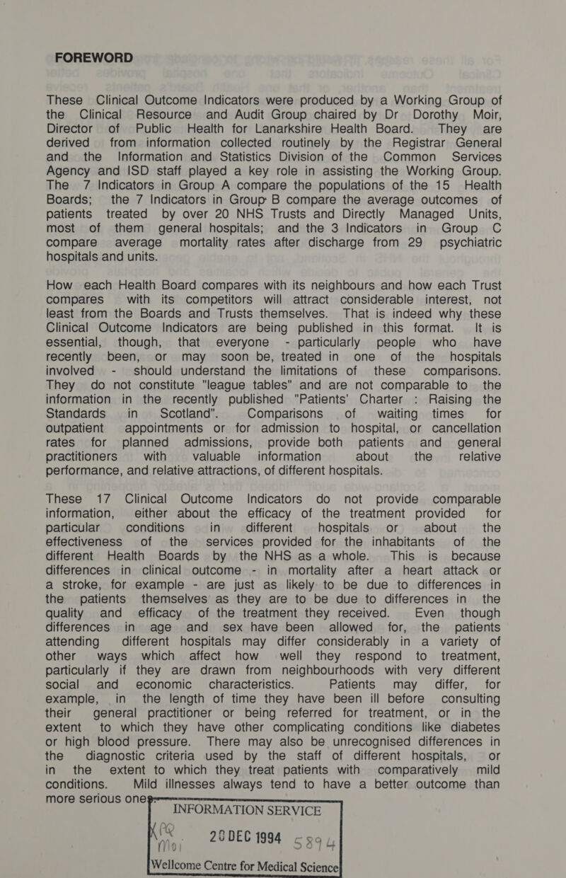FOREWORD These Clinical Outcome Indicators were produced by a Working Group of the Clinical Resource and Audit Group chaired by Dr Dorothy Moir, Director of Public Health for Lanarkshire Health Board. They are derived from information collected routinely by the Registrar General and the Information and Statistics Division of the Common_ Services Agency and ISD staff played a key role in assisting the Working Group. The 7 Indicators in Group A compare the populations of the 15 Health Boards; the 7 Indicators in Group B compare the average outcomes of patients treated by over 20 NHS Trusts and Directly Managed _ Units, most of them general hospitals; and the 3 Indicators in Group C compare average mortality rates after discharge from 29 psychiatric hospitals and units. How each Health Board compares with its neighbours and how each Trust compares’ with its competitors will attract considerable interest, not least from the Boards and Trusts themselves. That is indeed why these Clinical Outcome Indicators are being published in this format. It is essential, though, that everyone - particularly people who have recently been, or may soon be, treated in one of the _ hospitals involved - should understand the limitations of these comparisons. They do not constitute league tables and are not comparable to the information in the recently published Patients’ Charter : Raising the Standards in Scotland”. Comparisons of waiting times for Outpatient appointments or for admission to hospital, or cancellation rates for planned admissions, provide both patients and _ general practitioners with valuable information about the relative performance, and relative attractions, of different hospitals. These 17 Clinical Outcome Indicators do not provide comparable information, either about the efficacy of the treatment provided for particular conditions in different hospitals. or about the effectiveness of the services provided for the inhabitants of the different Health Boards by the NHS as a whole. This is because differences in clinical outcome - in mortality after a heart attack or a stroke, for example - are just as likely to be due to differences in the patients themselves as they are to be due to differences in the quality and efficacy of the treatment they received. Even though differences in age and sex have been allowed for, the _ patients attending different hospitals may differ considerably in a variety of other ways which affect how well they respond to. treatment, particularly if they are drawn from neighbourhoods with very different social and economic characteristics. Patients may differ, for example, in the length of time they have been ill before consulting their general practitioner or being referred for treatment, or in the extent to which they have other complicating conditions like diabetes or high blood pressure. There may also be unrecognised differences in the diagnostic criteria used by the staff of different hospitals, or in the extent to which they treat patients with comparatively mild conditions. Mild illnesses always tend to have a better outcome than more serious oneg-==—== INFORMATION SERVICE K PQ n ma my, 20DEC 1994 cgay, Wellcome Centre for Medical Science   