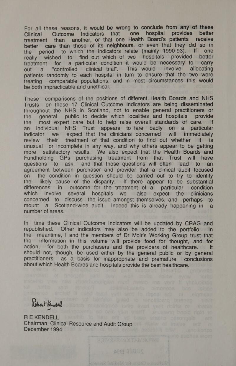 For all these reasons, it would be wrong to conclude from any of these Clinical Outcome Indicators that one _ hospital provides better treatment than another, or that one Health Board’s patients receive better care than those of its neighbours, or even that they did so in the period to which the indicators relate (mainly 1990-93). If one really wished to find out which of two hospitals provided better treatment for a particular condition it would be necessary to carry out a controlled clinical trial. This would involve allocating patients randomly to each hospital in turn to ensure that the two were treating comparable populations, and in most circumstances this would be both impracticable and unethical. These comparisons of the positions of different Health Boards and NHS Trusts on these 17 Clinical Outcome Indicators are being disseminated throughout the NHS in Scotland, not to enable general practitioners or the general public to decide which localities and hospitals provide the most expert care but to help raise overall standards of care. If an individual NHS Trust appears to fare badly on a_ particular indicator we expect that the clinicians concerned’ will immediately review their treatment of that condition to find out whether it is unusual or incomplete in any way, and why others appear to be getting more’ satisfactory results. We also expect that the Health Boards and Fundholding GPs purchasing treatment from that Trust will have questions to ask, and that those questions will often lead to an agreement between purchaser and provider that a clinical audit focused on the condition in question should be carried out to try to identify the likely cause of the disparity. If there appear to be substantial differences in outcome for the treatment of a_ particular condition which involve several hospitals we also expect the clinicians concerned to discuss the issue amongst themselves, and perhaps to mount a Scotland-wide audit. Indeed this is already happening in a number of areas. In time these Clinical Outcome Indicators will be updated by CRAG and republished. Other indicators may also be added to the portfolio. In the meantime, | and the members of Dr Moir’s Working Group trust that the information in this volume will provide food for thought, and for action, for both the purchasers and the providers of healthcare. It should not, though, be used either by the general public or by general practitioners as a basis for inappropriate and premature conclusions about which Health Boards and hospitals provide the best healthcare. Label Kael R E KENDELL Chairman, Clinical Resource and Audit Group December 1994