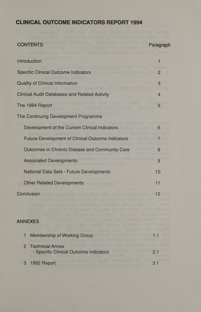 CLINICAL OUTCOME INDICATORS REPORT 1994 CONTENTS Paragraph Introduction 1 Specific Clinical Outcome Indicators 2 Quality of Clinical Information 3 Clinical Audit Databases and Related Activity 4 The 1994 Report 5 The Continuing Development Programme Development of the Current Clinical Indicators 6 Future Development of Clinical Outcome Indicators 7 Outcomes in Chronic Disease and Community Care 8 Associated Developments 9 National Data Sets - Future Developments 10 Other Related Developments 11 Conclusion 12 ANNEXES 1 Membership of Working Group AST 2 Technical Annex - Specific Clinical Outcome Indicators be 3 1992 Report cm