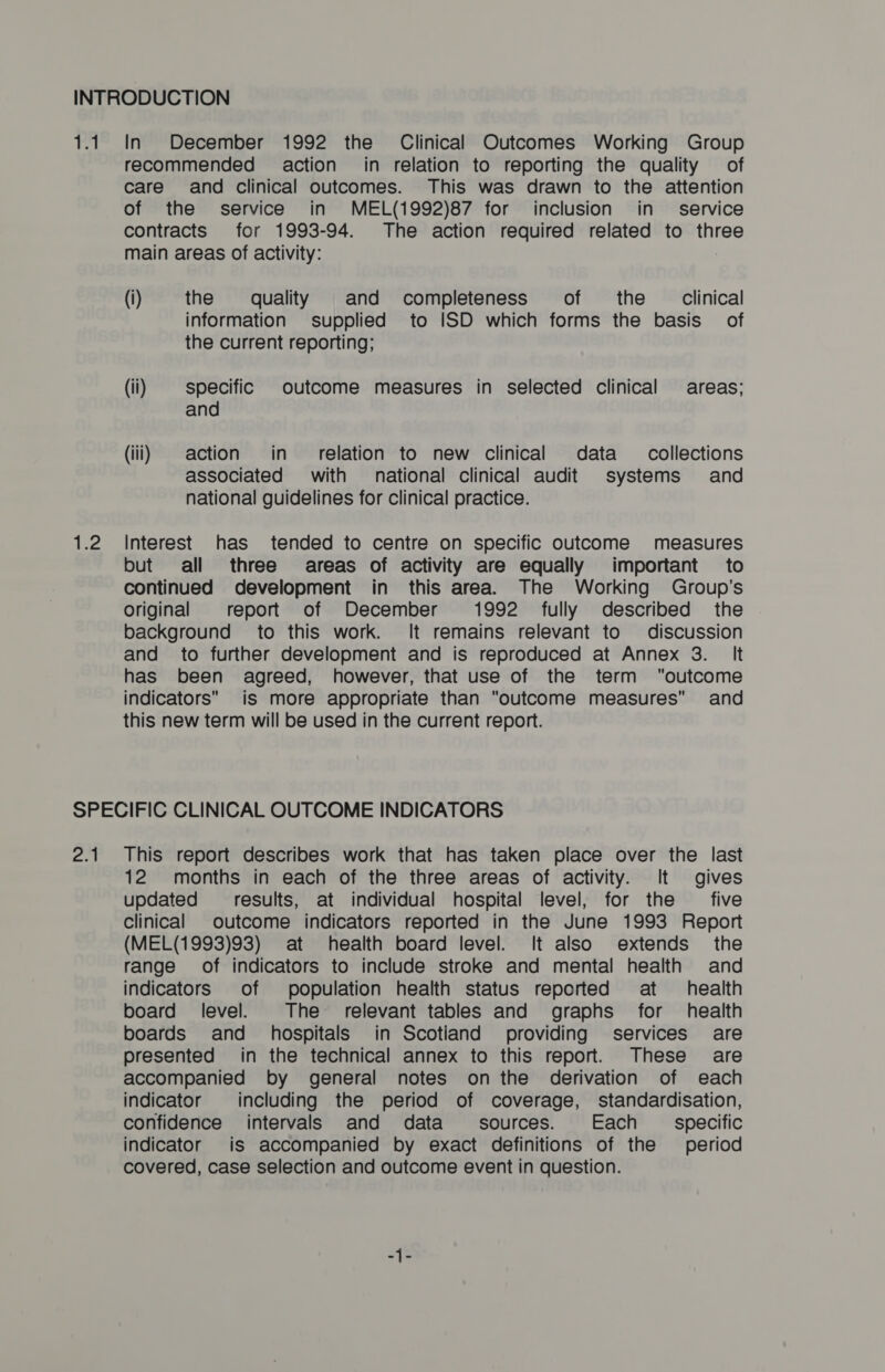 si, 9 Ryd In December 1992 the Clinical Outcomes Working Group recommended action’ in relation to reporting the quality of care and clinical outcomes. This was drawn to the attention of the service in MEL(1992)87 for inclusion in service contracts for 1993-94. The action required related to three main areas of activity: (i) the quality and completeness of the Clinical information supplied to ISD which forms the basis _ of the current reporting; (ii) specific outcome measures in selected clinical areas; and (iii) action in relation to new clinical data collections associated with national clinical audit systems and national guidelines for clinical practice. Interest has tended to centre on specific outcome measures but all three areas of activity are equally important to continued development in this area. The Working Group's Original report of December 1992 fully described the background to this work. It remains relevant to discussion and to further development and is reproduced at Annex 3. It has been agreed, however, that use of the term outcome indicators. is more appropriate than outcome measures and this new term will be used in the current report. an This report describes work that has taken place over the last 12 months in each of the three areas of activity. It gives updated results, at individual hospital level, for the five Clinical outcome indicators reported in the June 1993 Report (MEL(1993)93) at health board level. It also extends the range of indicators to include stroke and mental health and indicators of population health status reported at health board level. The relevant tables and graphs for health boards and hospitals in Scotiand providing services § are presented in the technical annex to this report. These are accompanied by general notes onthe derivation of each indicator including the period of coverage, standardisation, confidence intervals and data sources. Each _ specific indicator is accompanied by exact definitions of the period covered, case selection and outcome event in question.