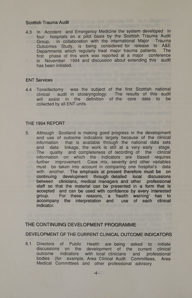 Scottish Trauma Audit 4.3. In Accident and Emergency Medicine the system developed in four hospitals on a pilot basis by the Scottish Trauma Audit Group, in collaboration with the international Major Trauma Outcomes Study, is being considered for release to A&amp;E Departments which regularly treat major trauma patients. The first phase of this work was reported at a major conference in November 1994 and discussion about extending this audit has been initiated. ENT Services 4.4 Tonsillectomy was the subject of the first Scottish national clinical audit in otolaryngology. The results of this audit will assist in the definition of the core data to be collected by all ENT units. THE 1994 REPORT 5. Although Scotland is making good progress in the development and use of outcome indicators largely because of the clinical information that is available through the national data sets and data _ linkage, the work is still at a very early stage. The quality and completeness of recording of the _ clinical information on which the indicators are based requires further improvement. Case mix, severity and other variables must be taken into account in comparing one hospital's data with another. The emphasis at present therefore must be on continuing development through detailed local discussions between clinicians, medical managers and other _ professional staff so that the material can be presented in a form that is accepted and can be used with confidence by every interested group. For these reasons, a ‘health warning’ has to accompany the _ interpretation and use of each Clinical indicator. THE CONTINUING DEVELOPMENT PROGRAMME DEVELOPMENT OF THE CURRENT CLINICAL OUTCOME INDICATORS 6.1 Directors of Public Health are being asked to __ initiate discussions on the development of the current clinical Outcome indicators with local clinicians and __ professional bodies (for example, Area Clinical Audit Committees, Area Medical Committees and other professional advisory An
