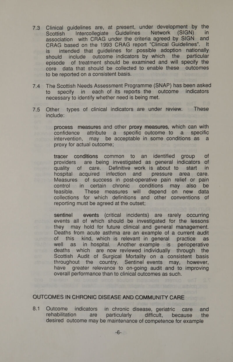 7.4 Dd Scottish Intercollegiate Guidelines Network (SIGN) in association with CRAG under the criteria agreed by SIGN and CRAG based on the 1993 CRAG report Clinical Guidelines. It is intended that guidelines for possible adoption nationally should include outcome indicators by which the particular episode of treatment should be examined and will specify the core data that should be collected to enable these outcomes to be reported on a consistent basis. The Scottish Needs Assessment Programme (SNAP) has been asked to specify in each of its reports the outcome indicators necessary to identify whether need is being met. Other types of clinical indicators are under review. These include: process measures and other proxy measures, which can with confidence attribute a specific outcome to a_ specific intervention, may be acceptable in some conditions as a proxy for actual outcome; tracer conditions common to an_ identified group of providers are being investigated as general indicators of quality of care. Definitive work is about to start in hospital acquired infection and pressure area care. Measures of success in post-operative pain relief or pain control in certain chronic conditions may also be feasible. These measures will depend on new data collections for which definitions and other conventions of reporting must be agreed at the outset; sentinel events (critical incidents) are rarely occurring events all of which should be investigated for the lessons they may hold for future clinical and general management. Deaths from acute asthma are an example of a current audit of this kind, which is relevant in general practice as well as_ in hospital. Another example is perioperative deaths which are now reviewed individually through the Scottish Audit of Surgical Mortality on a consistent basis throughout the country. Sentinel events may, however, have greater relevance to on-going audit and to improving overall performance than to clinical outcomes as such. 8.1 Outcome indicators in chronic disease, geriatric care and rehabilitation are __ particularly difficult, because the desired outcome may be maintenance of competence for example iG.