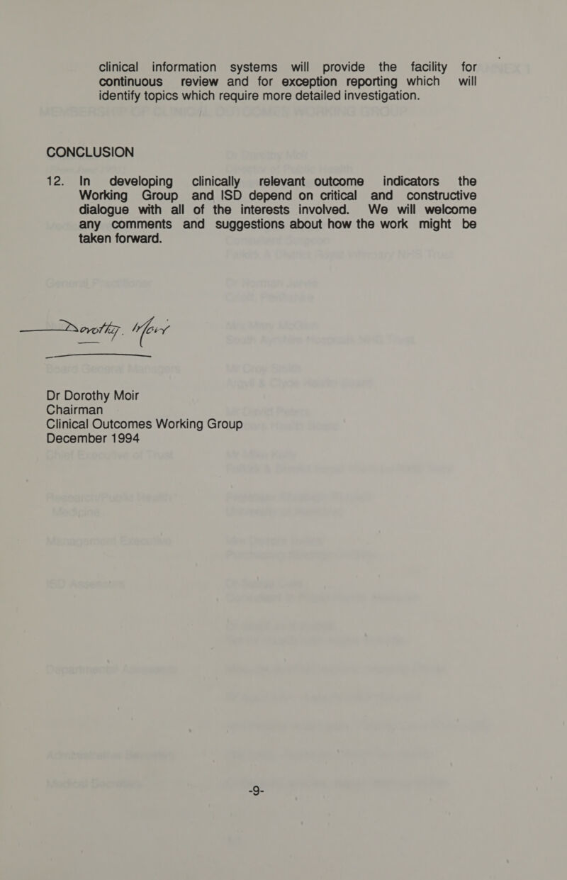 Clinical information systems will provide the facility for continuous review and for exception reporting which — will identify topics which require more detailed investigation. CONCLUSION 12. In developing clinically relevant outcome _ indicators the Working Group and ISD depend on critical and _ constructive dialogue with all of the interests involved. We will welcome any comments and suggestions about how the work might be taken forward. ——rerotiz, “err _  Dr Dorothy Moir Chairman Clinical Outcomes Working Group December 1994