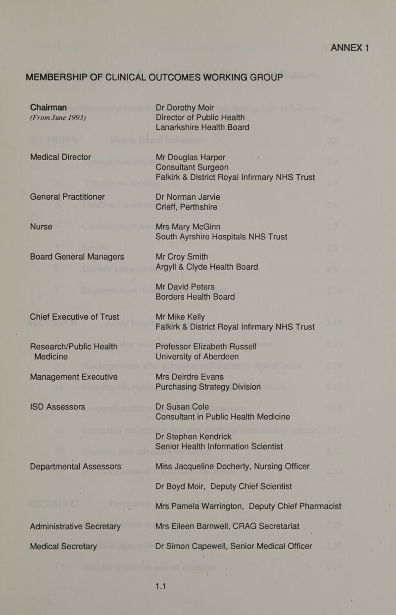 Chairman (From June 1993) Medical Director General Practitioner Nurse Board General Managers Chief Executive of Trust Research/Public Health Medicine Management Executive ISD Assessors Departmental Assessors Administrative Secretary Medical Secretary Dr Dorothy Moir Director of Public Health Lanarkshire Health Board Mr Douglas Harper Consultant Surgeon Falkirk &amp; District Royal Infirmary NHS Trust Dr Norman Jarvie Crieff, Perthshire Mrs Mary McGinn South Ayrshire Hospitals NHS Trust Mr Croy Smith Argyll &amp; Clyde Health Board Mr David Peters Borders Health Board Mr Mike Kelly Falkirk &amp; District Royal Infirmary NHS Trust Professor Elizabeth Russell University of Aberdeen Mrs Deirdre Evans Purchasing Strategy Division Dr Susan Cole Consultant in Public Health Medicine Dr Stephen Kendrick Senior Health Information Scientist Miss Jacqueline Docherty, Nursing Officer Dr Boyd Moir, Deputy Chief Scientist Mrs Pamela Warrington, Deputy Chief Pharmacist Mrs Eileen Barnwell, CRAG Secretariat Dr Simon Capewell, Senior Medical Officer 1.1